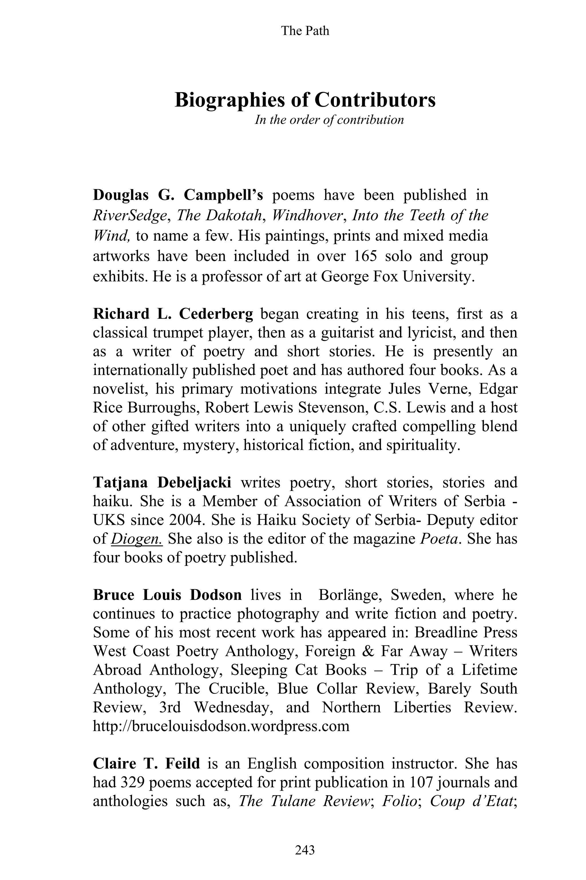 The Path
243
Biographies of Contributors
In the order of contribution
Douglas G. Campbell’s poems have been published in
RiverSedge, The Dakotah, Windhover, Into the Teeth of the
Wind, to name a few. His paintings, prints and mixed media
artworks have been included in over 165 solo and group
exhibits. He is a professor of art at George Fox University.
Richard L. Cederberg began creating in his teens, first as a
classical trumpet player, then as a guitarist and lyricist, and then
as a writer of poetry and short stories. He is presently an
internationally published poet and has authored four books. As a
novelist, his primary motivations integrate Jules Verne, Edgar
Rice Burroughs, Robert Lewis Stevenson, C.S. Lewis and a host
of other gifted writers into a uniquely crafted compelling blend
of adventure, mystery, historical fiction, and spirituality.
Tatjana Debeljacki writes poetry, short stories, stories and
haiku. She is a Member of Association of Writers of Serbia -
UKS since 2004. She is Haiku Society of Serbia- Deputy editor
of Diogen. She also is the editor of the magazine Poeta. She has
four books of poetry published.
Bruce Louis Dodson lives in Borlänge, Sweden, where he
continues to practice photography and write fiction and poetry.
Some of his most recent work has appeared in: Breadline Press
West Coast Poetry Anthology, Foreign & Far Away – Writers
Abroad Anthology, Sleeping Cat Books – Trip of a Lifetime
Anthology, The Crucible, Blue Collar Review, Barely South
Review, 3rd Wednesday, and Northern Liberties Review.
http://brucelouisdodson.wordpress.com
Claire T. Feild is an English composition instructor. She has
had 329 poems accepted for print publication in 107 journals and
anthologies such as, The Tulane Review; Folio; Coup d’Etat;
 