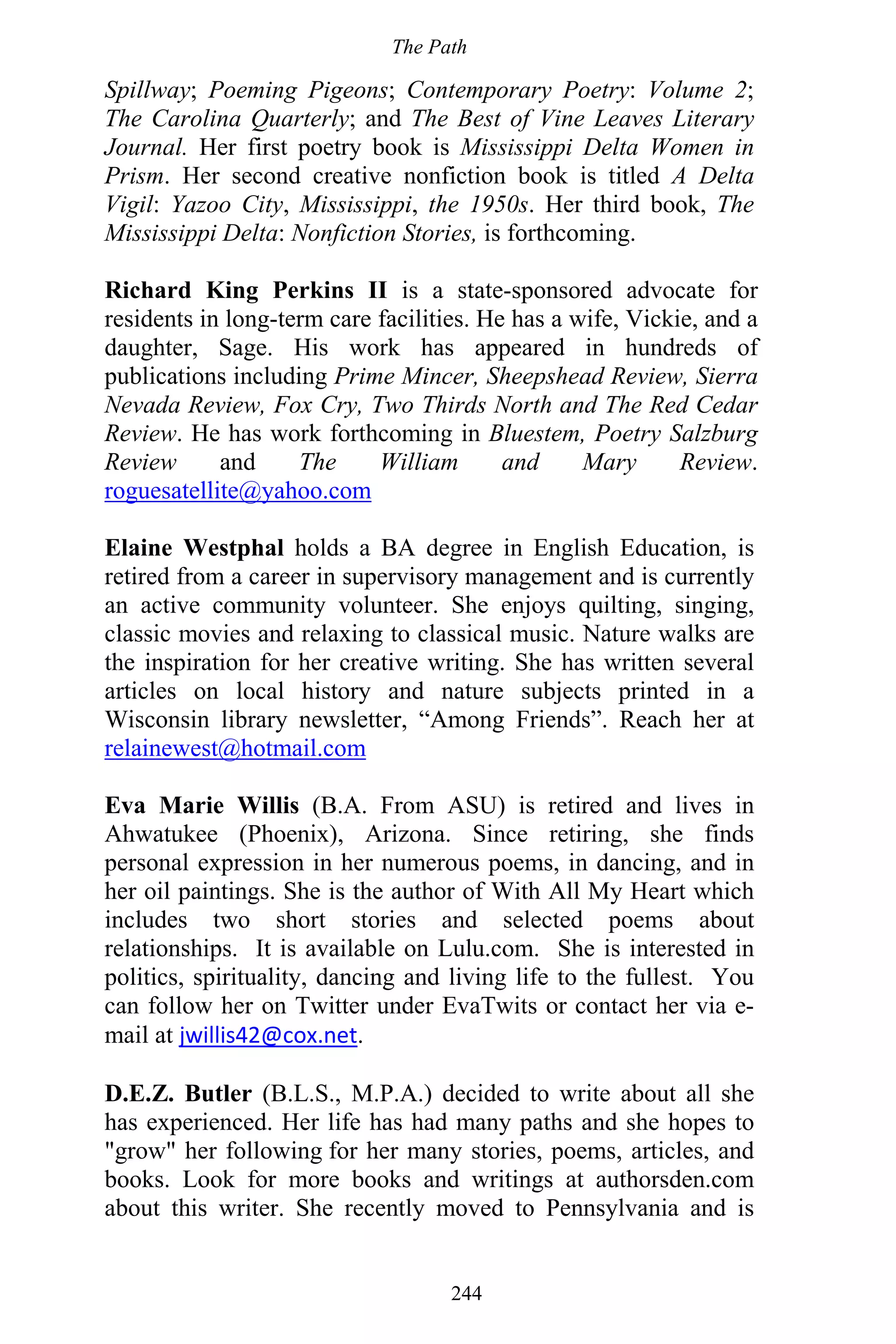 The Path
244
Spillway; Poeming Pigeons; Contemporary Poetry: Volume 2;
The Carolina Quarterly; and The Best of Vine Leaves Literary
Journal. Her first poetry book is Mississippi Delta Women in
Prism. Her second creative nonfiction book is titled A Delta
Vigil: Yazoo City, Mississippi, the 1950s. Her third book, The
Mississippi Delta: Nonfiction Stories, is forthcoming.
Richard King Perkins II is a state-sponsored advocate for
residents in long-term care facilities. He has a wife, Vickie, and a
daughter, Sage. His work has appeared in hundreds of
publications including Prime Mincer, Sheepshead Review, Sierra
Nevada Review, Fox Cry, Two Thirds North and The Red Cedar
Review. He has work forthcoming in Bluestem, Poetry Salzburg
Review and The William and Mary Review.
roguesatellite@yahoo.com
Elaine Westphal holds a BA degree in English Education, is
retired from a career in supervisory management and is currently
an active community volunteer. She enjoys quilting, singing,
classic movies and relaxing to classical music. Nature walks are
the inspiration for her creative writing. She has written several
articles on local history and nature subjects printed in a
Wisconsin library newsletter, “Among Friends”. Reach her at
relainewest@hotmail.com
Eva Marie Willis (B.A. From ASU) is retired and lives in
Ahwatukee (Phoenix), Arizona. Since retiring, she finds
personal expression in her numerous poems, in dancing, and in
her oil paintings. She is the author of With All My Heart which
includes two short stories and selected poems about
relationships. It is available on Lulu.com. She is interested in
politics, spirituality, dancing and living life to the fullest. You
can follow her on Twitter under EvaTwits or contact her via e-
mail at jwillis42@cox.net.
D.E.Z. Butler (B.L.S., M.P.A.) decided to write about all she
has experienced. Her life has had many paths and she hopes to
"grow" her following for her many stories, poems, articles, and
books. Look for more books and writings at authorsden.com
about this writer. She recently moved to Pennsylvania and is
 