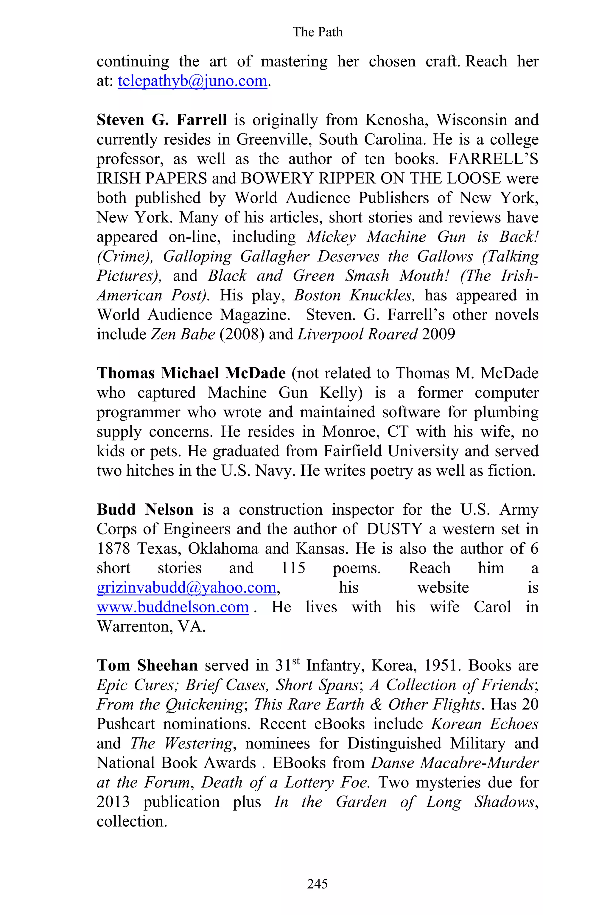 The Path
245
continuing the art of mastering her chosen craft. Reach her
at: telepathyb@juno.com.
Steven G. Farrell is originally from Kenosha, Wisconsin and
currently resides in Greenville, South Carolina. He is a college
professor, as well as the author of ten books. FARRELL’S
IRISH PAPERS and BOWERY RIPPER ON THE LOOSE were
both published by World Audience Publishers of New York,
New York. Many of his articles, short stories and reviews have
appeared on-line, including Mickey Machine Gun is Back!
(Crime), Galloping Gallagher Deserves the Gallows (Talking
Pictures), and Black and Green Smash Mouth! (The Irish-
American Post). His play, Boston Knuckles, has appeared in
World Audience Magazine. Steven. G. Farrell’s other novels
include Zen Babe (2008) and Liverpool Roared 2009
Thomas Michael McDade (not related to Thomas M. McDade
who captured Machine Gun Kelly) is a former computer
programmer who wrote and maintained software for plumbing
supply concerns. He resides in Monroe, CT with his wife, no
kids or pets. He graduated from Fairfield University and served
two hitches in the U.S. Navy. He writes poetry as well as fiction.
Budd Nelson is a construction inspector for the U.S. Army
Corps of Engineers and the author of DUSTY a western set in
1878 Texas, Oklahoma and Kansas. He is also the author of 6
short stories and 115 poems. Reach him a
grizinvabudd@yahoo.com, his website is
www.buddnelson.com . He lives with his wife Carol in
Warrenton, VA.
Tom Sheehan served in 31st
Infantry, Korea, 1951. Books are
Epic Cures; Brief Cases, Short Spans; A Collection of Friends;
From the Quickening; This Rare Earth & Other Flights. Has 20
Pushcart nominations. Recent eBooks include Korean Echoes
and The Westering, nominees for Distinguished Military and
National Book Awards . EBooks from Danse Macabre-Murder
at the Forum, Death of a Lottery Foe. Two mysteries due for
2013 publication plus In the Garden of Long Shadows,
collection.
 