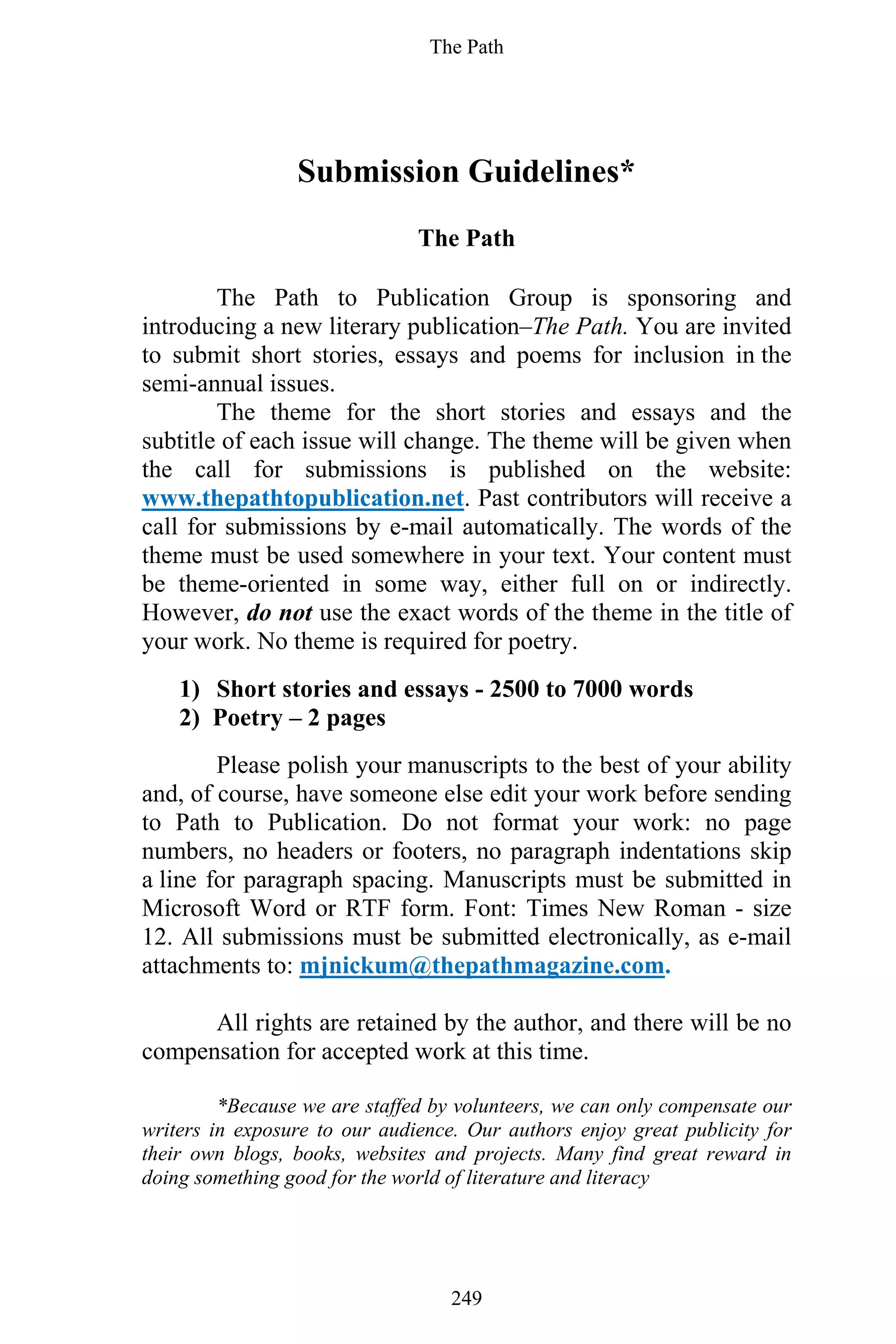 The Path
249
Submission Guidelines*
The Path
The Path to Publication Group is sponsoring and
introducing a new literary publication–The Path. You are invited
to submit short stories, essays and poems for inclusion in the
semi-annual issues.
The theme for the short stories and essays and the
subtitle of each issue will change. The theme will be given when
the call for submissions is published on the website:
www.thepathtopublication.net. Past contributors will receive a
call for submissions by e-mail automatically. The words of the
theme must be used somewhere in your text. Your content must
be theme-oriented in some way, either full on or indirectly.
However, do not use the exact words of the theme in the title of
your work. No theme is required for poetry.
1) Short stories and essays - 2500 to 7000 words
2) Poetry – 2 pages
Please polish your manuscripts to the best of your ability
and, of course, have someone else edit your work before sending
to Path to Publication. Do not format your work: no page
numbers, no headers or footers, no paragraph indentations skip
a line for paragraph spacing. Manuscripts must be submitted in
Microsoft Word or RTF form. Font: Times New Roman - size
12. All submissions must be submitted electronically, as e-mail
attachments to: mjnickum@thepathmagazine.com.
All rights are retained by the author, and there will be no
compensation for accepted work at this time.
*Because we are staffed by volunteers, we can only compensate our
writers in exposure to our audience. Our authors enjoy great publicity for
their own blogs, books, websites and projects. Many find great reward in
doing something good for the world of literature and literacy
 
