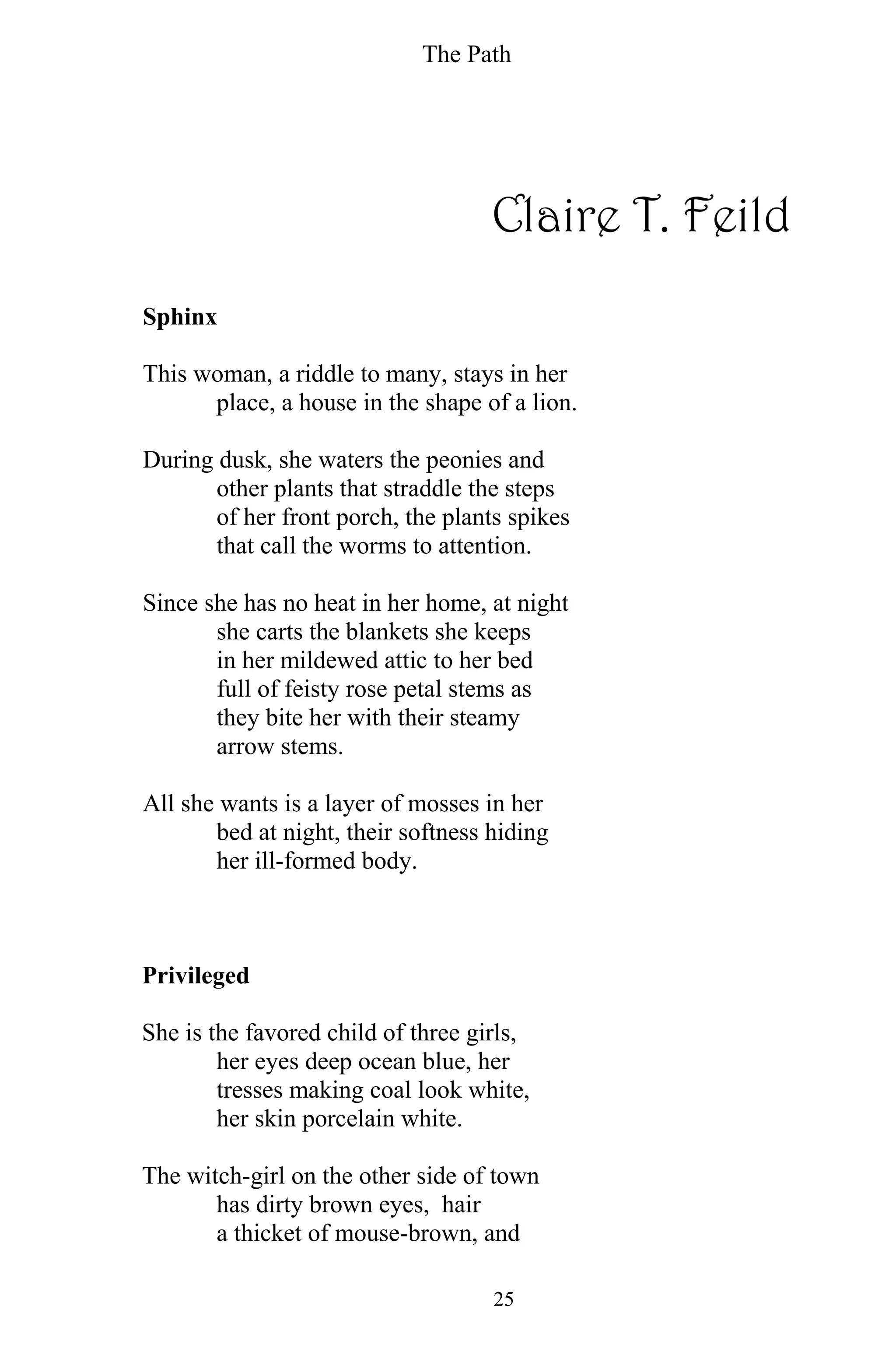 The Path
25
Claire T. Feild
Sphinx
This woman, a riddle to many, stays in her
place, a house in the shape of a lion.
During dusk, she waters the peonies and
other plants that straddle the steps
of her front porch, the plants spikes
that call the worms to attention.
Since she has no heat in her home, at night
she carts the blankets she keeps
in her mildewed attic to her bed
full of feisty rose petal stems as
they bite her with their steamy
arrow stems.
All she wants is a layer of mosses in her
bed at night, their softness hiding
her ill-formed body.
Privileged
She is the favored child of three girls,
her eyes deep ocean blue, her
tresses making coal look white,
her skin porcelain white.
The witch-girl on the other side of town
has dirty brown eyes, hair
a thicket of mouse-brown, and
 