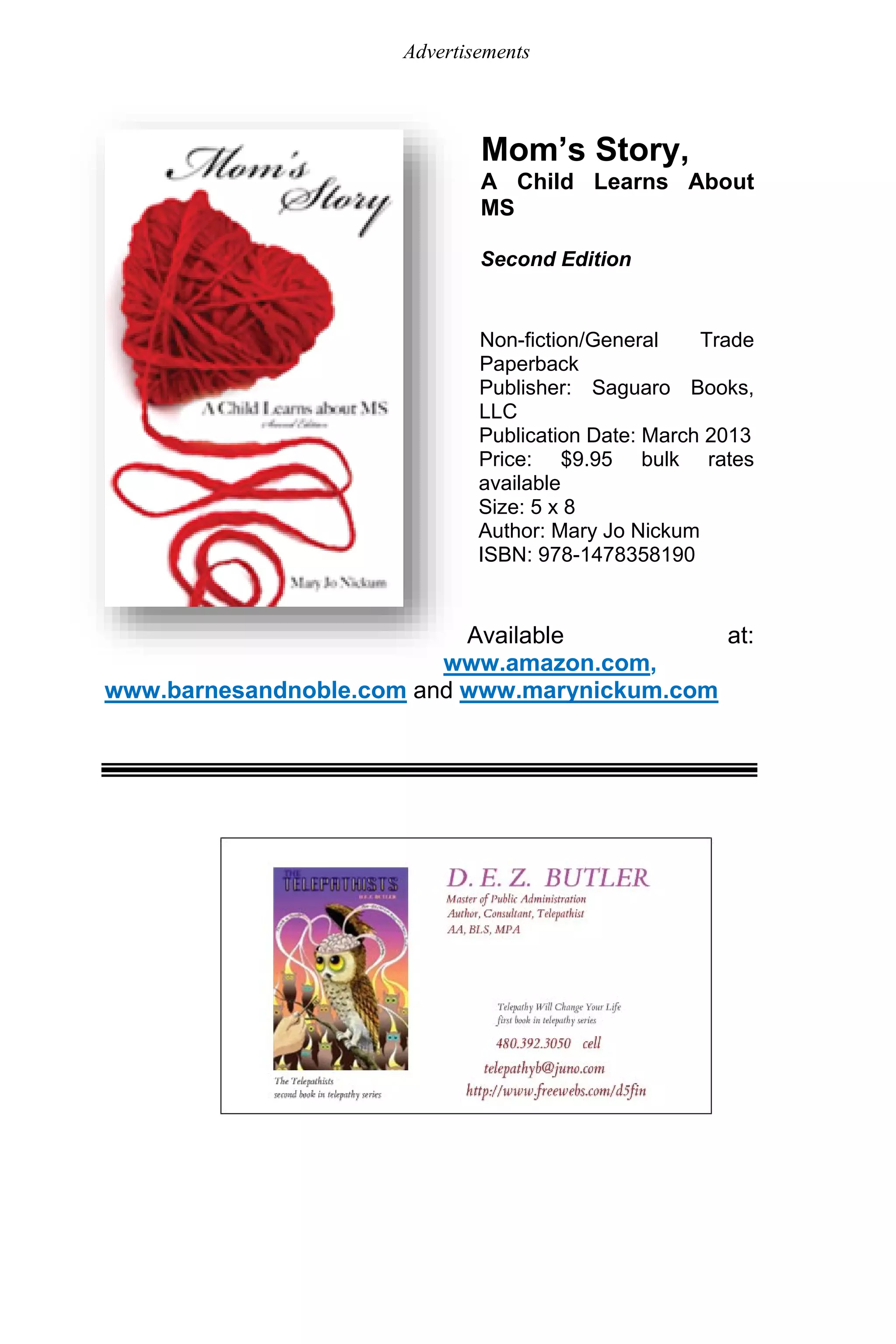 Advertisements
Mom’s Story,
A Child Learns About
MS
Second Edition
Non-fiction/General Trade
Paperback
Publisher: Saguaro Books,
LLC
Publication Date: March 2013
Price: $9.95 bulk rates
available
Size: 5 x 8
Author: Mary Jo Nickum
ISBN: 978-1478358190
Available at:
www.amazon.com,
www.barnesandnoble.com and www.marynickum.com
 