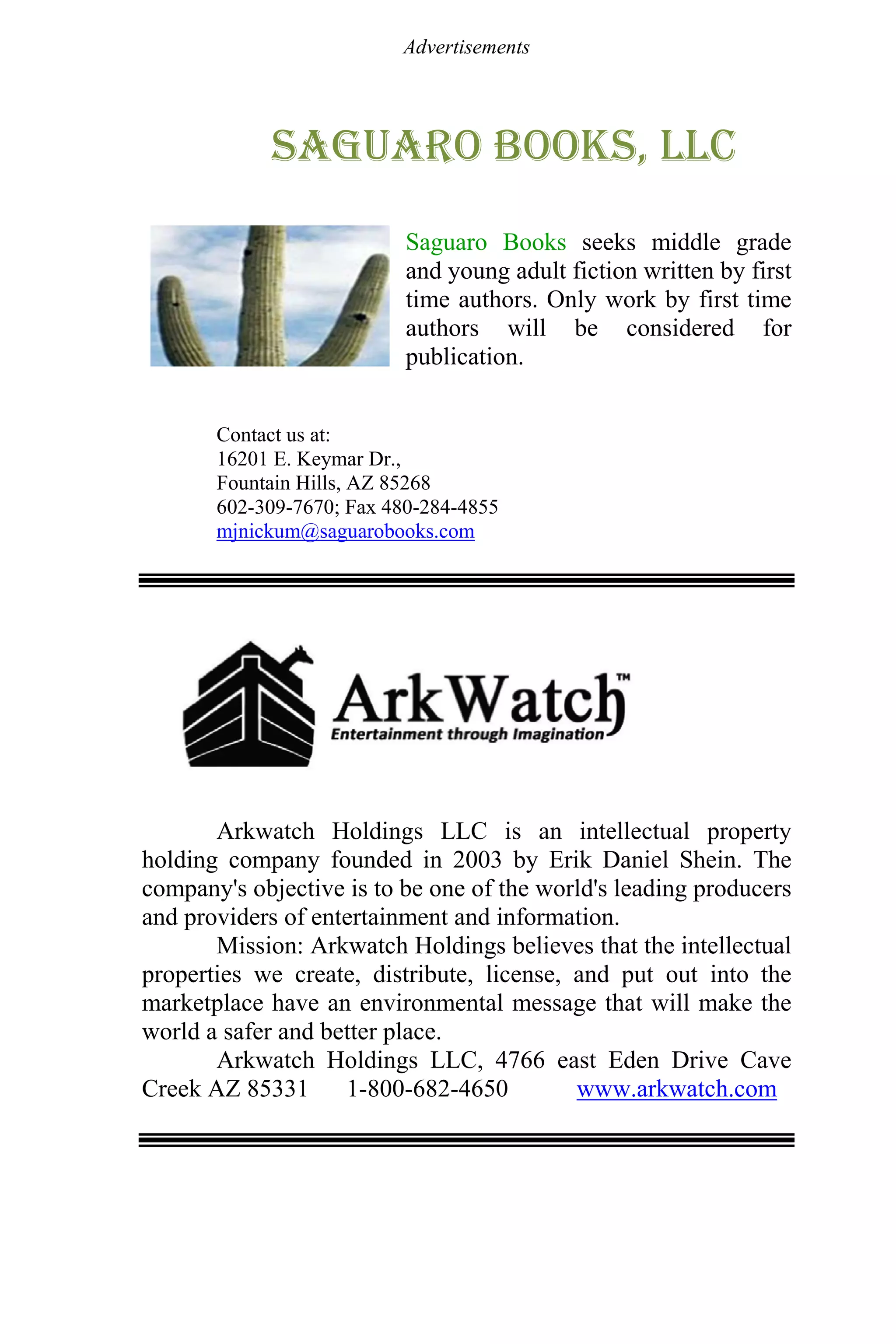 Advertisements
Saguaro books, llc
Saguaro Books seeks middle grade
and young adult fiction written by first
time authors. Only work by first time
authors will be considered for
publication.
Contact us at:
16201 E. Keymar Dr.,
Fountain Hills, AZ 85268
602-309-7670; Fax 480-284-4855
mjnickum@saguarobooks.com
Arkwatch Holdings LLC is an intellectual property
holding company founded in 2003 by Erik Daniel Shein. The
company's objective is to be one of the world's leading producers
and providers of entertainment and information.
Mission: Arkwatch Holdings believes that the intellectual
properties we create, distribute, license, and put out into the
marketplace have an environmental message that will make the
world a safer and better place.
Arkwatch Holdings LLC, 4766 east Eden Drive Cave
Creek AZ 85331 1-800-682-4650 www.arkwatch.com
 