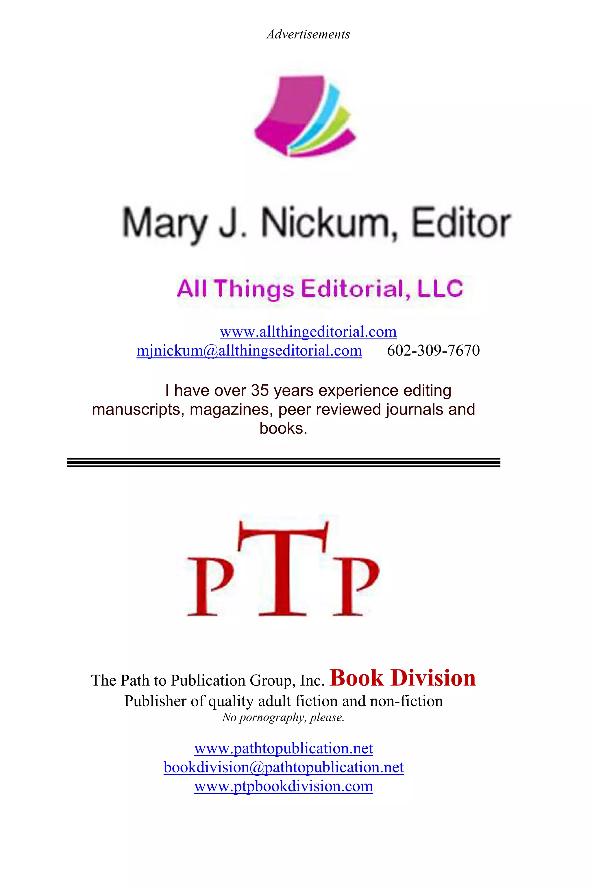 Advertisements
www.allthingeditorial.com
mjnickum@allthingseditorial.com 602-309-7670
I have over 35 years experience editing
manuscripts, magazines, peer reviewed journals and
books.
The Path to Publication Group, Inc. Book Division
Publisher of quality adult fiction and non-fiction
No pornography, please.
www.pathtopublication.net
bookdivision@pathtopublication.net
www.ptpbookdivision.com
 