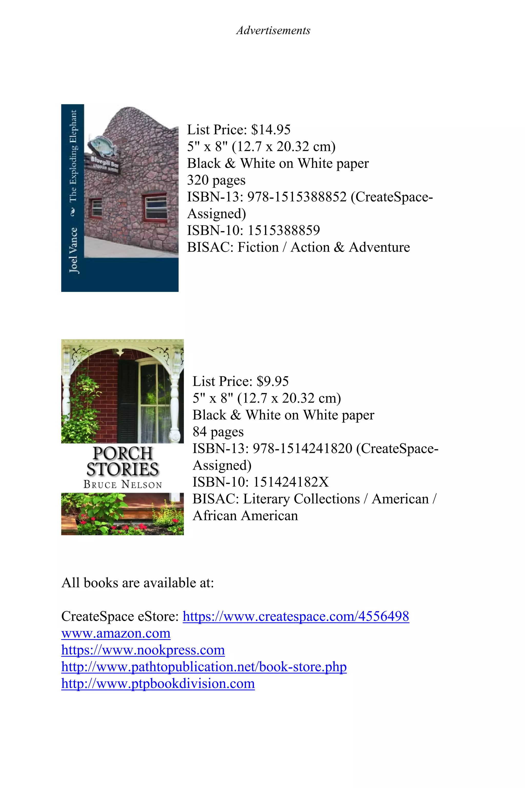 Advertisements
List Price: $14.95
5" x 8" (12.7 x 20.32 cm)
Black & White on White paper
320 pages
ISBN-13: 978-1515388852 (CreateSpace-
Assigned)
ISBN-10: 1515388859
BISAC: Fiction / Action & Adventure
List Price: $9.95
5" x 8" (12.7 x 20.32 cm)
Black & White on White paper
84 pages
ISBN-13: 978-1514241820 (CreateSpace-
Assigned)
ISBN-10: 151424182X
BISAC: Literary Collections / American /
African American
All books are available at:
CreateSpace eStore: https://www.createspace.com/4556498
www.amazon.com
https://www.nookpress.com
http://www.pathtopublication.net/book-store.php
http://www.ptpbookdivision.com
 