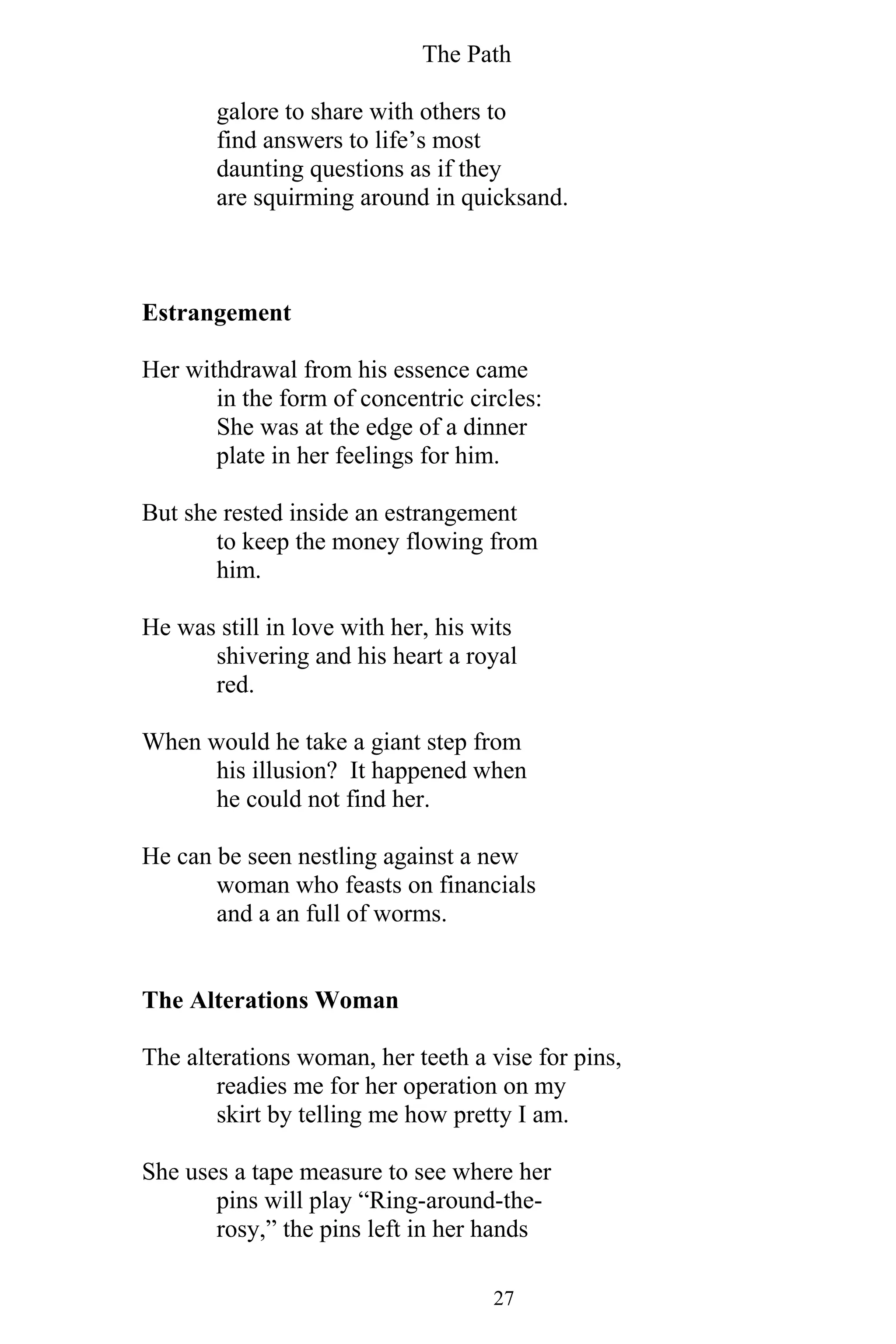 The Path
27
galore to share with others to
find answers to life’s most
daunting questions as if they
are squirming around in quicksand.
Estrangement
Her withdrawal from his essence came
in the form of concentric circles:
She was at the edge of a dinner
plate in her feelings for him.
But she rested inside an estrangement
to keep the money flowing from
him.
He was still in love with her, his wits
shivering and his heart a royal
red.
When would he take a giant step from
his illusion? It happened when
he could not find her.
He can be seen nestling against a new
woman who feasts on financials
and a an full of worms.
The Alterations Woman
The alterations woman, her teeth a vise for pins,
readies me for her operation on my
skirt by telling me how pretty I am.
She uses a tape measure to see where her
pins will play “Ring-around-the-
rosy,” the pins left in her hands
 