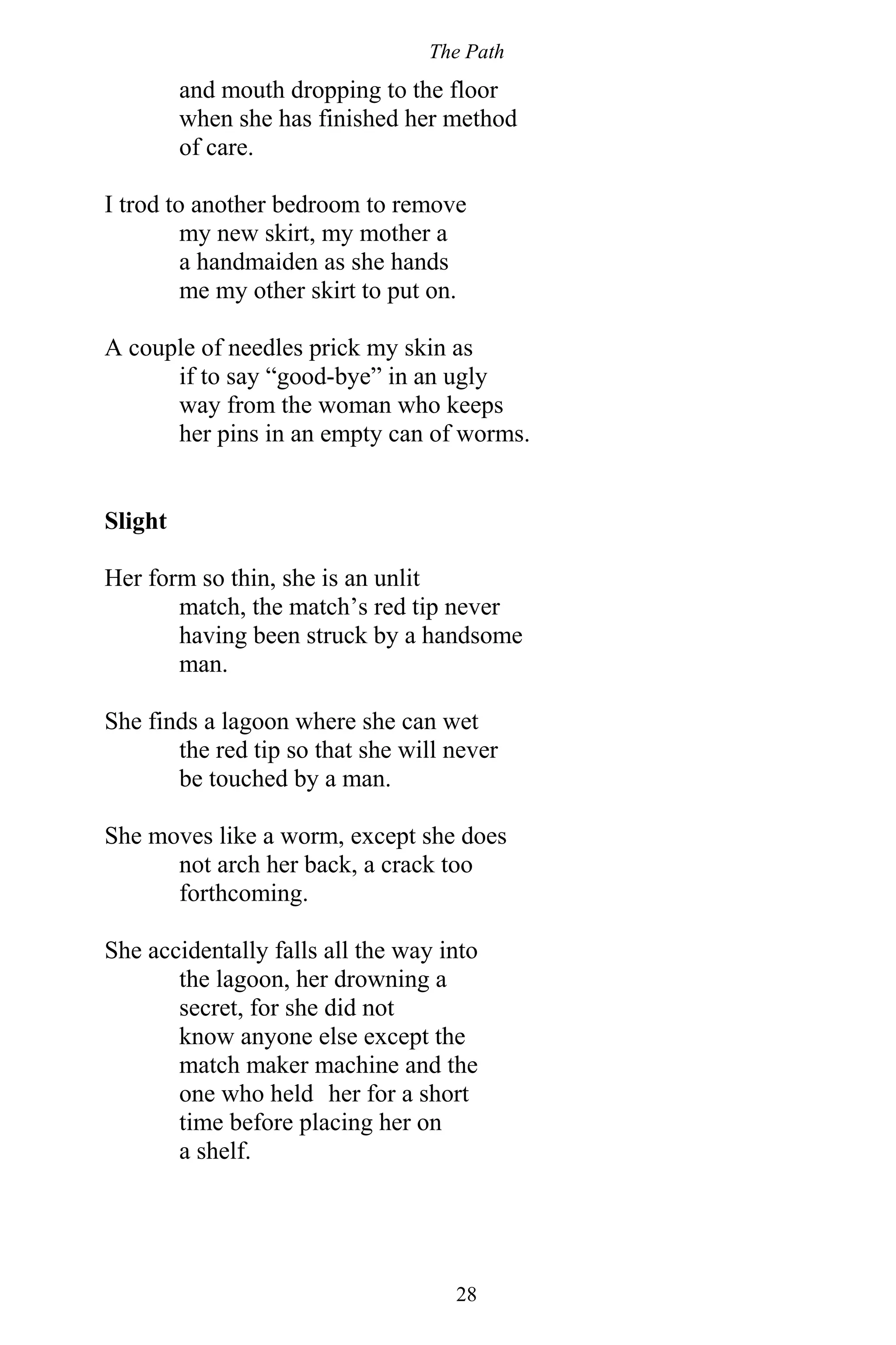 The Path
28
and mouth dropping to the floor
when she has finished her method
of care.
I trod to another bedroom to remove
my new skirt, my mother a
a handmaiden as she hands
me my other skirt to put on.
A couple of needles prick my skin as
if to say “good-bye” in an ugly
way from the woman who keeps
her pins in an empty can of worms.
Slight
Her form so thin, she is an unlit
match, the match’s red tip never
having been struck by a handsome
man.
She finds a lagoon where she can wet
the red tip so that she will never
be touched by a man.
She moves like a worm, except she does
not arch her back, a crack too
forthcoming.
She accidentally falls all the way into
the lagoon, her drowning a
secret, for she did not
know anyone else except the
match maker machine and the
one who held her for a short
time before placing her on
a shelf.
 