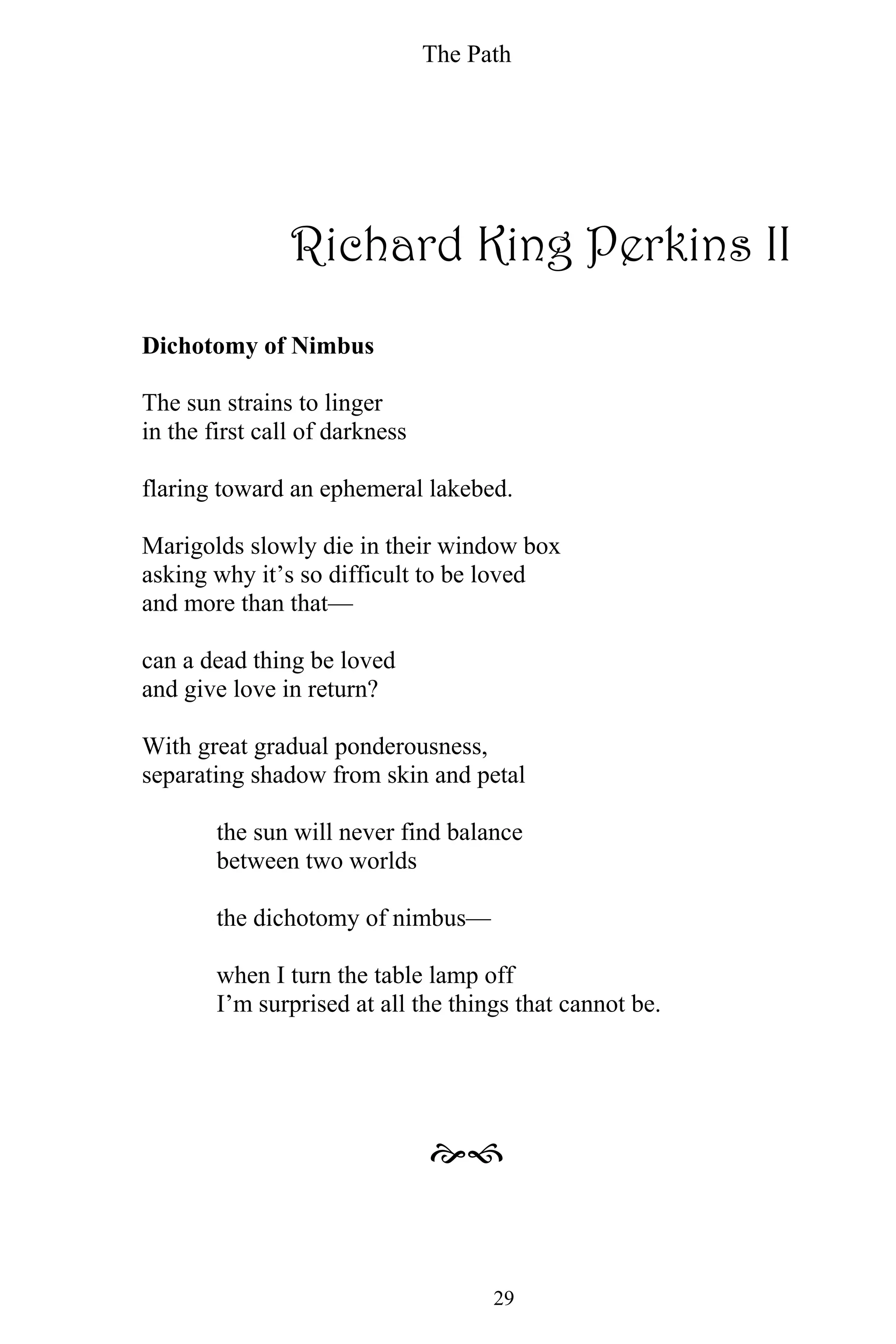 The Path
29
Richard King Perkins II
Dichotomy of Nimbus
The sun strains to linger
in the first call of darkness
flaring toward an ephemeral lakebed.
Marigolds slowly die in their window box
asking why it’s so difficult to be loved
and more than that—
can a dead thing be loved
and give love in return?
With great gradual ponderousness,
separating shadow from skin and petal
the sun will never find balance
between two worlds
the dichotomy of nimbus—
when I turn the table lamp off
I’m surprised at all the things that cannot be.

 