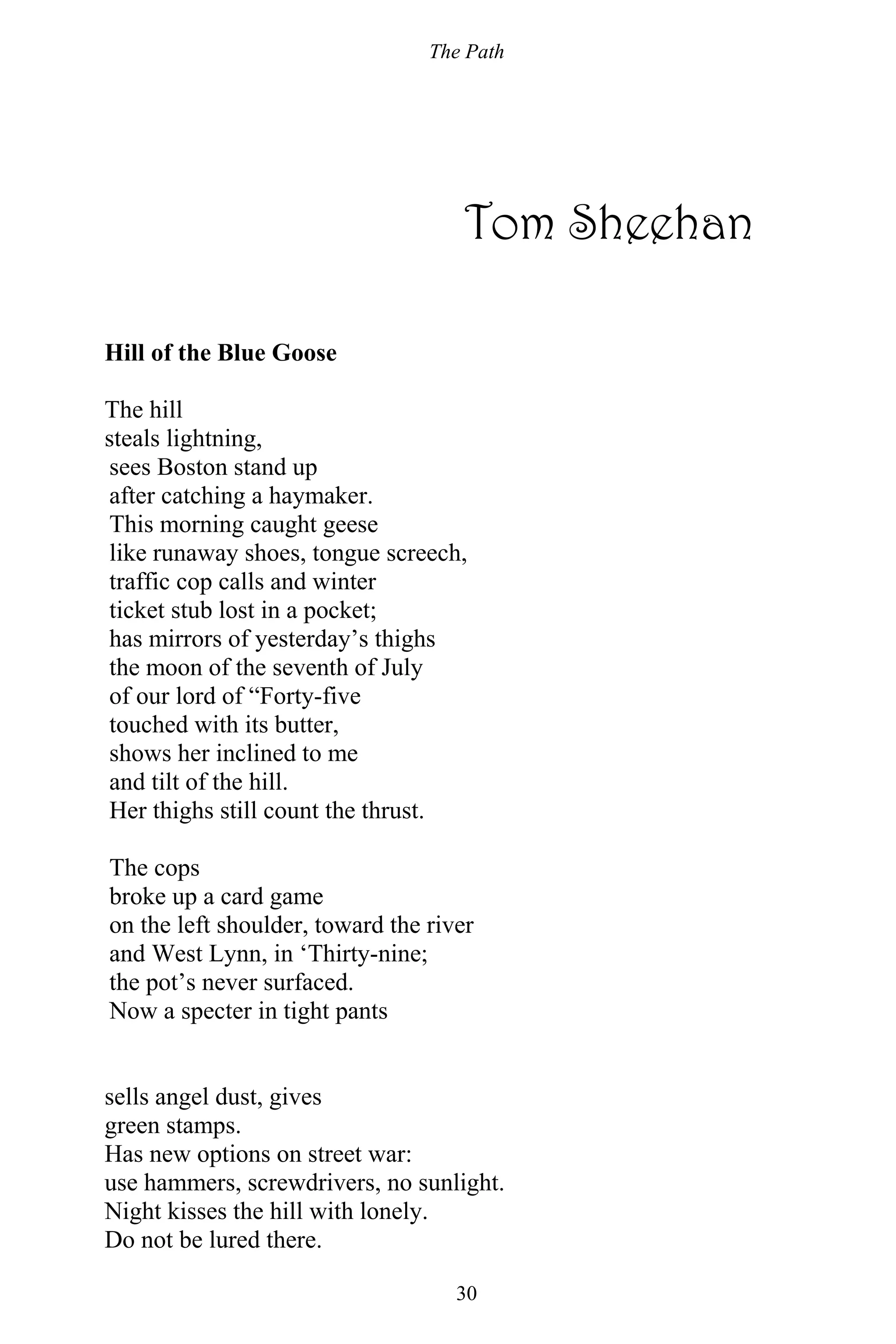 The Path
30
Tom Sheehan
Hill of the Blue Goose
The hill
steals lightning,
sees Boston stand up
after catching a haymaker.
This morning caught geese
like runaway shoes, tongue screech,
traffic cop calls and winter
ticket stub lost in a pocket;
has mirrors of yesterday’s thighs
the moon of the seventh of July
of our lord of “Forty-five
touched with its butter,
shows her inclined to me
and tilt of the hill.
Her thighs still count the thrust.
The cops
broke up a card game
on the left shoulder, toward the river
and West Lynn, in ‘Thirty-nine;
the pot’s never surfaced.
Now a specter in tight pants
sells angel dust, gives
green stamps.
Has new options on street war:
use hammers, screwdrivers, no sunlight.
Night kisses the hill with lonely.
Do not be lured there.
 
