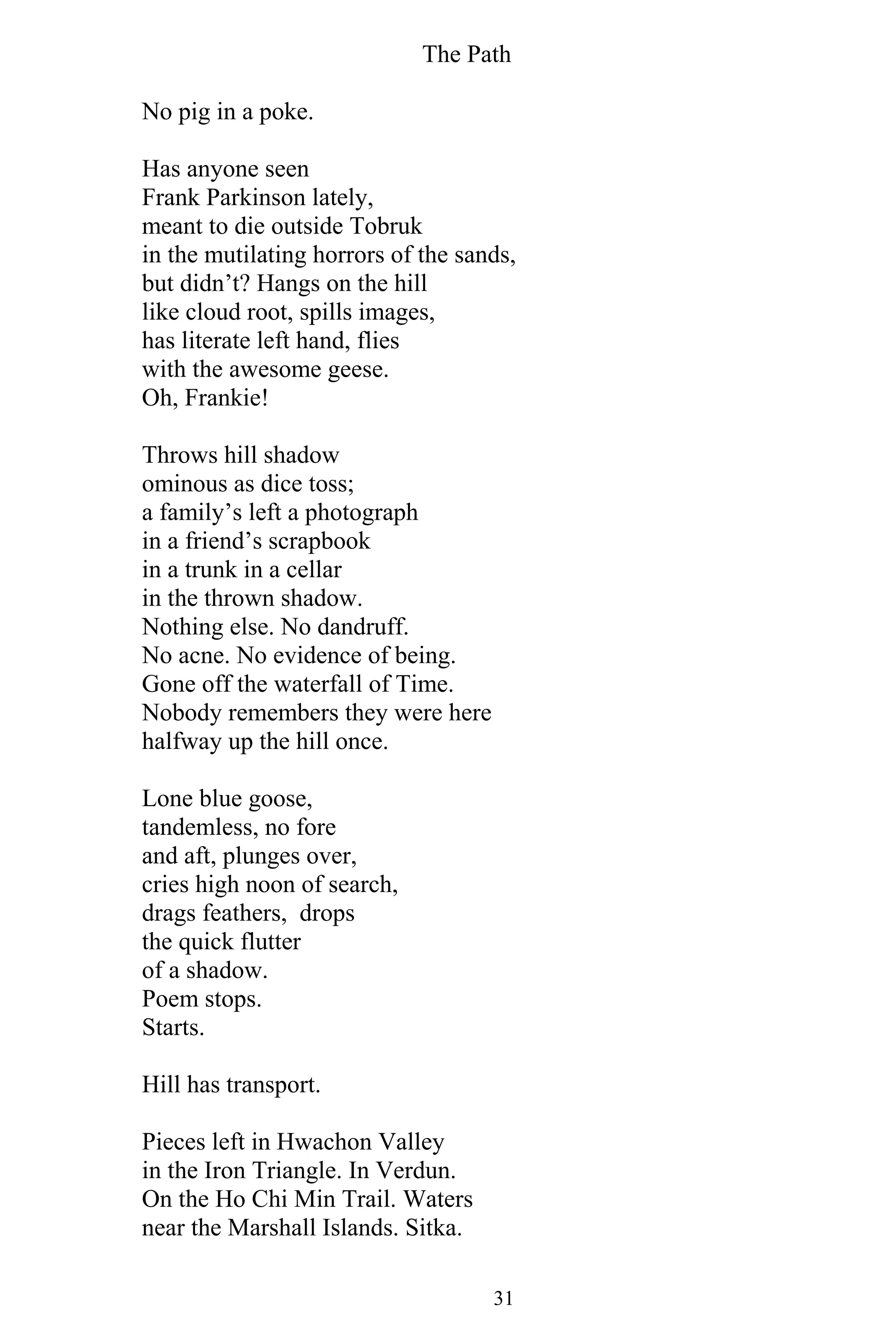 The Path
31
No pig in a poke.
Has anyone seen
Frank Parkinson lately,
meant to die outside Tobruk
in the mutilating horrors of the sands,
but didn’t? Hangs on the hill
like cloud root, spills images,
has literate left hand, flies
with the awesome geese.
Oh, Frankie!
Throws hill shadow
ominous as dice toss;
a family’s left a photograph
in a friend’s scrapbook
in a trunk in a cellar
in the thrown shadow.
Nothing else. No dandruff.
No acne. No evidence of being.
Gone off the waterfall of Time.
Nobody remembers they were here
halfway up the hill once.
Lone blue goose,
tandemless, no fore
and aft, plunges over,
cries high noon of search,
drags feathers, drops
the quick flutter
of a shadow.
Poem stops.
Starts.
Hill has transport.
Pieces left in Hwachon Valley
in the Iron Triangle. In Verdun.
On the Ho Chi Min Trail. Waters
near the Marshall Islands. Sitka.
 
