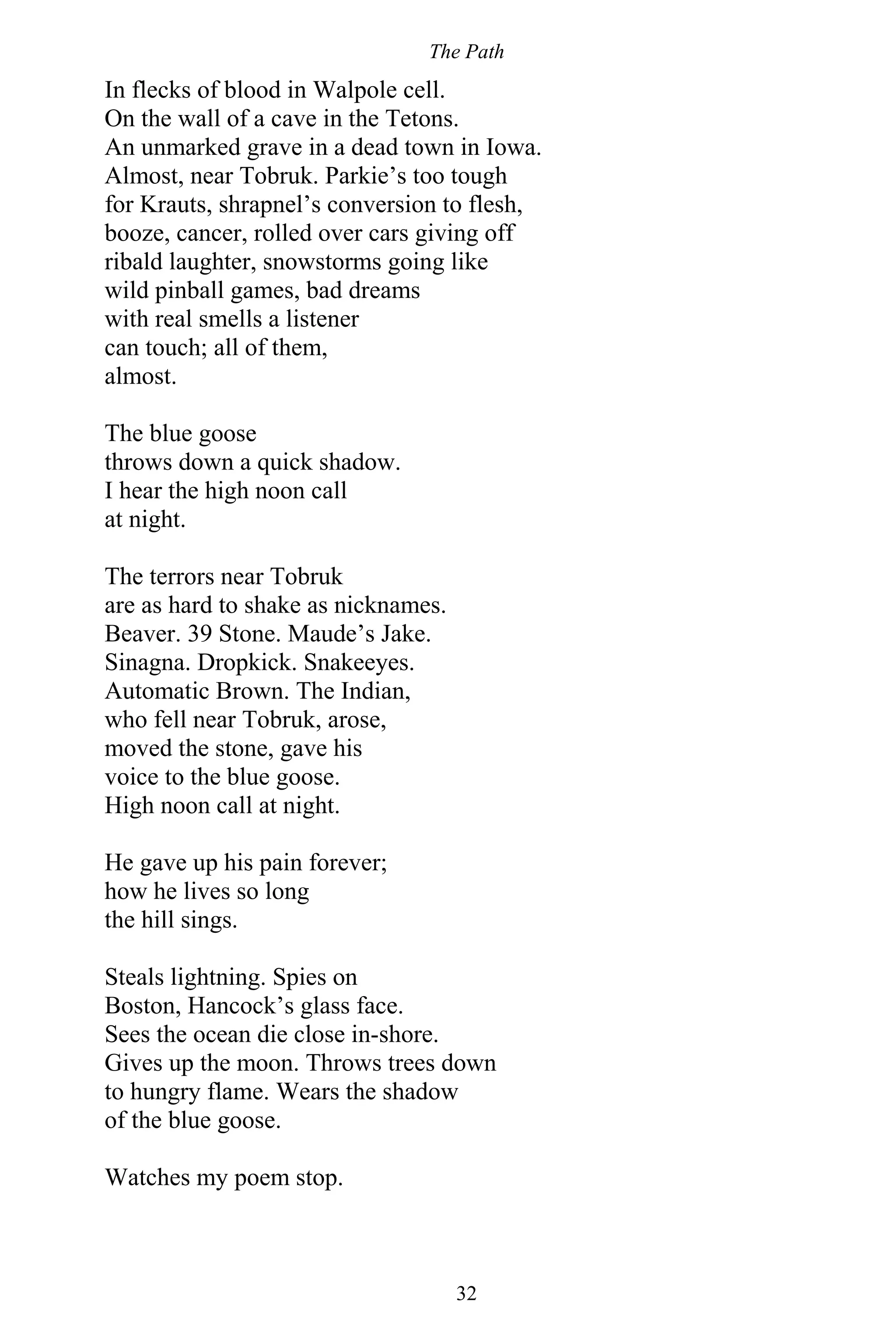 The Path
32
In flecks of blood in Walpole cell.
On the wall of a cave in the Tetons.
An unmarked grave in a dead town in Iowa.
Almost, near Tobruk. Parkie’s too tough
for Krauts, shrapnel’s conversion to flesh,
booze, cancer, rolled over cars giving off
ribald laughter, snowstorms going like
wild pinball games, bad dreams
with real smells a listener
can touch; all of them,
almost.
The blue goose
throws down a quick shadow.
I hear the high noon call
at night.
The terrors near Tobruk
are as hard to shake as nicknames.
Beaver. 39 Stone. Maude’s Jake.
Sinagna. Dropkick. Snakeeyes.
Automatic Brown. The Indian,
who fell near Tobruk, arose,
moved the stone, gave his
voice to the blue goose.
High noon call at night.
He gave up his pain forever;
how he lives so long
the hill sings.
Steals lightning. Spies on
Boston, Hancock’s glass face.
Sees the ocean die close in-shore.
Gives up the moon. Throws trees down
to hungry flame. Wears the shadow
of the blue goose.
Watches my poem stop.
 