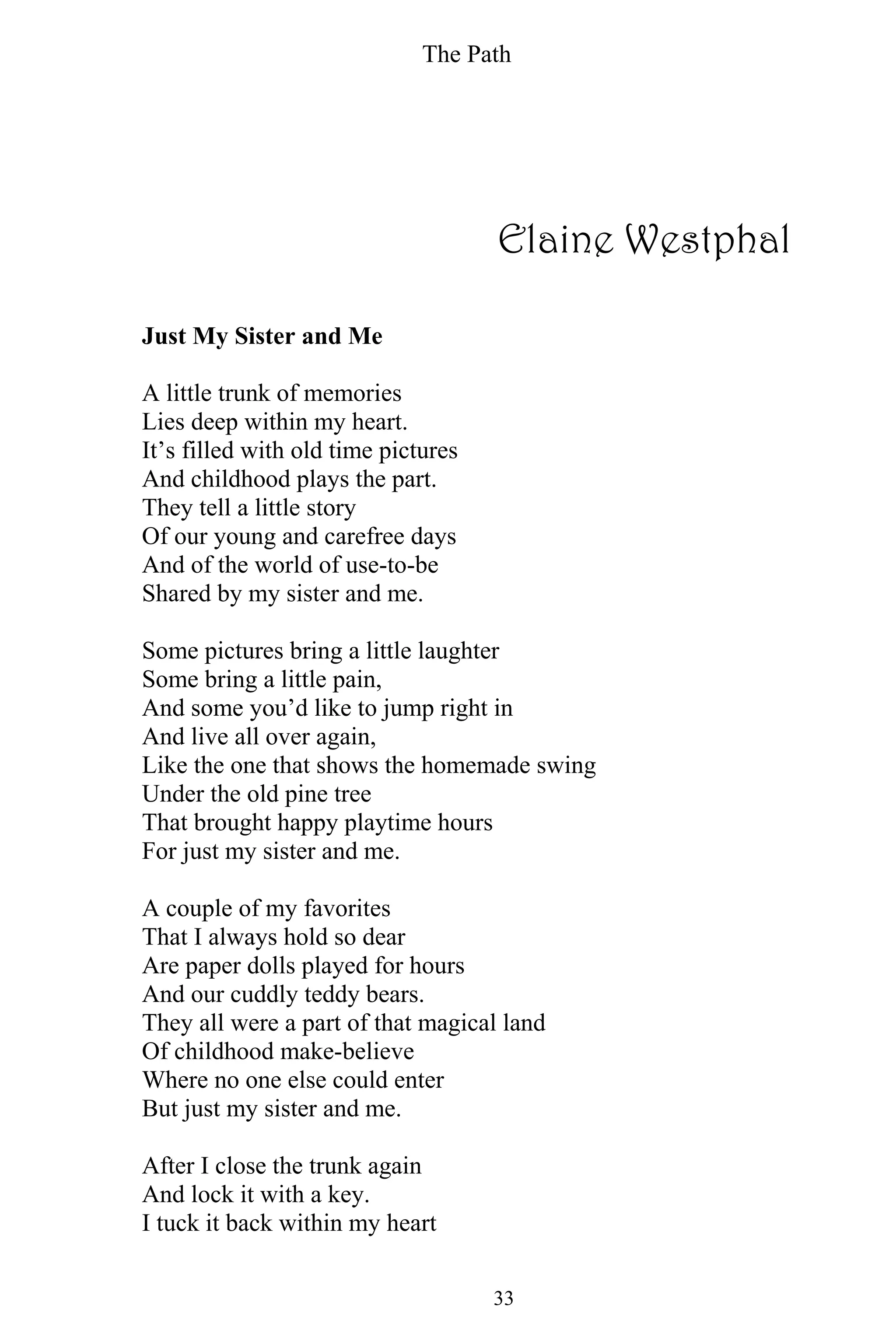 The Path
33
Elaine Westphal
Just My Sister and Me
A little trunk of memories
Lies deep within my heart.
It’s filled with old time pictures
And childhood plays the part.
They tell a little story
Of our young and carefree days
And of the world of use-to-be
Shared by my sister and me.
Some pictures bring a little laughter
Some bring a little pain,
And some you’d like to jump right in
And live all over again,
Like the one that shows the homemade swing
Under the old pine tree
That brought happy playtime hours
For just my sister and me.
A couple of my favorites
That I always hold so dear
Are paper dolls played for hours
And our cuddly teddy bears.
They all were a part of that magical land
Of childhood make-believe
Where no one else could enter
But just my sister and me.
After I close the trunk again
And lock it with a key.
I tuck it back within my heart
 