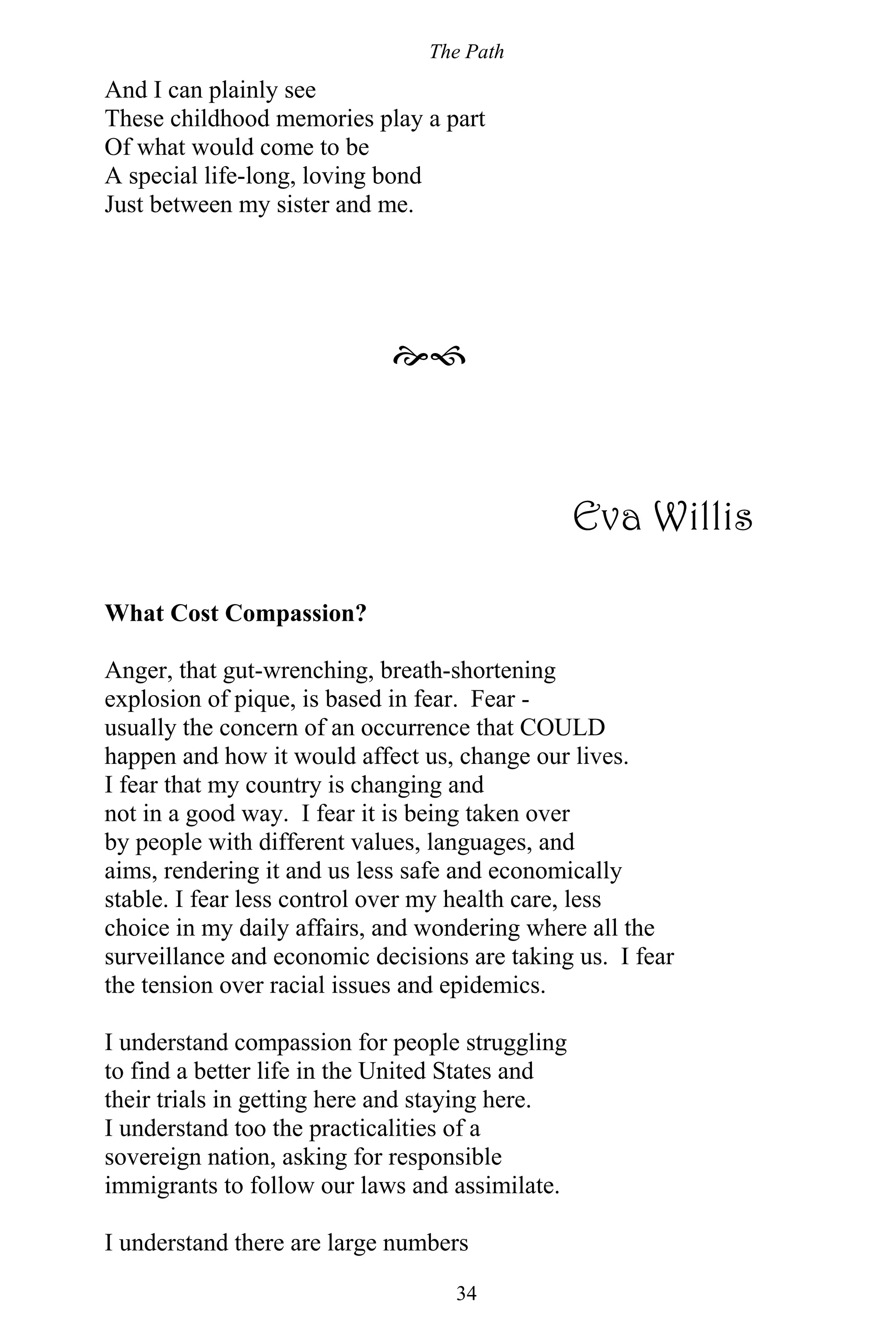 The Path
34
And I can plainly see
These childhood memories play a part
Of what would come to be
A special life-long, loving bond
Just between my sister and me.

Eva Willis
What Cost Compassion?
Anger, that gut-wrenching, breath-shortening
explosion of pique, is based in fear. Fear -
usually the concern of an occurrence that COULD
happen and how it would affect us, change our lives.
I fear that my country is changing and
not in a good way. I fear it is being taken over
by people with different values, languages, and
aims, rendering it and us less safe and economically
stable. I fear less control over my health care, less
choice in my daily affairs, and wondering where all the
surveillance and economic decisions are taking us. I fear
the tension over racial issues and epidemics.
I understand compassion for people struggling
to find a better life in the United States and
their trials in getting here and staying here.
I understand too the practicalities of a
sovereign nation, asking for responsible
immigrants to follow our laws and assimilate.
I understand there are large numbers
 