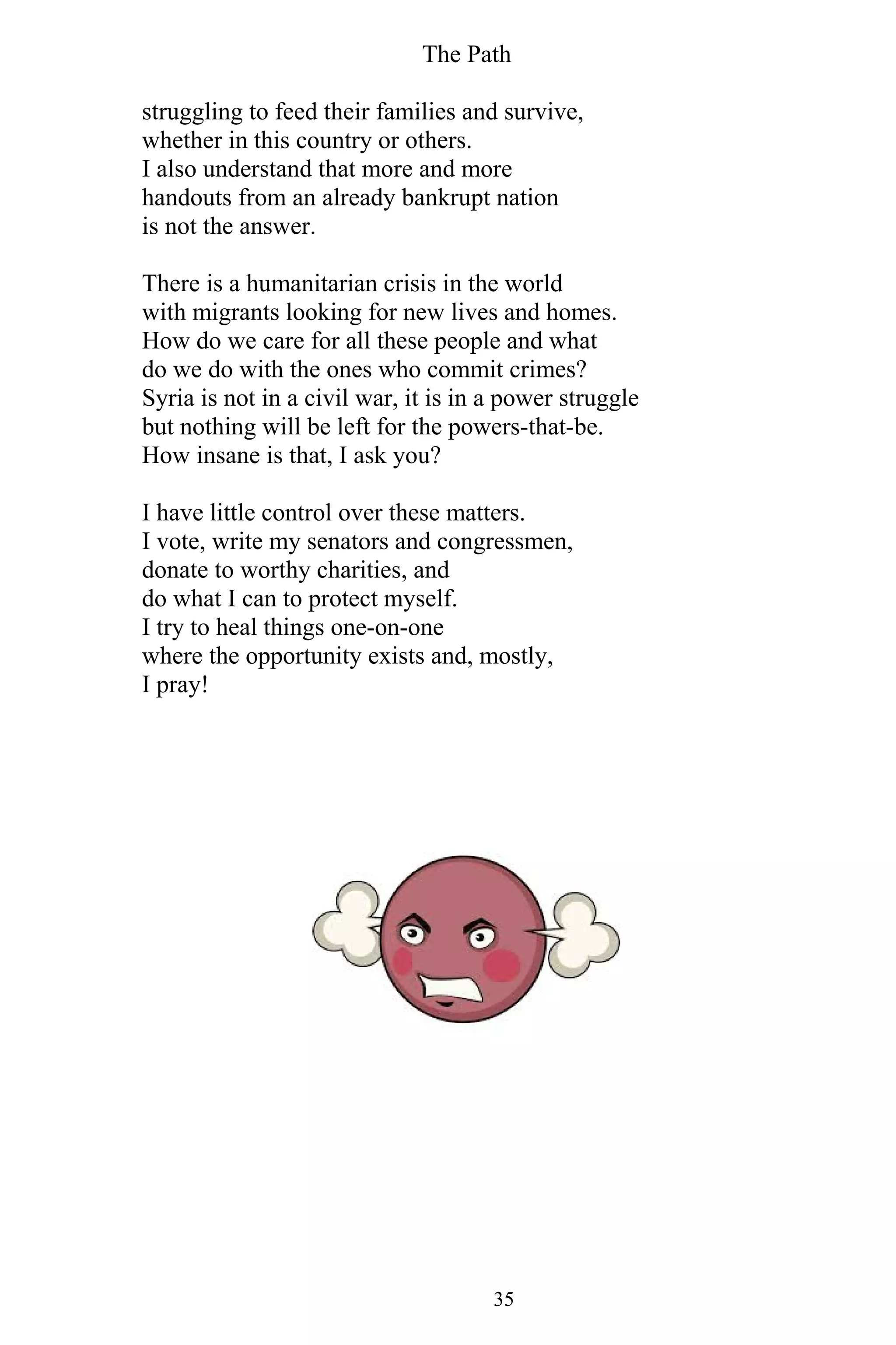 The Path
35
struggling to feed their families and survive,
whether in this country or others.
I also understand that more and more
handouts from an already bankrupt nation
is not the answer.
There is a humanitarian crisis in the world
with migrants looking for new lives and homes.
How do we care for all these people and what
do we do with the ones who commit crimes?
Syria is not in a civil war, it is in a power struggle
but nothing will be left for the powers-that-be.
How insane is that, I ask you?
I have little control over these matters.
I vote, write my senators and congressmen,
donate to worthy charities, and
do what I can to protect myself.
I try to heal things one-on-one
where the opportunity exists and, mostly,
I pray!
 