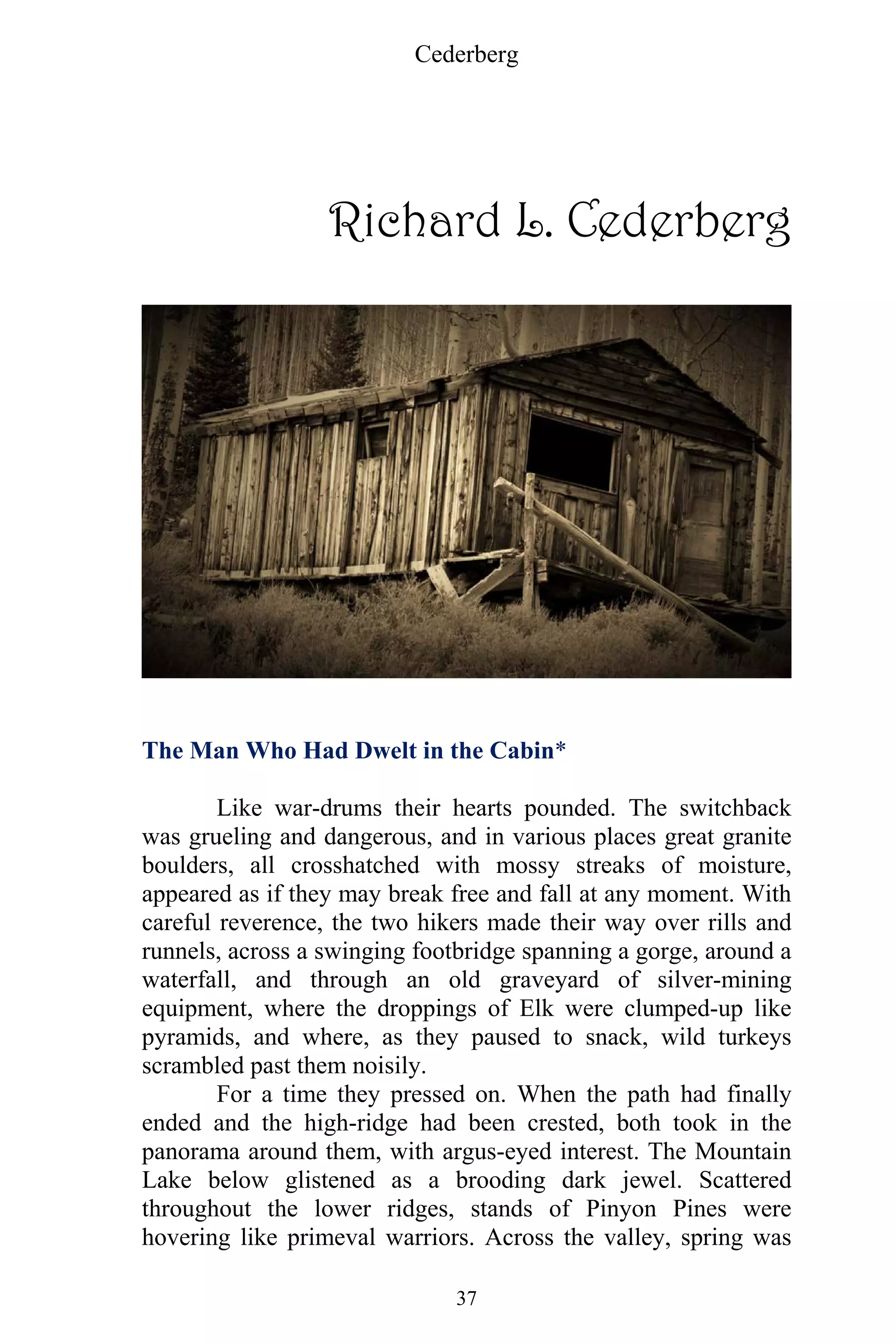 Cederberg
37
Richard L. Cederberg
The Man Who Had Dwelt in the Cabin*
Like war-drums their hearts pounded. The switchback
was grueling and dangerous, and in various places great granite
boulders, all crosshatched with mossy streaks of moisture,
appeared as if they may break free and fall at any moment. With
careful reverence, the two hikers made their way over rills and
runnels, across a swinging footbridge spanning a gorge, around a
waterfall, and through an old graveyard of silver-mining
equipment, where the droppings of Elk were clumped-up like
pyramids, and where, as they paused to snack, wild turkeys
scrambled past them noisily.
For a time they pressed on. When the path had finally
ended and the high-ridge had been crested, both took in the
panorama around them, with argus-eyed interest. The Mountain
Lake below glistened as a brooding dark jewel. Scattered
throughout the lower ridges, stands of Pinyon Pines were
hovering like primeval warriors. Across the valley, spring was
 