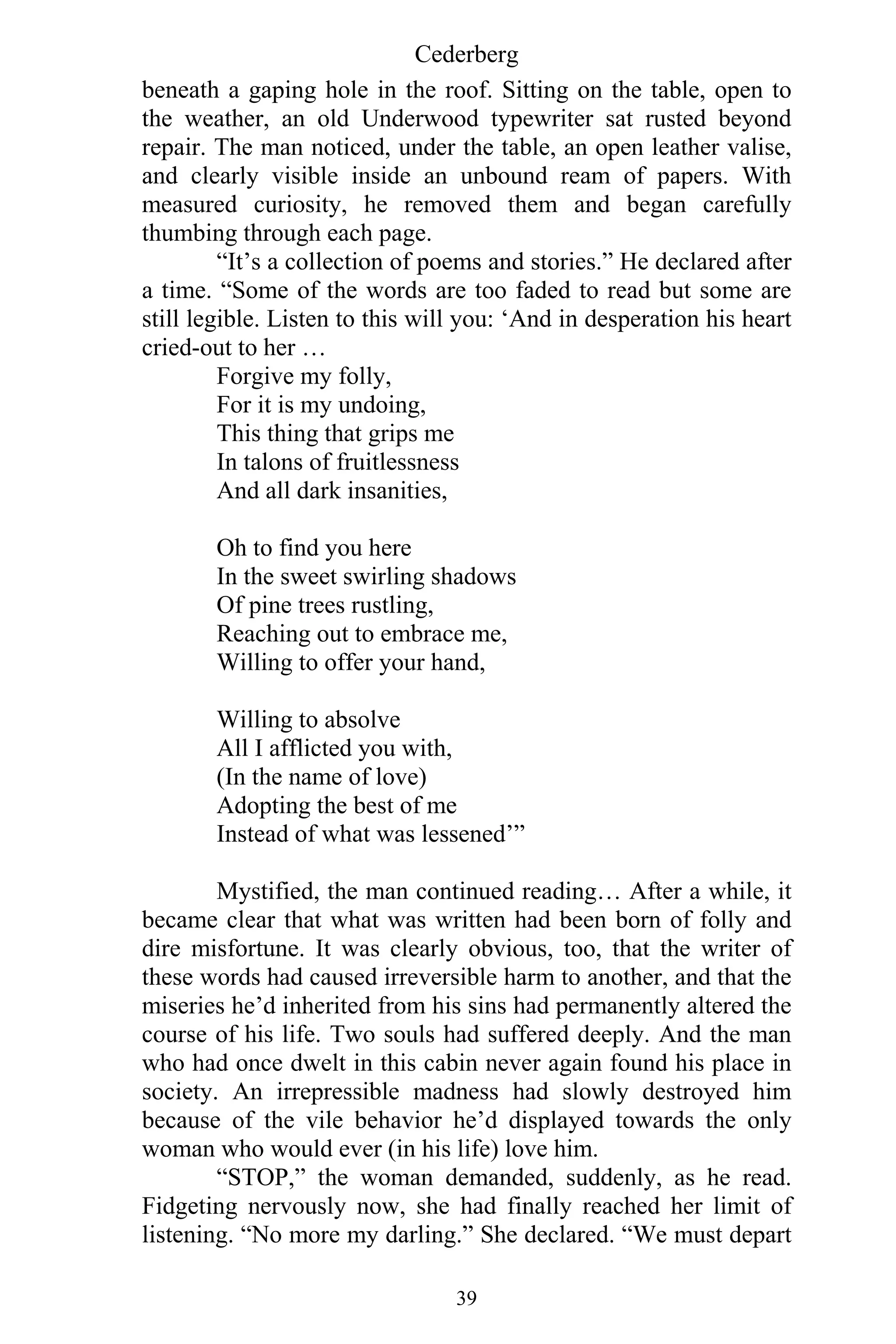 Cederberg
39
beneath a gaping hole in the roof. Sitting on the table, open to
the weather, an old Underwood typewriter sat rusted beyond
repair. The man noticed, under the table, an open leather valise,
and clearly visible inside an unbound ream of papers. With
measured curiosity, he removed them and began carefully
thumbing through each page.
“It’s a collection of poems and stories.” He declared after
a time. “Some of the words are too faded to read but some are
still legible. Listen to this will you: ‘And in desperation his heart
cried-out to her …
Forgive my folly,
For it is my undoing,
This thing that grips me
In talons of fruitlessness
And all dark insanities,
Oh to find you here
In the sweet swirling shadows
Of pine trees rustling,
Reaching out to embrace me,
Willing to offer your hand,
Willing to absolve
All I afflicted you with,
(In the name of love)
Adopting the best of me
Instead of what was lessened’”
Mystified, the man continued reading… After a while, it
became clear that what was written had been born of folly and
dire misfortune. It was clearly obvious, too, that the writer of
these words had caused irreversible harm to another, and that the
miseries he’d inherited from his sins had permanently altered the
course of his life. Two souls had suffered deeply. And the man
who had once dwelt in this cabin never again found his place in
society. An irrepressible madness had slowly destroyed him
because of the vile behavior he’d displayed towards the only
woman who would ever (in his life) love him.
“STOP,” the woman demanded, suddenly, as he read.
Fidgeting nervously now, she had finally reached her limit of
listening. “No more my darling.” She declared. “We must depart
 