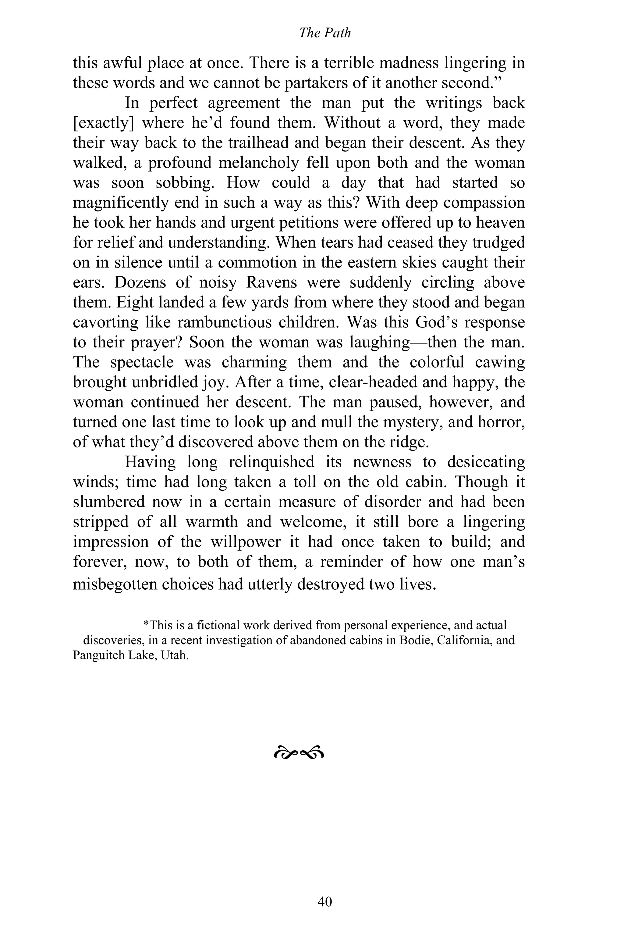 The Path
40
this awful place at once. There is a terrible madness lingering in
these words and we cannot be partakers of it another second.”
In perfect agreement the man put the writings back
[exactly] where he’d found them. Without a word, they made
their way back to the trailhead and began their descent. As they
walked, a profound melancholy fell upon both and the woman
was soon sobbing. How could a day that had started so
magnificently end in such a way as this? With deep compassion
he took her hands and urgent petitions were offered up to heaven
for relief and understanding. When tears had ceased they trudged
on in silence until a commotion in the eastern skies caught their
ears. Dozens of noisy Ravens were suddenly circling above
them. Eight landed a few yards from where they stood and began
cavorting like rambunctious children. Was this God’s response
to their prayer? Soon the woman was laughing—then the man.
The spectacle was charming them and the colorful cawing
brought unbridled joy. After a time, clear-headed and happy, the
woman continued her descent. The man paused, however, and
turned one last time to look up and mull the mystery, and horror,
of what they’d discovered above them on the ridge.
Having long relinquished its newness to desiccating
winds; time had long taken a toll on the old cabin. Though it
slumbered now in a certain measure of disorder and had been
stripped of all warmth and welcome, it still bore a lingering
impression of the willpower it had once taken to build; and
forever, now, to both of them, a reminder of how one man’s
misbegotten choices had utterly destroyed two lives.
*This is a fictional work derived from personal experience, and actual
discoveries, in a recent investigation of abandoned cabins in Bodie, California, and
Panguitch Lake, Utah.

 