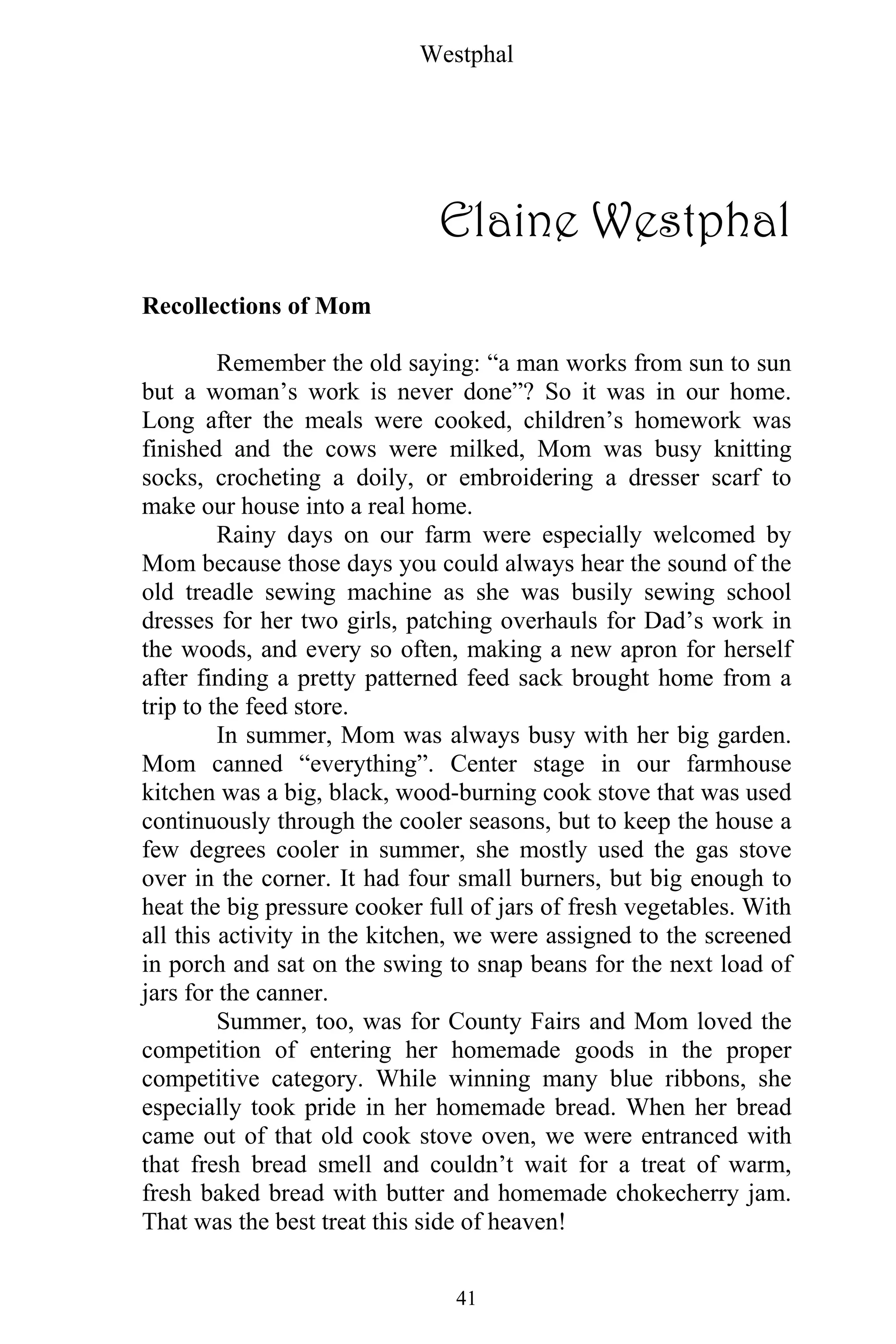 Westphal
41
Elaine Westphal
Recollections of Mom
Remember the old saying: “a man works from sun to sun
but a woman’s work is never done”? So it was in our home.
Long after the meals were cooked, children’s homework was
finished and the cows were milked, Mom was busy knitting
socks, crocheting a doily, or embroidering a dresser scarf to
make our house into a real home.
Rainy days on our farm were especially welcomed by
Mom because those days you could always hear the sound of the
old treadle sewing machine as she was busily sewing school
dresses for her two girls, patching overhauls for Dad’s work in
the woods, and every so often, making a new apron for herself
after finding a pretty patterned feed sack brought home from a
trip to the feed store.
In summer, Mom was always busy with her big garden.
Mom canned “everything”. Center stage in our farmhouse
kitchen was a big, black, wood-burning cook stove that was used
continuously through the cooler seasons, but to keep the house a
few degrees cooler in summer, she mostly used the gas stove
over in the corner. It had four small burners, but big enough to
heat the big pressure cooker full of jars of fresh vegetables. With
all this activity in the kitchen, we were assigned to the screened
in porch and sat on the swing to snap beans for the next load of
jars for the canner.
Summer, too, was for County Fairs and Mom loved the
competition of entering her homemade goods in the proper
competitive category. While winning many blue ribbons, she
especially took pride in her homemade bread. When her bread
came out of that old cook stove oven, we were entranced with
that fresh bread smell and couldn’t wait for a treat of warm,
fresh baked bread with butter and homemade chokecherry jam.
That was the best treat this side of heaven!
 