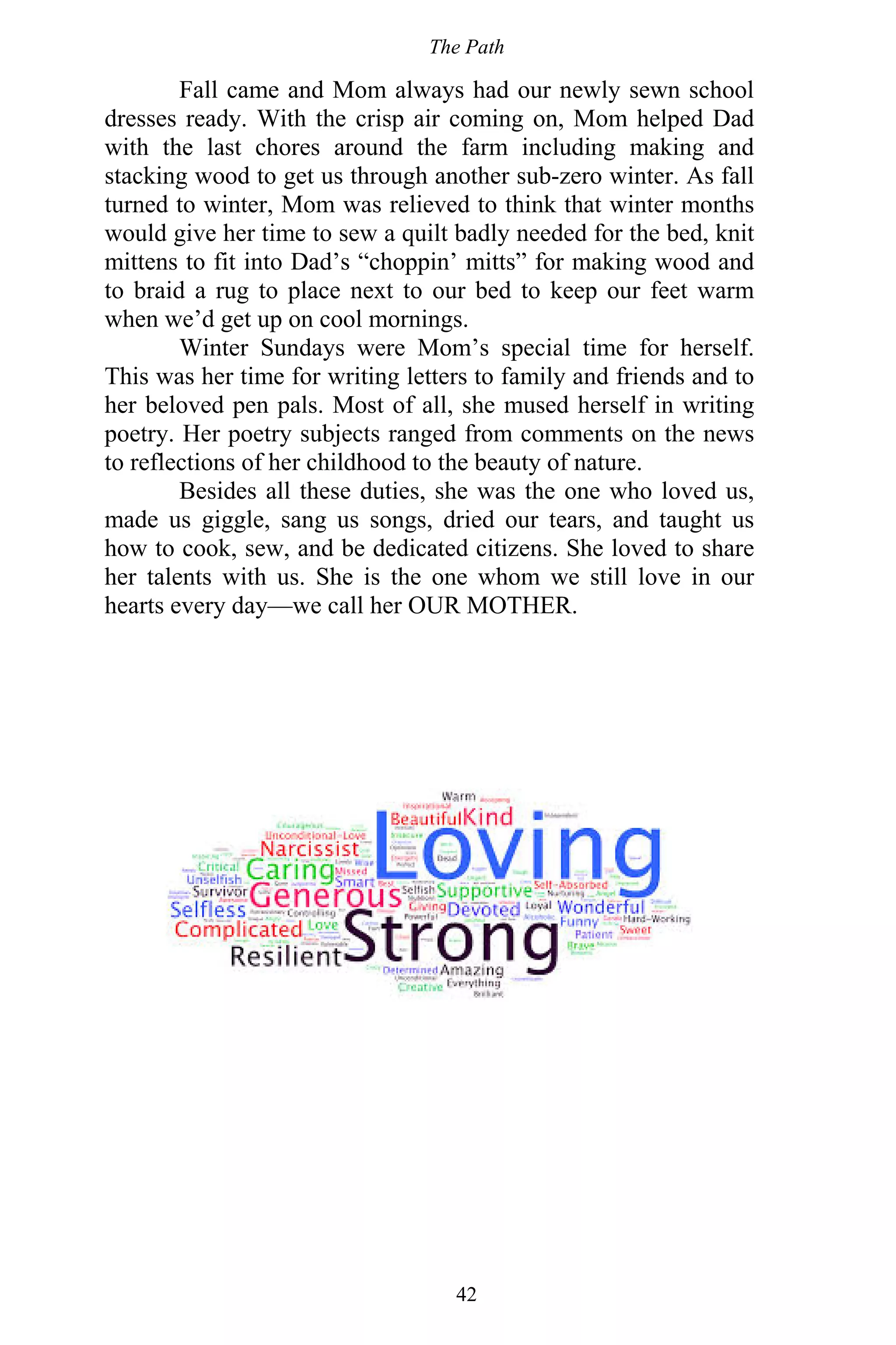 The Path
42
Fall came and Mom always had our newly sewn school
dresses ready. With the crisp air coming on, Mom helped Dad
with the last chores around the farm including making and
stacking wood to get us through another sub-zero winter. As fall
turned to winter, Mom was relieved to think that winter months
would give her time to sew a quilt badly needed for the bed, knit
mittens to fit into Dad’s “choppin’ mitts” for making wood and
to braid a rug to place next to our bed to keep our feet warm
when we’d get up on cool mornings.
Winter Sundays were Mom’s special time for herself.
This was her time for writing letters to family and friends and to
her beloved pen pals. Most of all, she mused herself in writing
poetry. Her poetry subjects ranged from comments on the news
to reflections of her childhood to the beauty of nature.
Besides all these duties, she was the one who loved us,
made us giggle, sang us songs, dried our tears, and taught us
how to cook, sew, and be dedicated citizens. She loved to share
her talents with us. She is the one whom we still love in our
hearts every day—we call her OUR MOTHER.
 
