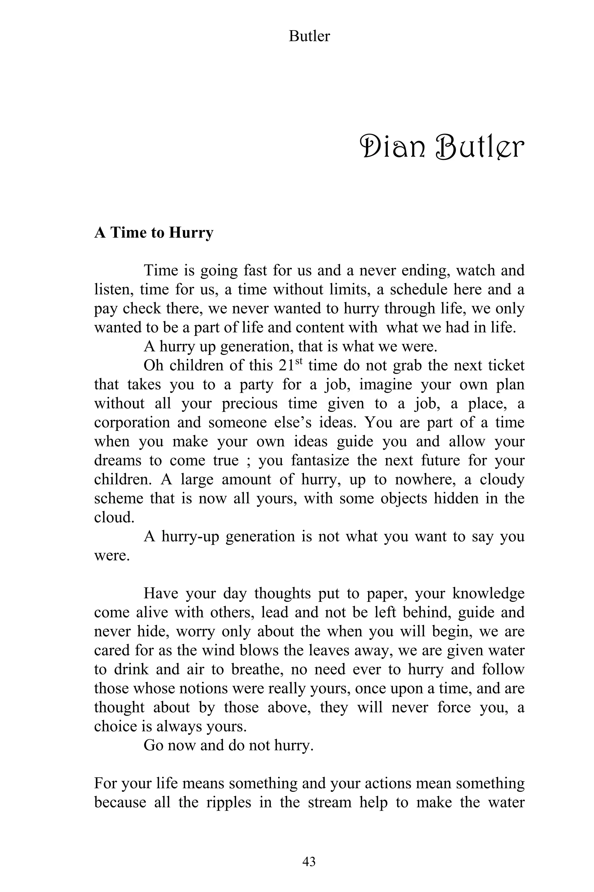 Butler
43
Dian Butler
A Time to Hurry
Time is going fast for us and a never ending, watch and
listen, time for us, a time without limits, a schedule here and a
pay check there, we never wanted to hurry through life, we only
wanted to be a part of life and content with what we had in life.
A hurry up generation, that is what we were.
Oh children of this 21st
time do not grab the next ticket
that takes you to a party for a job, imagine your own plan
without all your precious time given to a job, a place, a
corporation and someone else’s ideas. You are part of a time
when you make your own ideas guide you and allow your
dreams to come true ; you fantasize the next future for your
children. A large amount of hurry, up to nowhere, a cloudy
scheme that is now all yours, with some objects hidden in the
cloud.
A hurry-up generation is not what you want to say you
were.
Have your day thoughts put to paper, your knowledge
come alive with others, lead and not be left behind, guide and
never hide, worry only about the when you will begin, we are
cared for as the wind blows the leaves away, we are given water
to drink and air to breathe, no need ever to hurry and follow
those whose notions were really yours, once upon a time, and are
thought about by those above, they will never force you, a
choice is always yours.
Go now and do not hurry.
For your life means something and your actions mean something
because all the ripples in the stream help to make the water
 