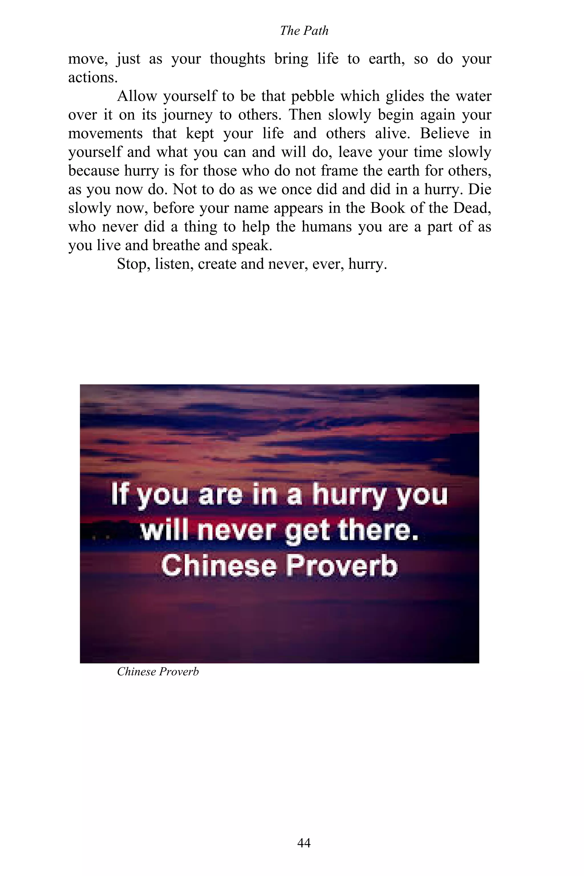 The Path
44
move, just as your thoughts bring life to earth, so do your
actions.
Allow yourself to be that pebble which glides the water
over it on its journey to others. Then slowly begin again your
movements that kept your life and others alive. Believe in
yourself and what you can and will do, leave your time slowly
because hurry is for those who do not frame the earth for others,
as you now do. Not to do as we once did and did in a hurry. Die
slowly now, before your name appears in the Book of the Dead,
who never did a thing to help the humans you are a part of as
you live and breathe and speak.
Stop, listen, create and never, ever, hurry.
Chinese Proverb
 