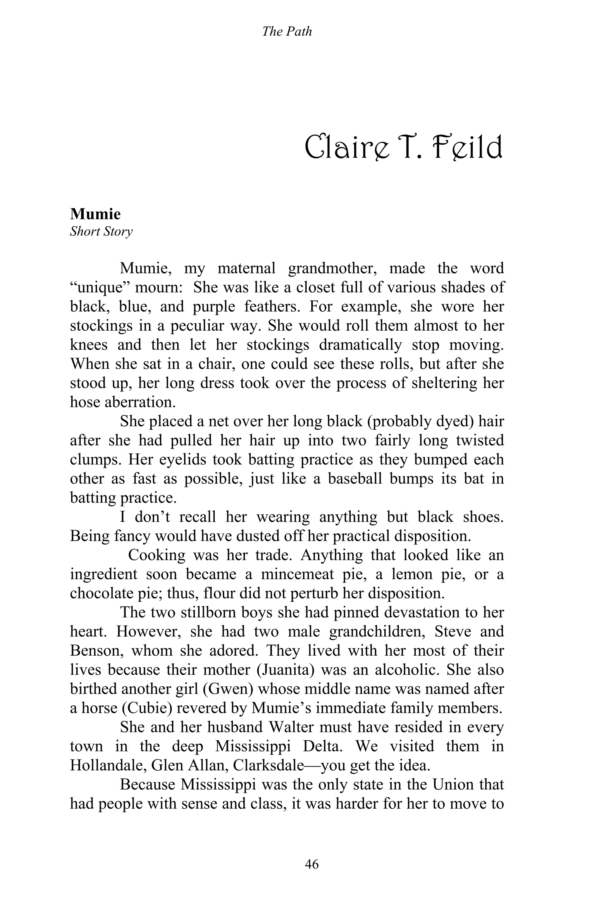 The Path
46
Claire T. Feild
Mumie
Short Story
Mumie, my maternal grandmother, made the word
“unique” mourn: She was like a closet full of various shades of
black, blue, and purple feathers. For example, she wore her
stockings in a peculiar way. She would roll them almost to her
knees and then let her stockings dramatically stop moving.
When she sat in a chair, one could see these rolls, but after she
stood up, her long dress took over the process of sheltering her
hose aberration.
She placed a net over her long black (probably dyed) hair
after she had pulled her hair up into two fairly long twisted
clumps. Her eyelids took batting practice as they bumped each
other as fast as possible, just like a baseball bumps its bat in
batting practice.
I don’t recall her wearing anything but black shoes.
Being fancy would have dusted off her practical disposition.
Cooking was her trade. Anything that looked like an
ingredient soon became a mincemeat pie, a lemon pie, or a
chocolate pie; thus, flour did not perturb her disposition.
The two stillborn boys she had pinned devastation to her
heart. However, she had two male grandchildren, Steve and
Benson, whom she adored. They lived with her most of their
lives because their mother (Juanita) was an alcoholic. She also
birthed another girl (Gwen) whose middle name was named after
a horse (Cubie) revered by Mumie’s immediate family members.
She and her husband Walter must have resided in every
town in the deep Mississippi Delta. We visited them in
Hollandale, Glen Allan, Clarksdale—you get the idea.
Because Mississippi was the only state in the Union that
had people with sense and class, it was harder for her to move to
 