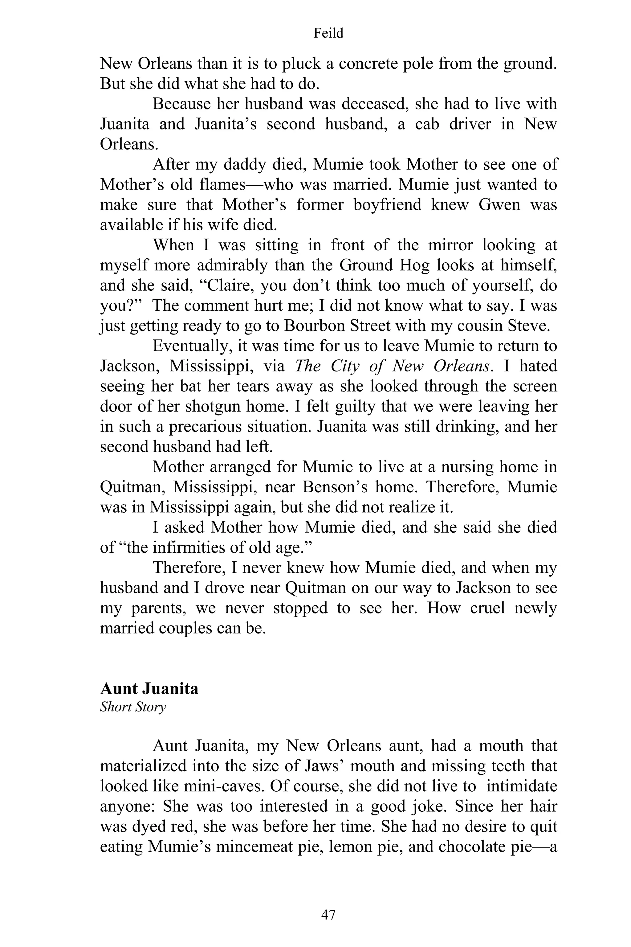 Feild
47
New Orleans than it is to pluck a concrete pole from the ground.
But she did what she had to do.
Because her husband was deceased, she had to live with
Juanita and Juanita’s second husband, a cab driver in New
Orleans.
After my daddy died, Mumie took Mother to see one of
Mother’s old flames—who was married. Mumie just wanted to
make sure that Mother’s former boyfriend knew Gwen was
available if his wife died.
When I was sitting in front of the mirror looking at
myself more admirably than the Ground Hog looks at himself,
and she said, “Claire, you don’t think too much of yourself, do
you?” The comment hurt me; I did not know what to say. I was
just getting ready to go to Bourbon Street with my cousin Steve.
Eventually, it was time for us to leave Mumie to return to
Jackson, Mississippi, via The City of New Orleans. I hated
seeing her bat her tears away as she looked through the screen
door of her shotgun home. I felt guilty that we were leaving her
in such a precarious situation. Juanita was still drinking, and her
second husband had left.
Mother arranged for Mumie to live at a nursing home in
Quitman, Mississippi, near Benson’s home. Therefore, Mumie
was in Mississippi again, but she did not realize it.
I asked Mother how Mumie died, and she said she died
of “the infirmities of old age.”
Therefore, I never knew how Mumie died, and when my
husband and I drove near Quitman on our way to Jackson to see
my parents, we never stopped to see her. How cruel newly
married couples can be.
Aunt Juanita
Short Story
Aunt Juanita, my New Orleans aunt, had a mouth that
materialized into the size of Jaws’ mouth and missing teeth that
looked like mini-caves. Of course, she did not live to intimidate
anyone: She was too interested in a good joke. Since her hair
was dyed red, she was before her time. She had no desire to quit
eating Mumie’s mincemeat pie, lemon pie, and chocolate pie—a
 