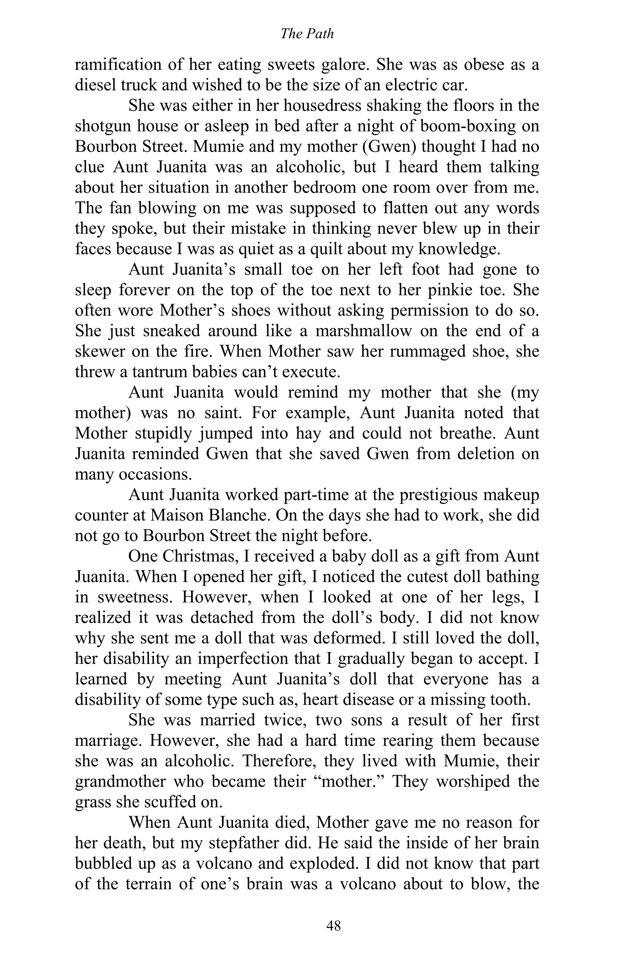 The Path
48
ramification of her eating sweets galore. She was as obese as a
diesel truck and wished to be the size of an electric car.
She was either in her housedress shaking the floors in the
shotgun house or asleep in bed after a night of boom-boxing on
Bourbon Street. Mumie and my mother (Gwen) thought I had no
clue Aunt Juanita was an alcoholic, but I heard them talking
about her situation in another bedroom one room over from me.
The fan blowing on me was supposed to flatten out any words
they spoke, but their mistake in thinking never blew up in their
faces because I was as quiet as a quilt about my knowledge.
Aunt Juanita’s small toe on her left foot had gone to
sleep forever on the top of the toe next to her pinkie toe. She
often wore Mother’s shoes without asking permission to do so.
She just sneaked around like a marshmallow on the end of a
skewer on the fire. When Mother saw her rummaged shoe, she
threw a tantrum babies can’t execute.
Aunt Juanita would remind my mother that she (my
mother) was no saint. For example, Aunt Juanita noted that
Mother stupidly jumped into hay and could not breathe. Aunt
Juanita reminded Gwen that she saved Gwen from deletion on
many occasions.
Aunt Juanita worked part-time at the prestigious makeup
counter at Maison Blanche. On the days she had to work, she did
not go to Bourbon Street the night before.
One Christmas, I received a baby doll as a gift from Aunt
Juanita. When I opened her gift, I noticed the cutest doll bathing
in sweetness. However, when I looked at one of her legs, I
realized it was detached from the doll’s body. I did not know
why she sent me a doll that was deformed. I still loved the doll,
her disability an imperfection that I gradually began to accept. I
learned by meeting Aunt Juanita’s doll that everyone has a
disability of some type such as, heart disease or a missing tooth.
She was married twice, two sons a result of her first
marriage. However, she had a hard time rearing them because
she was an alcoholic. Therefore, they lived with Mumie, their
grandmother who became their “mother.” They worshiped the
grass she scuffed on.
When Aunt Juanita died, Mother gave me no reason for
her death, but my stepfather did. He said the inside of her brain
bubbled up as a volcano and exploded. I did not know that part
of the terrain of one’s brain was a volcano about to blow, the
 