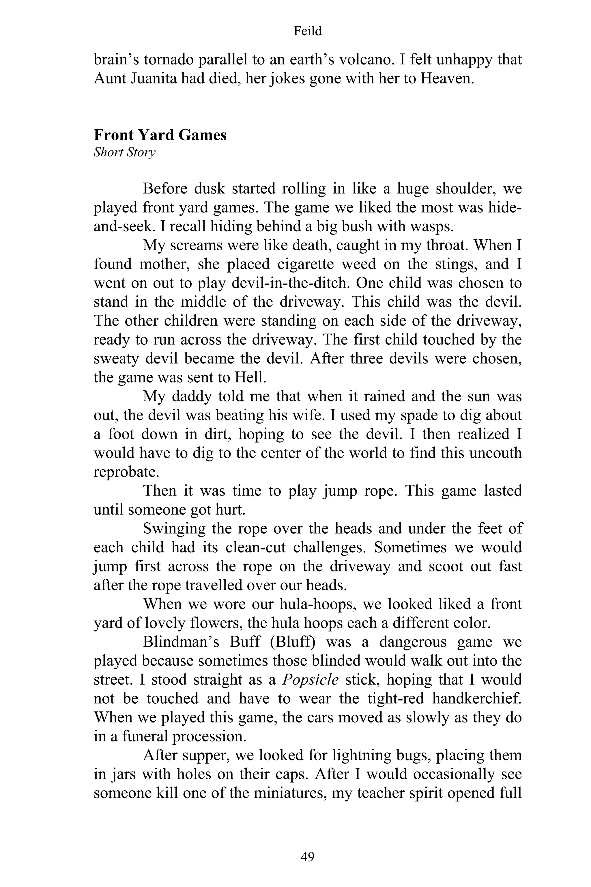 Feild
49
brain’s tornado parallel to an earth’s volcano. I felt unhappy that
Aunt Juanita had died, her jokes gone with her to Heaven.
Front Yard Games
Short Story
Before dusk started rolling in like a huge shoulder, we
played front yard games. The game we liked the most was hide-
and-seek. I recall hiding behind a big bush with wasps.
My screams were like death, caught in my throat. When I
found mother, she placed cigarette weed on the stings, and I
went on out to play devil-in-the-ditch. One child was chosen to
stand in the middle of the driveway. This child was the devil.
The other children were standing on each side of the driveway,
ready to run across the driveway. The first child touched by the
sweaty devil became the devil. After three devils were chosen,
the game was sent to Hell.
My daddy told me that when it rained and the sun was
out, the devil was beating his wife. I used my spade to dig about
a foot down in dirt, hoping to see the devil. I then realized I
would have to dig to the center of the world to find this uncouth
reprobate.
Then it was time to play jump rope. This game lasted
until someone got hurt.
Swinging the rope over the heads and under the feet of
each child had its clean-cut challenges. Sometimes we would
jump first across the rope on the driveway and scoot out fast
after the rope travelled over our heads.
When we wore our hula-hoops, we looked liked a front
yard of lovely flowers, the hula hoops each a different color.
Blindman’s Buff (Bluff) was a dangerous game we
played because sometimes those blinded would walk out into the
street. I stood straight as a Popsicle stick, hoping that I would
not be touched and have to wear the tight-red handkerchief.
When we played this game, the cars moved as slowly as they do
in a funeral procession.
After supper, we looked for lightning bugs, placing them
in jars with holes on their caps. After I would occasionally see
someone kill one of the miniatures, my teacher spirit opened full
 