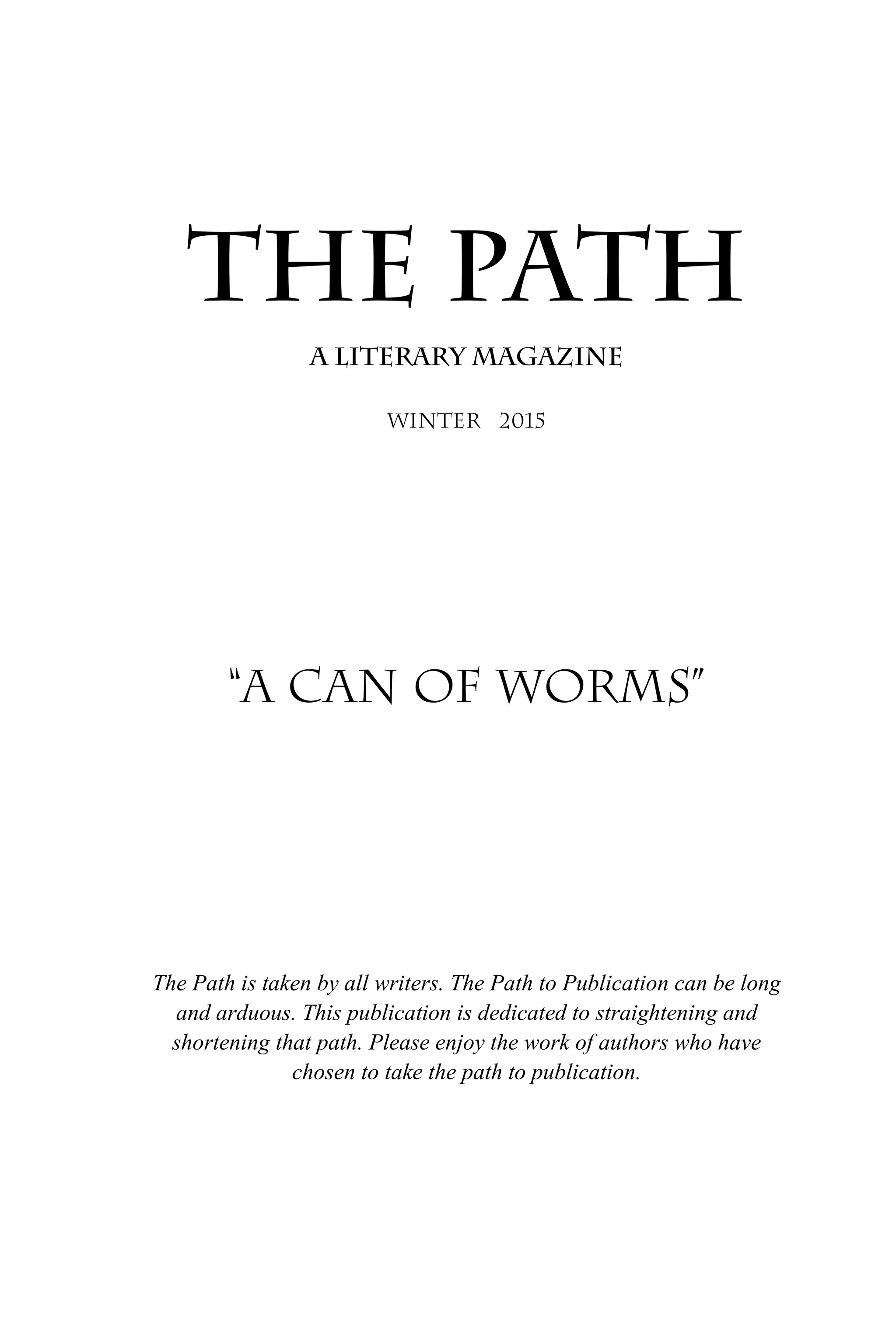 The Path
A Literary Magazine
Winter 2015
“A can of worms”
The Path is taken by all writers. The Path to Publication can be long
and arduous. This publication is dedicated to straightening and
shortening that path. Please enjoy the work of authors who have
chosen to take the path to publication.
 