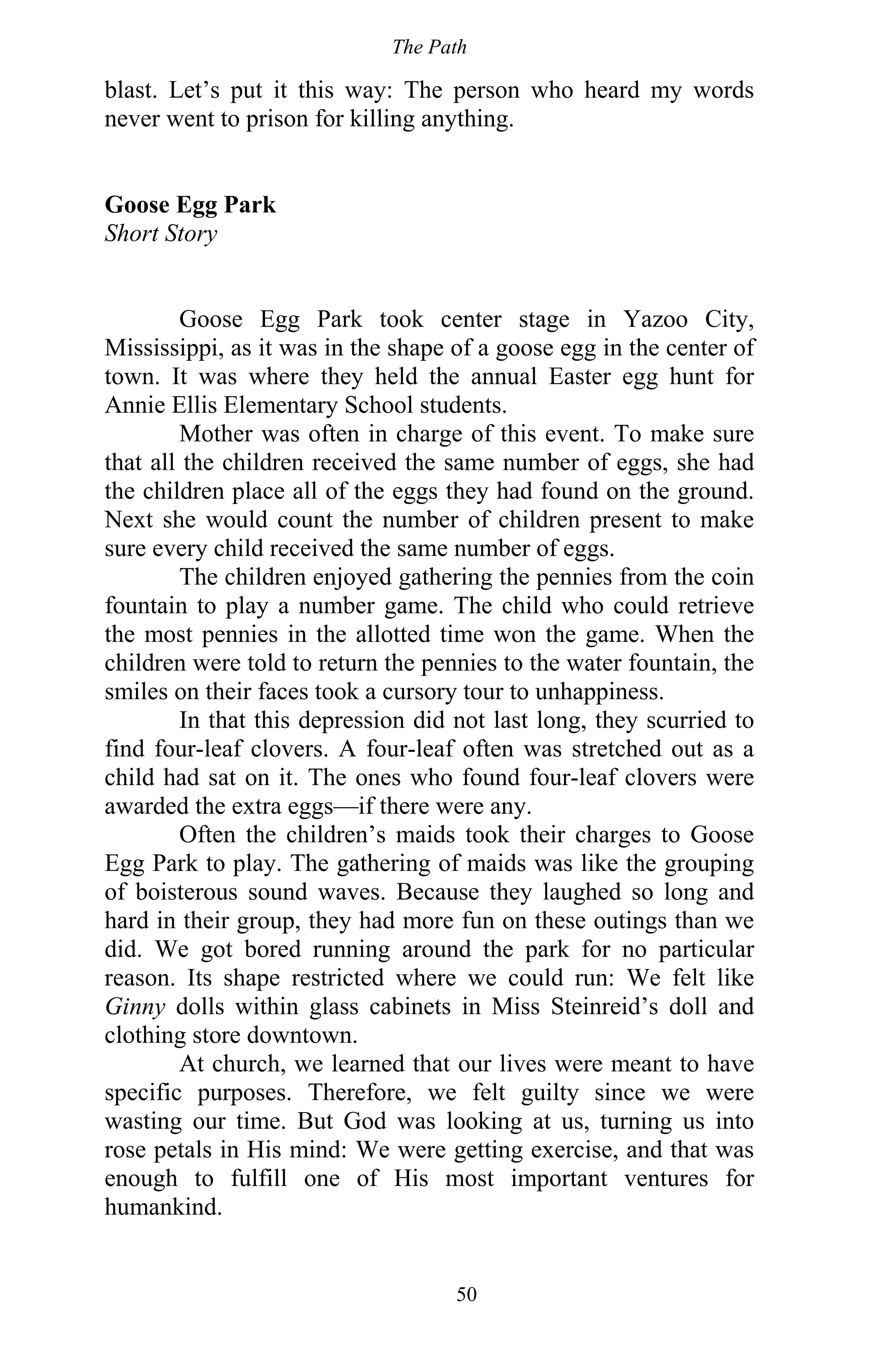 The Path
50
blast. Let’s put it this way: The person who heard my words
never went to prison for killing anything.
Goose Egg Park
Short Story
Goose Egg Park took center stage in Yazoo City,
Mississippi, as it was in the shape of a goose egg in the center of
town. It was where they held the annual Easter egg hunt for
Annie Ellis Elementary School students.
Mother was often in charge of this event. To make sure
that all the children received the same number of eggs, she had
the children place all of the eggs they had found on the ground.
Next she would count the number of children present to make
sure every child received the same number of eggs.
The children enjoyed gathering the pennies from the coin
fountain to play a number game. The child who could retrieve
the most pennies in the allotted time won the game. When the
children were told to return the pennies to the water fountain, the
smiles on their faces took a cursory tour to unhappiness.
In that this depression did not last long, they scurried to
find four-leaf clovers. A four-leaf often was stretched out as a
child had sat on it. The ones who found four-leaf clovers were
awarded the extra eggs—if there were any.
Often the children’s maids took their charges to Goose
Egg Park to play. The gathering of maids was like the grouping
of boisterous sound waves. Because they laughed so long and
hard in their group, they had more fun on these outings than we
did. We got bored running around the park for no particular
reason. Its shape restricted where we could run: We felt like
Ginny dolls within glass cabinets in Miss Steinreid’s doll and
clothing store downtown.
At church, we learned that our lives were meant to have
specific purposes. Therefore, we felt guilty since we were
wasting our time. But God was looking at us, turning us into
rose petals in His mind: We were getting exercise, and that was
enough to fulfill one of His most important ventures for
humankind.
 