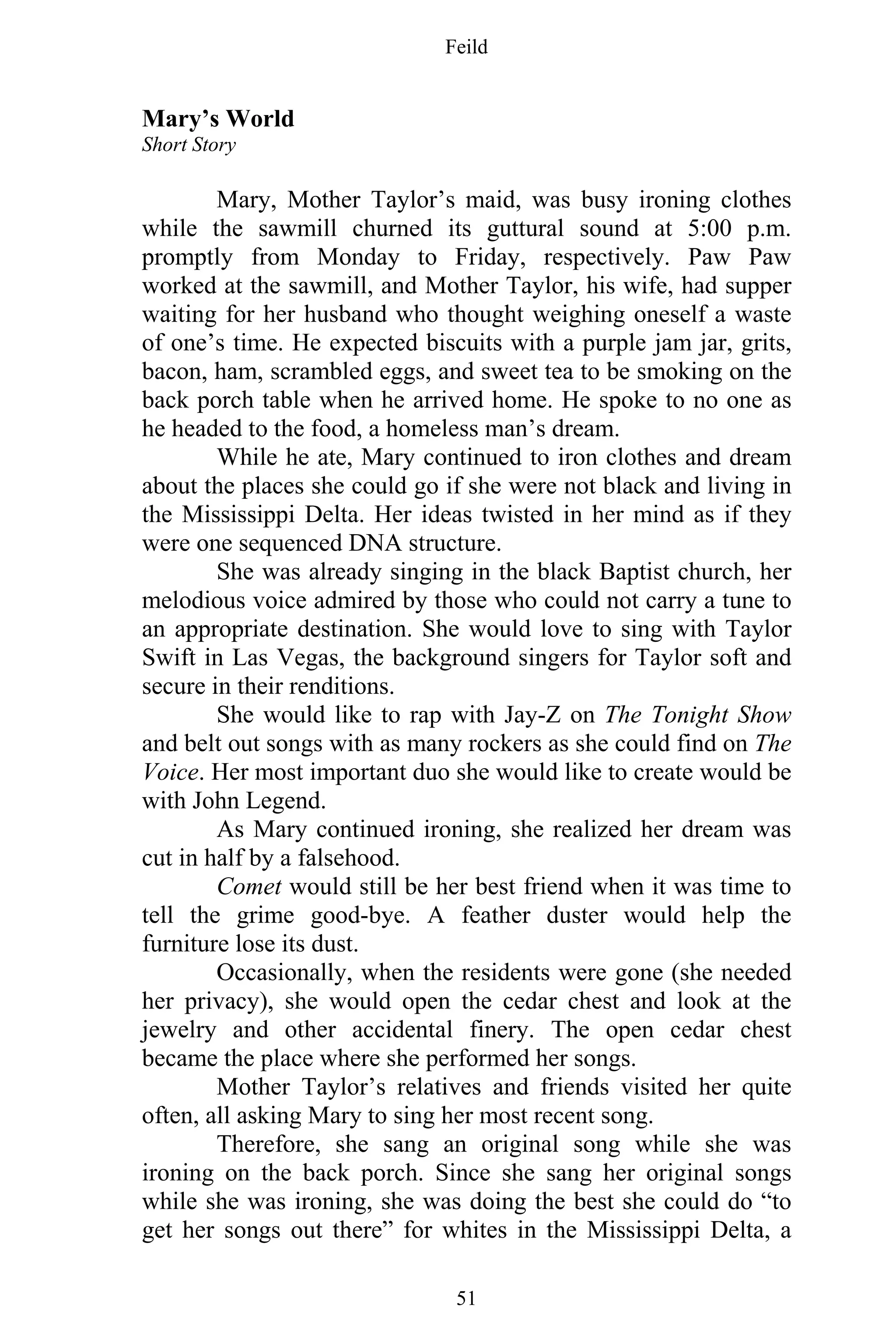 Feild
51
Mary’s World
Short Story
Mary, Mother Taylor’s maid, was busy ironing clothes
while the sawmill churned its guttural sound at 5:00 p.m.
promptly from Monday to Friday, respectively. Paw Paw
worked at the sawmill, and Mother Taylor, his wife, had supper
waiting for her husband who thought weighing oneself a waste
of one’s time. He expected biscuits with a purple jam jar, grits,
bacon, ham, scrambled eggs, and sweet tea to be smoking on the
back porch table when he arrived home. He spoke to no one as
he headed to the food, a homeless man’s dream.
While he ate, Mary continued to iron clothes and dream
about the places she could go if she were not black and living in
the Mississippi Delta. Her ideas twisted in her mind as if they
were one sequenced DNA structure.
She was already singing in the black Baptist church, her
melodious voice admired by those who could not carry a tune to
an appropriate destination. She would love to sing with Taylor
Swift in Las Vegas, the background singers for Taylor soft and
secure in their renditions.
She would like to rap with Jay-Z on The Tonight Show
and belt out songs with as many rockers as she could find on The
Voice. Her most important duo she would like to create would be
with John Legend.
As Mary continued ironing, she realized her dream was
cut in half by a falsehood.
Comet would still be her best friend when it was time to
tell the grime good-bye. A feather duster would help the
furniture lose its dust.
Occasionally, when the residents were gone (she needed
her privacy), she would open the cedar chest and look at the
jewelry and other accidental finery. The open cedar chest
became the place where she performed her songs.
Mother Taylor’s relatives and friends visited her quite
often, all asking Mary to sing her most recent song.
Therefore, she sang an original song while she was
ironing on the back porch. Since she sang her original songs
while she was ironing, she was doing the best she could do “to
get her songs out there” for whites in the Mississippi Delta, a
 