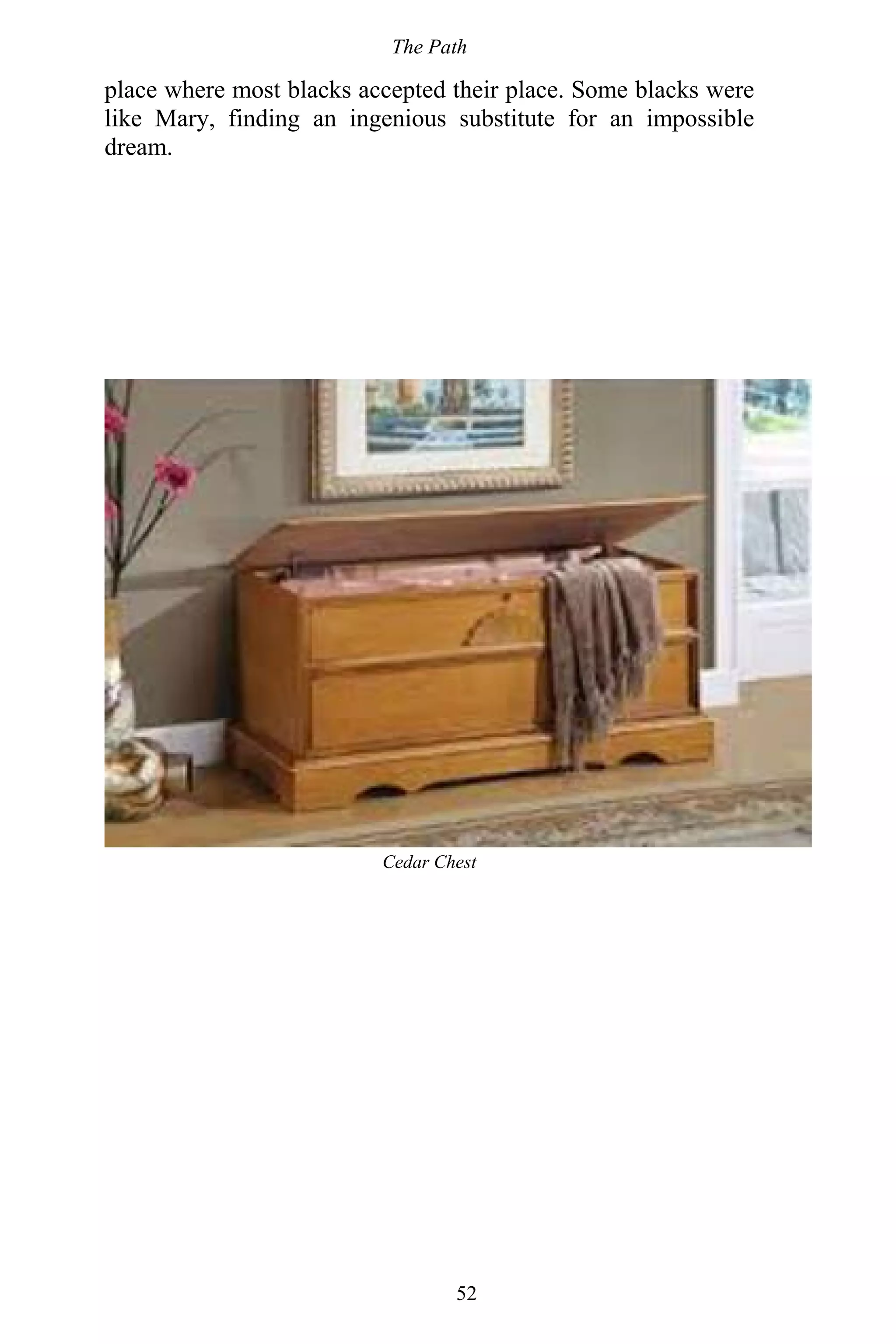 The Path
52
place where most blacks accepted their place. Some blacks were
like Mary, finding an ingenious substitute for an impossible
dream.
Cedar Chest
 