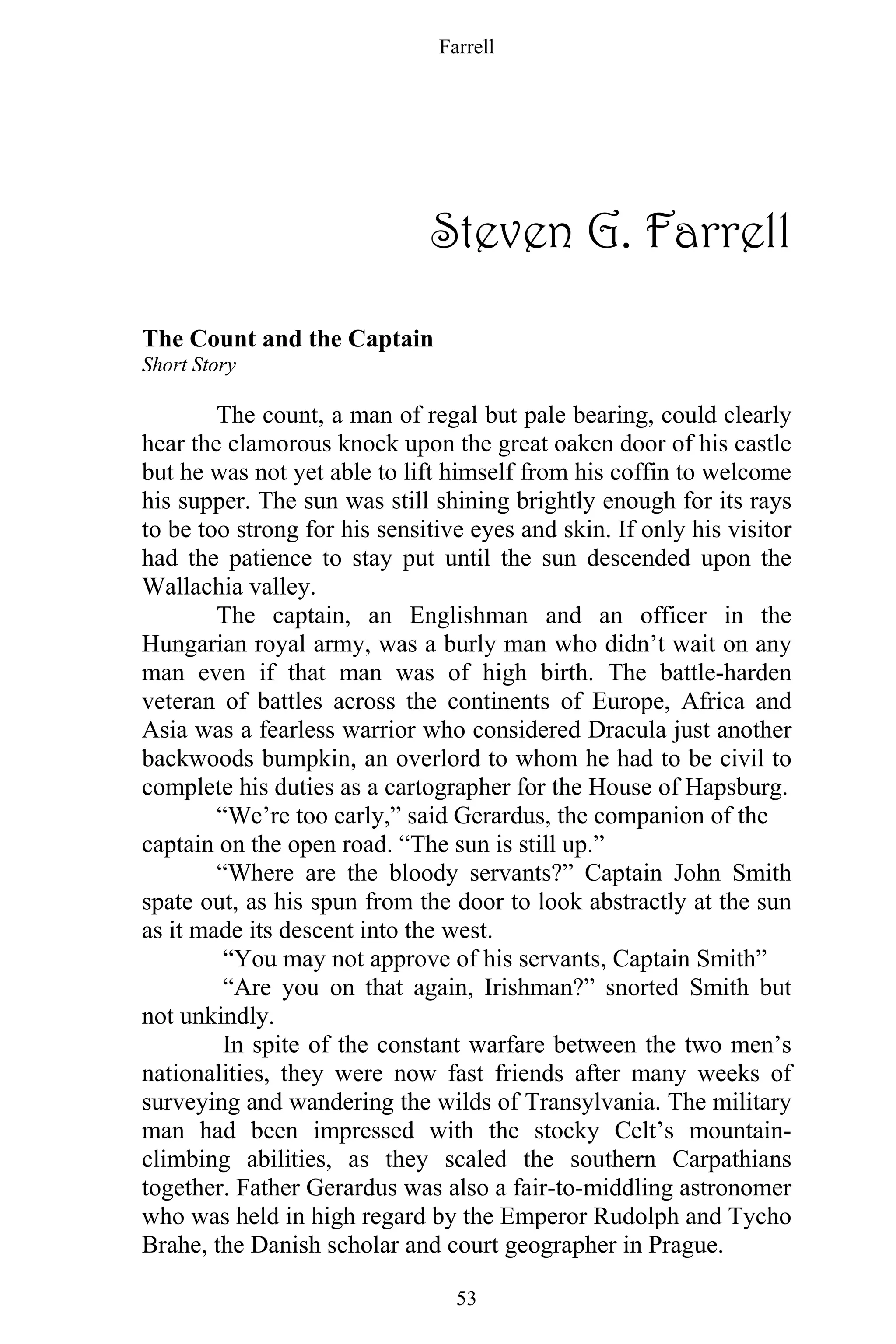 Farrell
53
Steven G. Farrell
The Count and the Captain
Short Story
The count, a man of regal but pale bearing, could clearly
hear the clamorous knock upon the great oaken door of his castle
but he was not yet able to lift himself from his coffin to welcome
his supper. The sun was still shining brightly enough for its rays
to be too strong for his sensitive eyes and skin. If only his visitor
had the patience to stay put until the sun descended upon the
Wallachia valley.
The captain, an Englishman and an officer in the
Hungarian royal army, was a burly man who didn’t wait on any
man even if that man was of high birth. The battle-harden
veteran of battles across the continents of Europe, Africa and
Asia was a fearless warrior who considered Dracula just another
backwoods bumpkin, an overlord to whom he had to be civil to
complete his duties as a cartographer for the House of Hapsburg.
“We’re too early,” said Gerardus, the companion of the
captain on the open road. “The sun is still up.”
“Where are the bloody servants?” Captain John Smith
spate out, as his spun from the door to look abstractly at the sun
as it made its descent into the west.
“You may not approve of his servants, Captain Smith”
“Are you on that again, Irishman?” snorted Smith but
not unkindly.
In spite of the constant warfare between the two men’s
nationalities, they were now fast friends after many weeks of
surveying and wandering the wilds of Transylvania. The military
man had been impressed with the stocky Celt’s mountain-
climbing abilities, as they scaled the southern Carpathians
together. Father Gerardus was also a fair-to-middling astronomer
who was held in high regard by the Emperor Rudolph and Tycho
Brahe, the Danish scholar and court geographer in Prague.
 