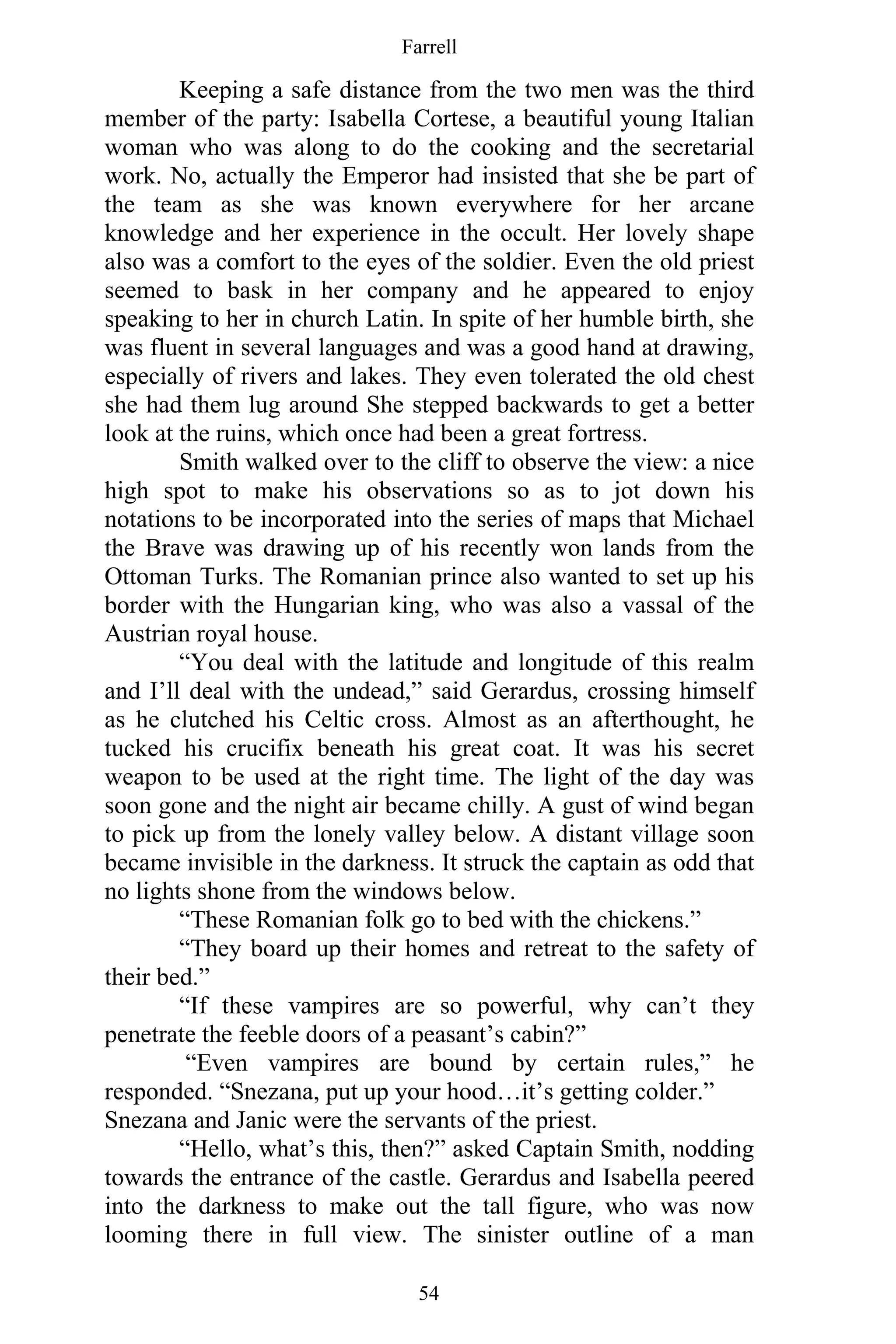 Farrell
54
Keeping a safe distance from the two men was the third
member of the party: Isabella Cortese, a beautiful young Italian
woman who was along to do the cooking and the secretarial
work. No, actually the Emperor had insisted that she be part of
the team as she was known everywhere for her arcane
knowledge and her experience in the occult. Her lovely shape
also was a comfort to the eyes of the soldier. Even the old priest
seemed to bask in her company and he appeared to enjoy
speaking to her in church Latin. In spite of her humble birth, she
was fluent in several languages and was a good hand at drawing,
especially of rivers and lakes. They even tolerated the old chest
she had them lug around She stepped backwards to get a better
look at the ruins, which once had been a great fortress.
Smith walked over to the cliff to observe the view: a nice
high spot to make his observations so as to jot down his
notations to be incorporated into the series of maps that Michael
the Brave was drawing up of his recently won lands from the
Ottoman Turks. The Romanian prince also wanted to set up his
border with the Hungarian king, who was also a vassal of the
Austrian royal house.
“You deal with the latitude and longitude of this realm
and I’ll deal with the undead,” said Gerardus, crossing himself
as he clutched his Celtic cross. Almost as an afterthought, he
tucked his crucifix beneath his great coat. It was his secret
weapon to be used at the right time. The light of the day was
soon gone and the night air became chilly. A gust of wind began
to pick up from the lonely valley below. A distant village soon
became invisible in the darkness. It struck the captain as odd that
no lights shone from the windows below.
“These Romanian folk go to bed with the chickens.”
“They board up their homes and retreat to the safety of
their bed.”
“If these vampires are so powerful, why can’t they
penetrate the feeble doors of a peasant’s cabin?”
“Even vampires are bound by certain rules,” he
responded. “Snezana, put up your hood…it’s getting colder.”
Snezana and Janic were the servants of the priest.
“Hello, what’s this, then?” asked Captain Smith, nodding
towards the entrance of the castle. Gerardus and Isabella peered
into the darkness to make out the tall figure, who was now
looming there in full view. The sinister outline of a man
 