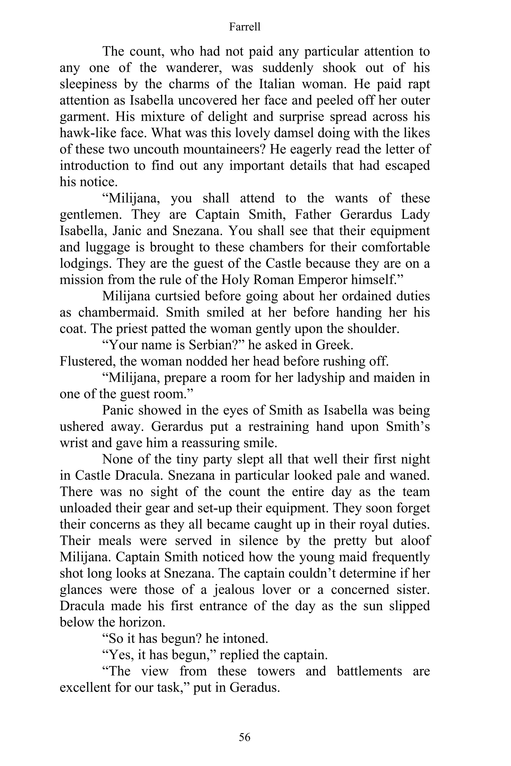 Farrell
56
The count, who had not paid any particular attention to
any one of the wanderer, was suddenly shook out of his
sleepiness by the charms of the Italian woman. He paid rapt
attention as Isabella uncovered her face and peeled off her outer
garment. His mixture of delight and surprise spread across his
hawk-like face. What was this lovely damsel doing with the likes
of these two uncouth mountaineers? He eagerly read the letter of
introduction to find out any important details that had escaped
his notice.
“Milijana, you shall attend to the wants of these
gentlemen. They are Captain Smith, Father Gerardus Lady
Isabella, Janic and Snezana. You shall see that their equipment
and luggage is brought to these chambers for their comfortable
lodgings. They are the guest of the Castle because they are on a
mission from the rule of the Holy Roman Emperor himself.”
Milijana curtsied before going about her ordained duties
as chambermaid. Smith smiled at her before handing her his
coat. The priest patted the woman gently upon the shoulder.
“Your name is Serbian?” he asked in Greek.
Flustered, the woman nodded her head before rushing off.
“Milijana, prepare a room for her ladyship and maiden in
one of the guest room.”
Panic showed in the eyes of Smith as Isabella was being
ushered away. Gerardus put a restraining hand upon Smith’s
wrist and gave him a reassuring smile.
None of the tiny party slept all that well their first night
in Castle Dracula. Snezana in particular looked pale and waned.
There was no sight of the count the entire day as the team
unloaded their gear and set-up their equipment. They soon forget
their concerns as they all became caught up in their royal duties.
Their meals were served in silence by the pretty but aloof
Milijana. Captain Smith noticed how the young maid frequently
shot long looks at Snezana. The captain couldn’t determine if her
glances were those of a jealous lover or a concerned sister.
Dracula made his first entrance of the day as the sun slipped
below the horizon.
“So it has begun? he intoned.
“Yes, it has begun,” replied the captain.
“The view from these towers and battlements are
excellent for our task,” put in Geradus.
 