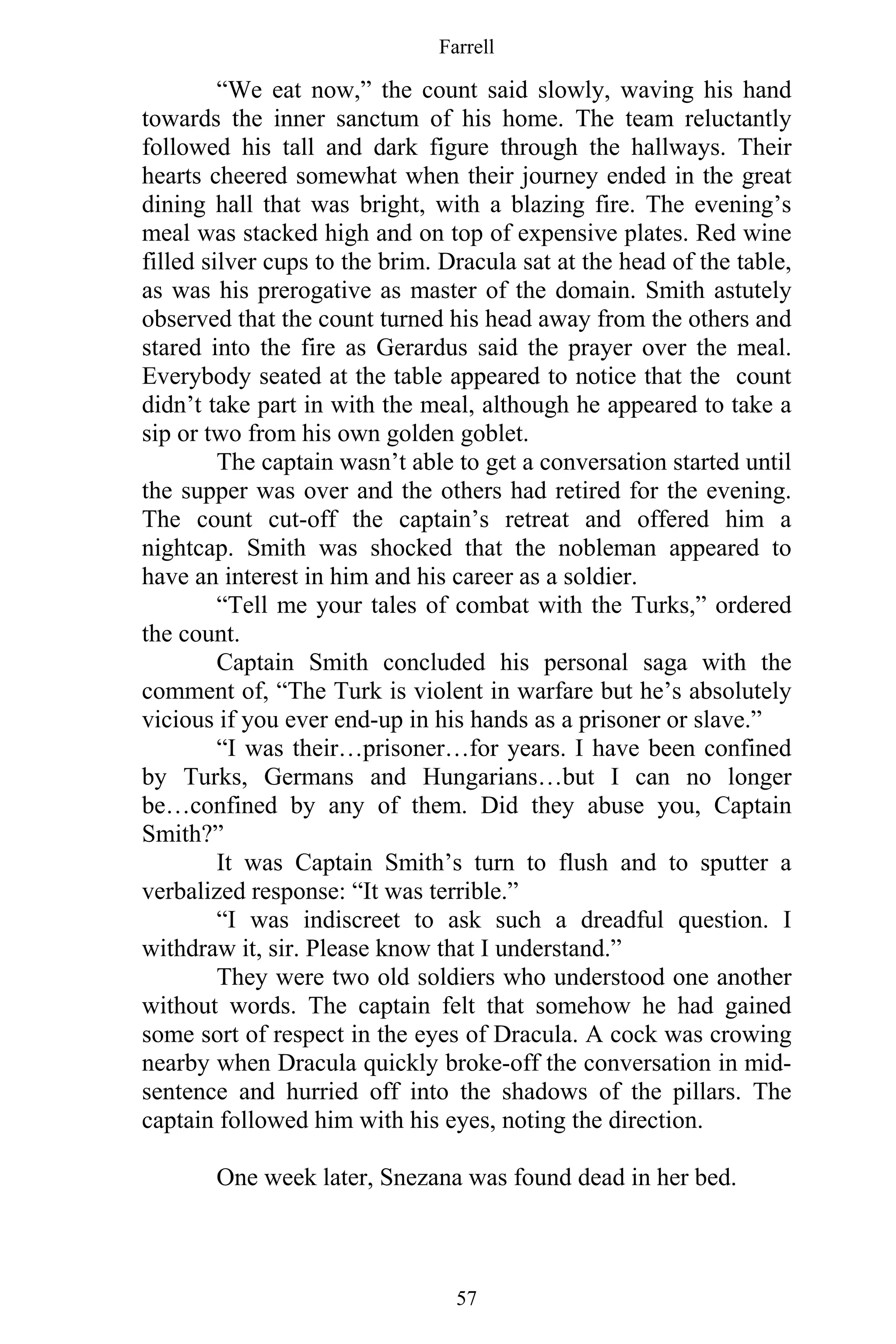 Farrell
57
“We eat now,” the count said slowly, waving his hand
towards the inner sanctum of his home. The team reluctantly
followed his tall and dark figure through the hallways. Their
hearts cheered somewhat when their journey ended in the great
dining hall that was bright, with a blazing fire. The evening’s
meal was stacked high and on top of expensive plates. Red wine
filled silver cups to the brim. Dracula sat at the head of the table,
as was his prerogative as master of the domain. Smith astutely
observed that the count turned his head away from the others and
stared into the fire as Gerardus said the prayer over the meal.
Everybody seated at the table appeared to notice that the count
didn’t take part in with the meal, although he appeared to take a
sip or two from his own golden goblet.
The captain wasn’t able to get a conversation started until
the supper was over and the others had retired for the evening.
The count cut-off the captain’s retreat and offered him a
nightcap. Smith was shocked that the nobleman appeared to
have an interest in him and his career as a soldier.
“Tell me your tales of combat with the Turks,” ordered
the count.
Captain Smith concluded his personal saga with the
comment of, “The Turk is violent in warfare but he’s absolutely
vicious if you ever end-up in his hands as a prisoner or slave.”
“I was their…prisoner…for years. I have been confined
by Turks, Germans and Hungarians…but I can no longer
be…confined by any of them. Did they abuse you, Captain
Smith?”
It was Captain Smith’s turn to flush and to sputter a
verbalized response: “It was terrible.”
“I was indiscreet to ask such a dreadful question. I
withdraw it, sir. Please know that I understand.”
They were two old soldiers who understood one another
without words. The captain felt that somehow he had gained
some sort of respect in the eyes of Dracula. A cock was crowing
nearby when Dracula quickly broke-off the conversation in mid-
sentence and hurried off into the shadows of the pillars. The
captain followed him with his eyes, noting the direction.
One week later, Snezana was found dead in her bed.
 