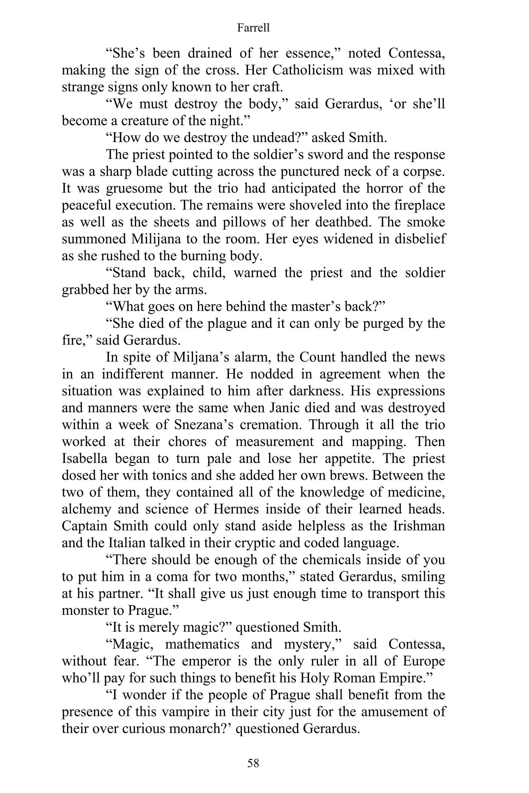 Farrell
58
“She’s been drained of her essence,” noted Contessa,
making the sign of the cross. Her Catholicism was mixed with
strange signs only known to her craft.
“We must destroy the body,” said Gerardus, ‘or she’ll
become a creature of the night.”
“How do we destroy the undead?” asked Smith.
The priest pointed to the soldier’s sword and the response
was a sharp blade cutting across the punctured neck of a corpse.
It was gruesome but the trio had anticipated the horror of the
peaceful execution. The remains were shoveled into the fireplace
as well as the sheets and pillows of her deathbed. The smoke
summoned Milijana to the room. Her eyes widened in disbelief
as she rushed to the burning body.
“Stand back, child, warned the priest and the soldier
grabbed her by the arms.
“What goes on here behind the master’s back?”
“She died of the plague and it can only be purged by the
fire,” said Gerardus.
In spite of Miljana’s alarm, the Count handled the news
in an indifferent manner. He nodded in agreement when the
situation was explained to him after darkness. His expressions
and manners were the same when Janic died and was destroyed
within a week of Snezana’s cremation. Through it all the trio
worked at their chores of measurement and mapping. Then
Isabella began to turn pale and lose her appetite. The priest
dosed her with tonics and she added her own brews. Between the
two of them, they contained all of the knowledge of medicine,
alchemy and science of Hermes inside of their learned heads.
Captain Smith could only stand aside helpless as the Irishman
and the Italian talked in their cryptic and coded language.
“There should be enough of the chemicals inside of you
to put him in a coma for two months,” stated Gerardus, smiling
at his partner. “It shall give us just enough time to transport this
monster to Prague.”
“It is merely magic?” questioned Smith.
“Magic, mathematics and mystery,” said Contessa,
without fear. “The emperor is the only ruler in all of Europe
who’ll pay for such things to benefit his Holy Roman Empire.”
“I wonder if the people of Prague shall benefit from the
presence of this vampire in their city just for the amusement of
their over curious monarch?’ questioned Gerardus.
 