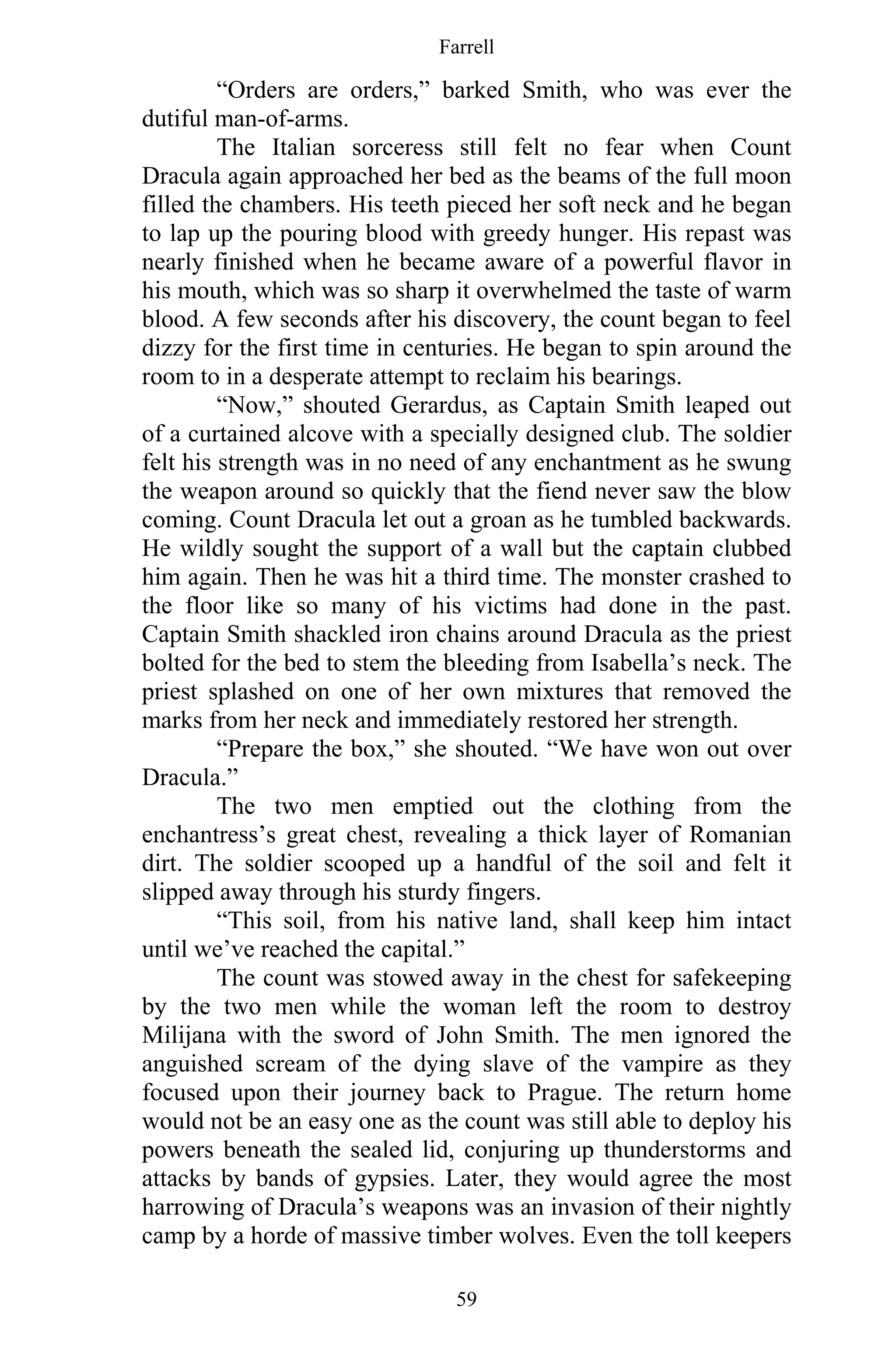 Farrell
59
“Orders are orders,” barked Smith, who was ever the
dutiful man-of-arms.
The Italian sorceress still felt no fear when Count
Dracula again approached her bed as the beams of the full moon
filled the chambers. His teeth pieced her soft neck and he began
to lap up the pouring blood with greedy hunger. His repast was
nearly finished when he became aware of a powerful flavor in
his mouth, which was so sharp it overwhelmed the taste of warm
blood. A few seconds after his discovery, the count began to feel
dizzy for the first time in centuries. He began to spin around the
room to in a desperate attempt to reclaim his bearings.
“Now,” shouted Gerardus, as Captain Smith leaped out
of a curtained alcove with a specially designed club. The soldier
felt his strength was in no need of any enchantment as he swung
the weapon around so quickly that the fiend never saw the blow
coming. Count Dracula let out a groan as he tumbled backwards.
He wildly sought the support of a wall but the captain clubbed
him again. Then he was hit a third time. The monster crashed to
the floor like so many of his victims had done in the past.
Captain Smith shackled iron chains around Dracula as the priest
bolted for the bed to stem the bleeding from Isabella’s neck. The
priest splashed on one of her own mixtures that removed the
marks from her neck and immediately restored her strength.
“Prepare the box,” she shouted. “We have won out over
Dracula.”
The two men emptied out the clothing from the
enchantress’s great chest, revealing a thick layer of Romanian
dirt. The soldier scooped up a handful of the soil and felt it
slipped away through his sturdy fingers.
“This soil, from his native land, shall keep him intact
until we’ve reached the capital.”
The count was stowed away in the chest for safekeeping
by the two men while the woman left the room to destroy
Milijana with the sword of John Smith. The men ignored the
anguished scream of the dying slave of the vampire as they
focused upon their journey back to Prague. The return home
would not be an easy one as the count was still able to deploy his
powers beneath the sealed lid, conjuring up thunderstorms and
attacks by bands of gypsies. Later, they would agree the most
harrowing of Dracula’s weapons was an invasion of their nightly
camp by a horde of massive timber wolves. Even the toll keepers
 