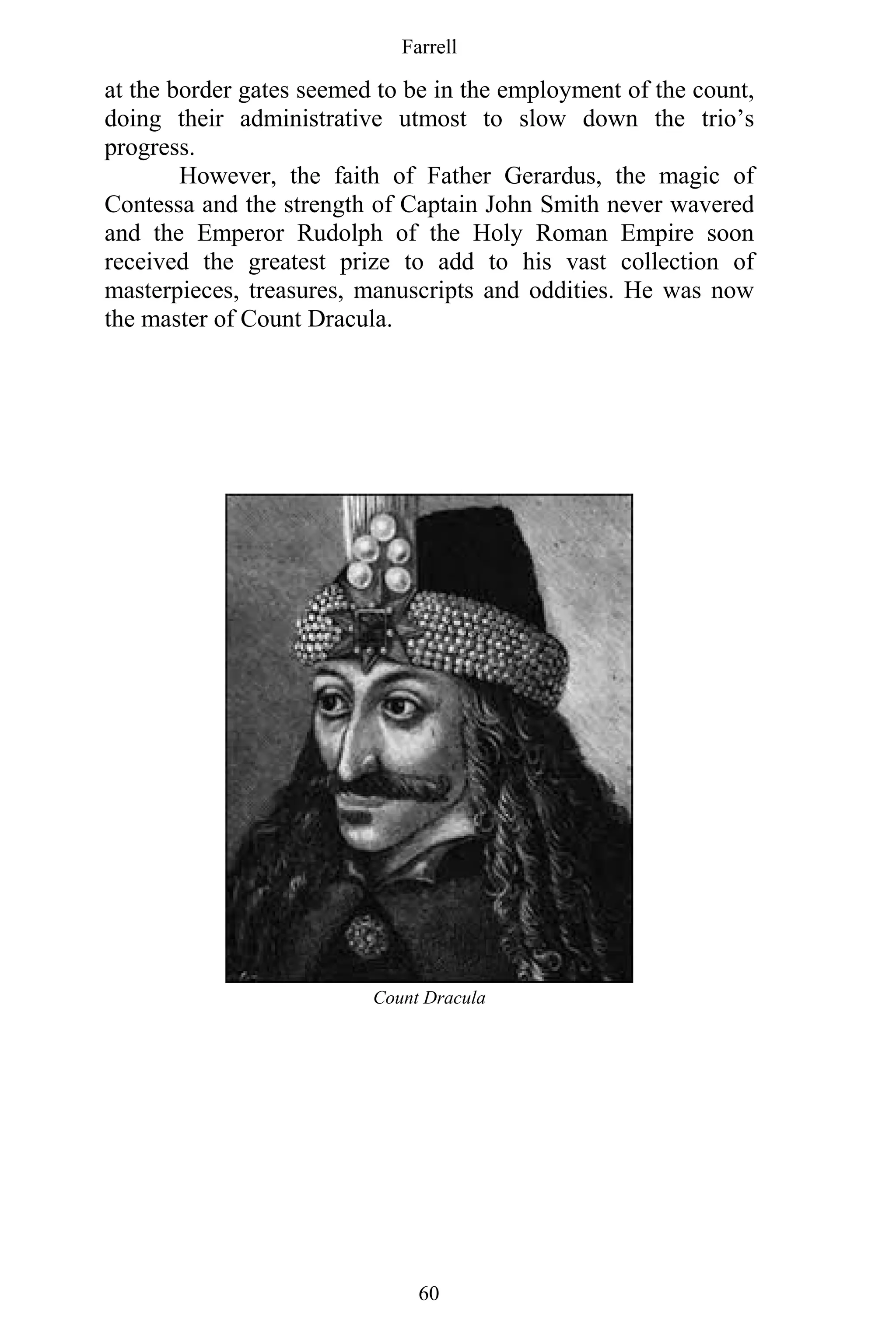 Farrell
60
at the border gates seemed to be in the employment of the count,
doing their administrative utmost to slow down the trio’s
progress.
However, the faith of Father Gerardus, the magic of
Contessa and the strength of Captain John Smith never wavered
and the Emperor Rudolph of the Holy Roman Empire soon
received the greatest prize to add to his vast collection of
masterpieces, treasures, manuscripts and oddities. He was now
the master of Count Dracula.
Count Dracula
 