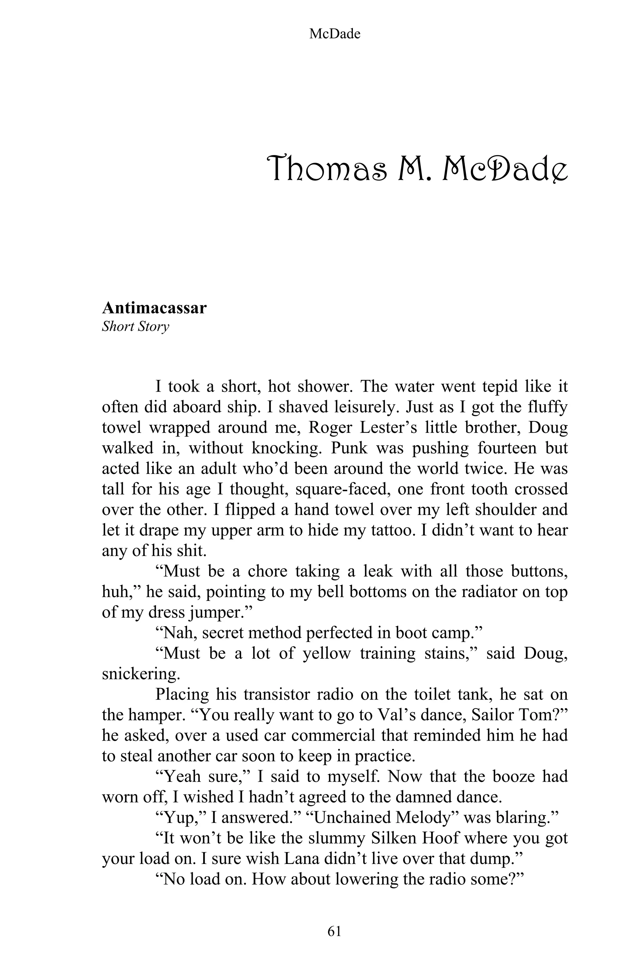 McDade
61
Thomas M. McDade
Antimacassar
Short Story
I took a short, hot shower. The water went tepid like it
often did aboard ship. I shaved leisurely. Just as I got the fluffy
towel wrapped around me, Roger Lester’s little brother, Doug
walked in, without knocking. Punk was pushing fourteen but
acted like an adult who’d been around the world twice. He was
tall for his age I thought, square-faced, one front tooth crossed
over the other. I flipped a hand towel over my left shoulder and
let it drape my upper arm to hide my tattoo. I didn’t want to hear
any of his shit.
“Must be a chore taking a leak with all those buttons,
huh,” he said, pointing to my bell bottoms on the radiator on top
of my dress jumper.”
“Nah, secret method perfected in boot camp.”
“Must be a lot of yellow training stains,” said Doug,
snickering.
Placing his transistor radio on the toilet tank, he sat on
the hamper. “You really want to go to Val’s dance, Sailor Tom?”
he asked, over a used car commercial that reminded him he had
to steal another car soon to keep in practice.
“Yeah sure,” I said to myself. Now that the booze had
worn off, I wished I hadn’t agreed to the damned dance.
“Yup,” I answered.” “Unchained Melody” was blaring.”
“It won’t be like the slummy Silken Hoof where you got
your load on. I sure wish Lana didn’t live over that dump.”
“No load on. How about lowering the radio some?”
 