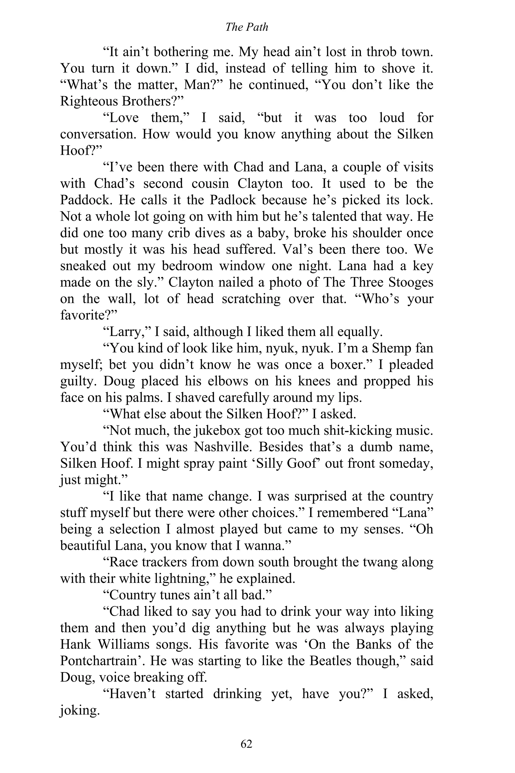 The Path
62
“It ain’t bothering me. My head ain’t lost in throb town.
You turn it down.” I did, instead of telling him to shove it.
“What’s the matter, Man?” he continued, “You don’t like the
Righteous Brothers?”
“Love them,” I said, “but it was too loud for
conversation. How would you know anything about the Silken
Hoof?”
“I’ve been there with Chad and Lana, a couple of visits
with Chad’s second cousin Clayton too. It used to be the
Paddock. He calls it the Padlock because he’s picked its lock.
Not a whole lot going on with him but he’s talented that way. He
did one too many crib dives as a baby, broke his shoulder once
but mostly it was his head suffered. Val’s been there too. We
sneaked out my bedroom window one night. Lana had a key
made on the sly.” Clayton nailed a photo of The Three Stooges
on the wall, lot of head scratching over that. “Who’s your
favorite?”
“Larry,” I said, although I liked them all equally.
“You kind of look like him, nyuk, nyuk. I’m a Shemp fan
myself; bet you didn’t know he was once a boxer.” I pleaded
guilty. Doug placed his elbows on his knees and propped his
face on his palms. I shaved carefully around my lips.
“What else about the Silken Hoof?” I asked.
“Not much, the jukebox got too much shit-kicking music.
You’d think this was Nashville. Besides that’s a dumb name,
Silken Hoof. I might spray paint ‘Silly Goof’ out front someday,
just might.”
“I like that name change. I was surprised at the country
stuff myself but there were other choices.” I remembered “Lana”
being a selection I almost played but came to my senses. “Oh
beautiful Lana, you know that I wanna.”
“Race trackers from down south brought the twang along
with their white lightning,” he explained.
“Country tunes ain’t all bad.”
“Chad liked to say you had to drink your way into liking
them and then you’d dig anything but he was always playing
Hank Williams songs. His favorite was ‘On the Banks of the
Pontchartrain’. He was starting to like the Beatles though,” said
Doug, voice breaking off.
“Haven’t started drinking yet, have you?” I asked,
joking.
 