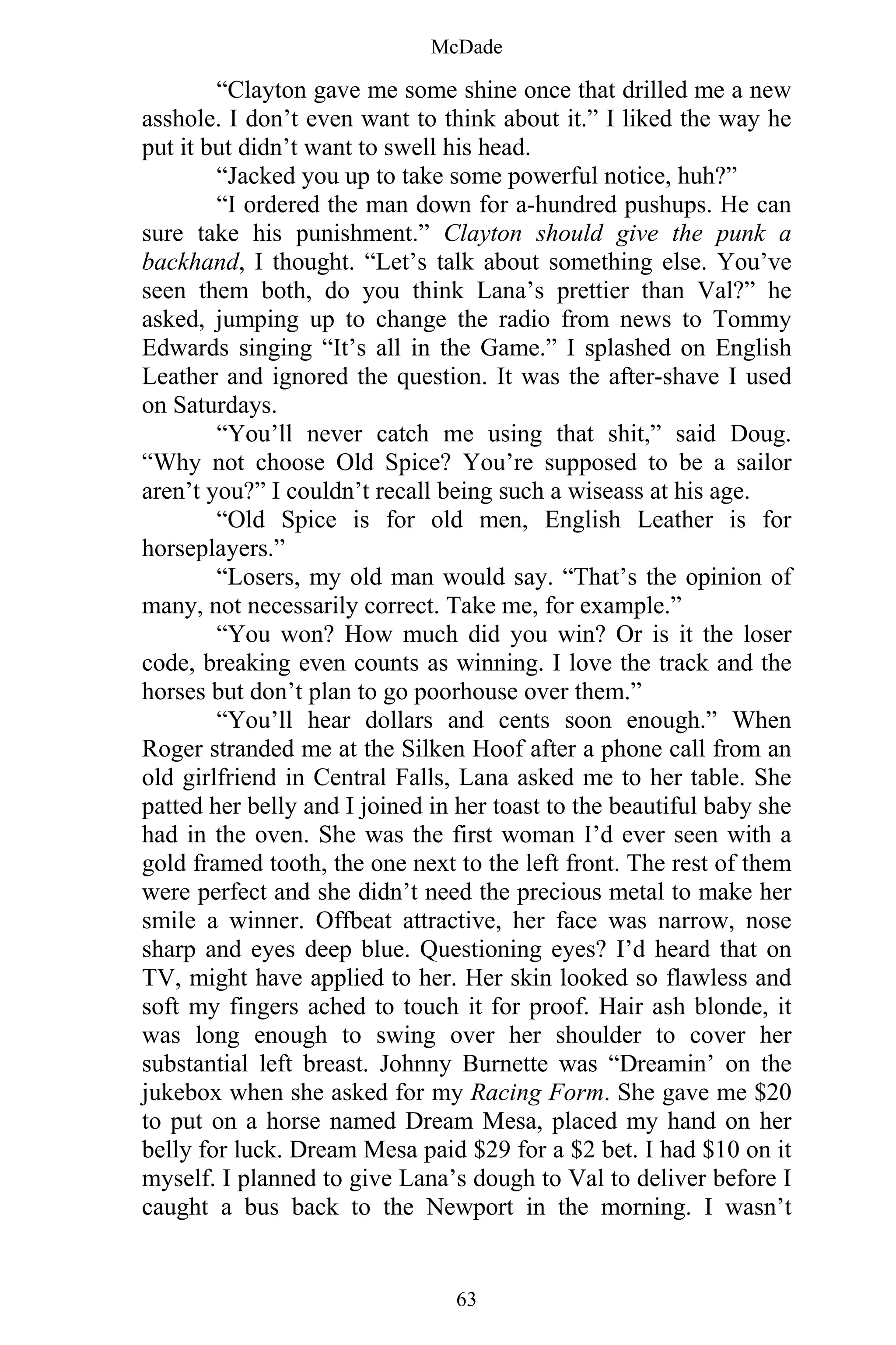 McDade
63
“Clayton gave me some shine once that drilled me a new
asshole. I don’t even want to think about it.” I liked the way he
put it but didn’t want to swell his head.
“Jacked you up to take some powerful notice, huh?”
“I ordered the man down for a-hundred pushups. He can
sure take his punishment.” Clayton should give the punk a
backhand, I thought. “Let’s talk about something else. You’ve
seen them both, do you think Lana’s prettier than Val?” he
asked, jumping up to change the radio from news to Tommy
Edwards singing “It’s all in the Game.” I splashed on English
Leather and ignored the question. It was the after-shave I used
on Saturdays.
“You’ll never catch me using that shit,” said Doug.
“Why not choose Old Spice? You’re supposed to be a sailor
aren’t you?” I couldn’t recall being such a wiseass at his age.
“Old Spice is for old men, English Leather is for
horseplayers.”
“Losers, my old man would say. “That’s the opinion of
many, not necessarily correct. Take me, for example.”
“You won? How much did you win? Or is it the loser
code, breaking even counts as winning. I love the track and the
horses but don’t plan to go poorhouse over them.”
“You’ll hear dollars and cents soon enough.” When
Roger stranded me at the Silken Hoof after a phone call from an
old girlfriend in Central Falls, Lana asked me to her table. She
patted her belly and I joined in her toast to the beautiful baby she
had in the oven. She was the first woman I’d ever seen with a
gold framed tooth, the one next to the left front. The rest of them
were perfect and she didn’t need the precious metal to make her
smile a winner. Offbeat attractive, her face was narrow, nose
sharp and eyes deep blue. Questioning eyes? I’d heard that on
TV, might have applied to her. Her skin looked so flawless and
soft my fingers ached to touch it for proof. Hair ash blonde, it
was long enough to swing over her shoulder to cover her
substantial left breast. Johnny Burnette was “Dreamin’ on the
jukebox when she asked for my Racing Form. She gave me $20
to put on a horse named Dream Mesa, placed my hand on her
belly for luck. Dream Mesa paid $29 for a $2 bet. I had $10 on it
myself. I planned to give Lana’s dough to Val to deliver before I
caught a bus back to the Newport in the morning. I wasn’t
 