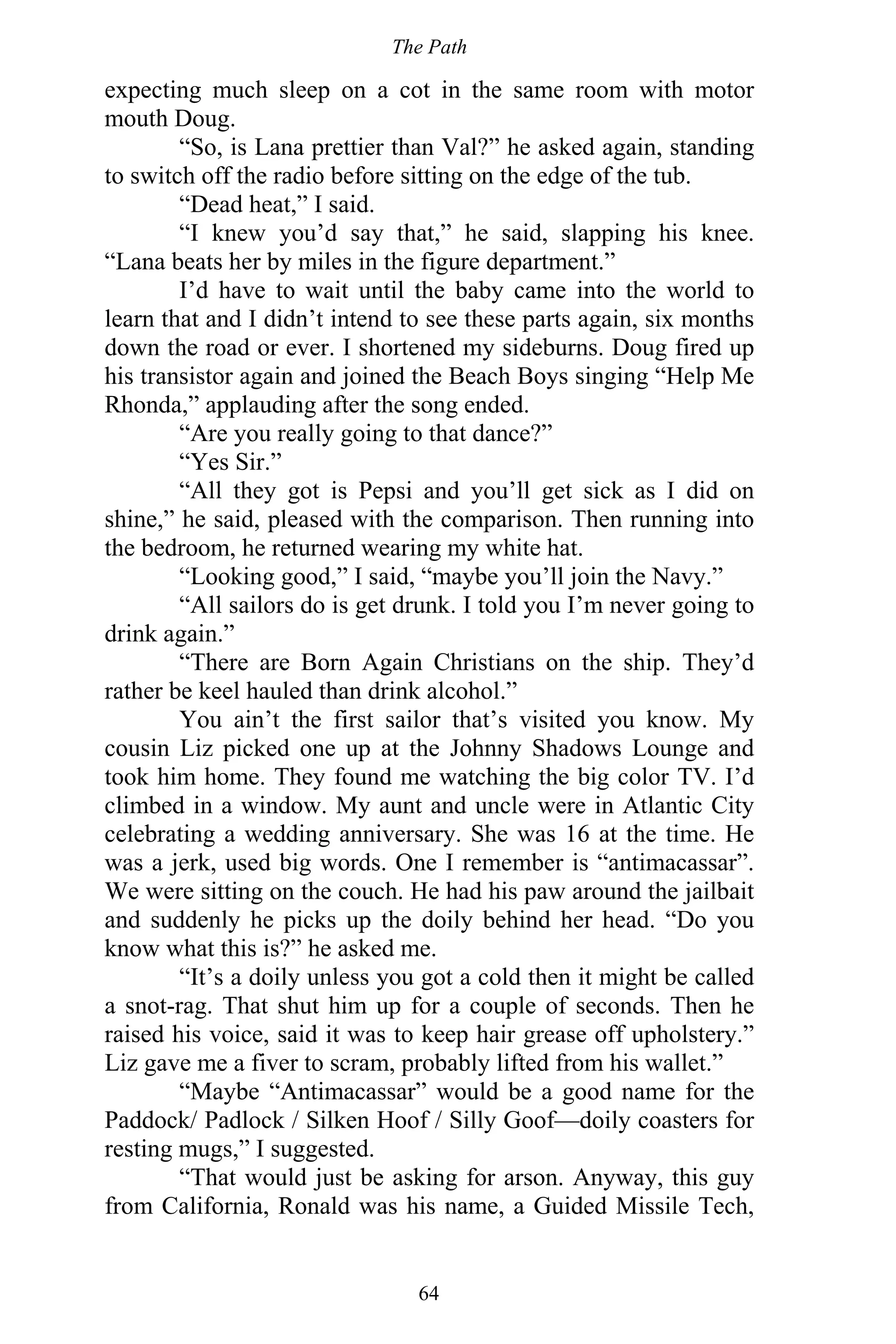 The Path
64
expecting much sleep on a cot in the same room with motor
mouth Doug.
“So, is Lana prettier than Val?” he asked again, standing
to switch off the radio before sitting on the edge of the tub.
“Dead heat,” I said.
“I knew you’d say that,” he said, slapping his knee.
“Lana beats her by miles in the figure department.”
I’d have to wait until the baby came into the world to
learn that and I didn’t intend to see these parts again, six months
down the road or ever. I shortened my sideburns. Doug fired up
his transistor again and joined the Beach Boys singing “Help Me
Rhonda,” applauding after the song ended.
“Are you really going to that dance?”
“Yes Sir.”
“All they got is Pepsi and you’ll get sick as I did on
shine,” he said, pleased with the comparison. Then running into
the bedroom, he returned wearing my white hat.
“Looking good,” I said, “maybe you’ll join the Navy.”
“All sailors do is get drunk. I told you I’m never going to
drink again.”
“There are Born Again Christians on the ship. They’d
rather be keel hauled than drink alcohol.”
You ain’t the first sailor that’s visited you know. My
cousin Liz picked one up at the Johnny Shadows Lounge and
took him home. They found me watching the big color TV. I’d
climbed in a window. My aunt and uncle were in Atlantic City
celebrating a wedding anniversary. She was 16 at the time. He
was a jerk, used big words. One I remember is “antimacassar”.
We were sitting on the couch. He had his paw around the jailbait
and suddenly he picks up the doily behind her head. “Do you
know what this is?” he asked me.
“It’s a doily unless you got a cold then it might be called
a snot-rag. That shut him up for a couple of seconds. Then he
raised his voice, said it was to keep hair grease off upholstery.”
Liz gave me a fiver to scram, probably lifted from his wallet.”
“Maybe “Antimacassar” would be a good name for the
Paddock/ Padlock / Silken Hoof / Silly Goof—doily coasters for
resting mugs,” I suggested.
“That would just be asking for arson. Anyway, this guy
from California, Ronald was his name, a Guided Missile Tech,
 