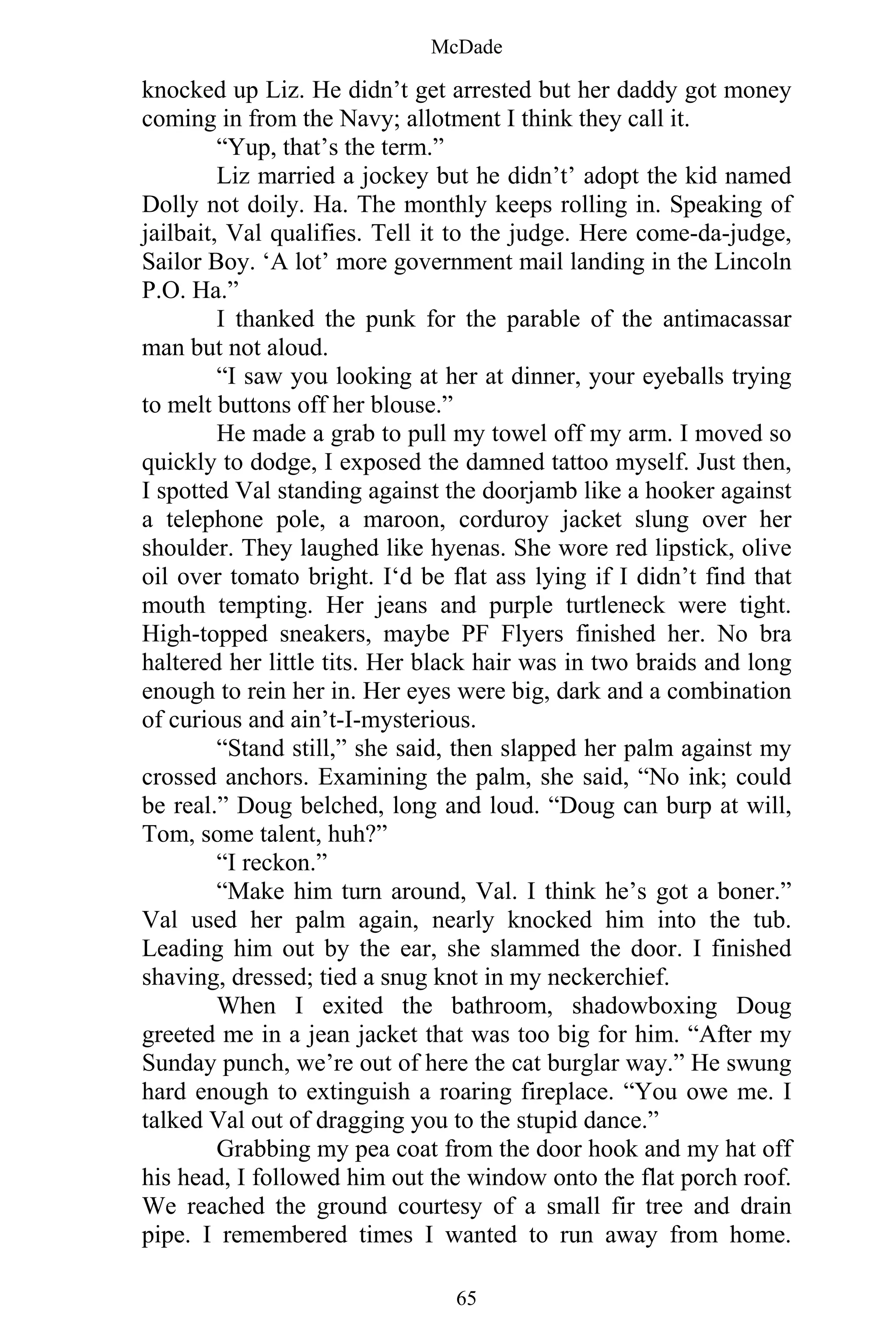McDade
65
knocked up Liz. He didn’t get arrested but her daddy got money
coming in from the Navy; allotment I think they call it.
“Yup, that’s the term.”
Liz married a jockey but he didn’t’ adopt the kid named
Dolly not doily. Ha. The monthly keeps rolling in. Speaking of
jailbait, Val qualifies. Tell it to the judge. Here come-da-judge,
Sailor Boy. ‘A lot’ more government mail landing in the Lincoln
P.O. Ha.”
I thanked the punk for the parable of the antimacassar
man but not aloud.
“I saw you looking at her at dinner, your eyeballs trying
to melt buttons off her blouse.”
He made a grab to pull my towel off my arm. I moved so
quickly to dodge, I exposed the damned tattoo myself. Just then,
I spotted Val standing against the doorjamb like a hooker against
a telephone pole, a maroon, corduroy jacket slung over her
shoulder. They laughed like hyenas. She wore red lipstick, olive
oil over tomato bright. I‘d be flat ass lying if I didn’t find that
mouth tempting. Her jeans and purple turtleneck were tight.
High-topped sneakers, maybe PF Flyers finished her. No bra
haltered her little tits. Her black hair was in two braids and long
enough to rein her in. Her eyes were big, dark and a combination
of curious and ain’t-I-mysterious.
“Stand still,” she said, then slapped her palm against my
crossed anchors. Examining the palm, she said, “No ink; could
be real.” Doug belched, long and loud. “Doug can burp at will,
Tom, some talent, huh?”
“I reckon.”
“Make him turn around, Val. I think he’s got a boner.”
Val used her palm again, nearly knocked him into the tub.
Leading him out by the ear, she slammed the door. I finished
shaving, dressed; tied a snug knot in my neckerchief.
When I exited the bathroom, shadowboxing Doug
greeted me in a jean jacket that was too big for him. “After my
Sunday punch, we’re out of here the cat burglar way.” He swung
hard enough to extinguish a roaring fireplace. “You owe me. I
talked Val out of dragging you to the stupid dance.”
Grabbing my pea coat from the door hook and my hat off
his head, I followed him out the window onto the flat porch roof.
We reached the ground courtesy of a small fir tree and drain
pipe. I remembered times I wanted to run away from home.
 