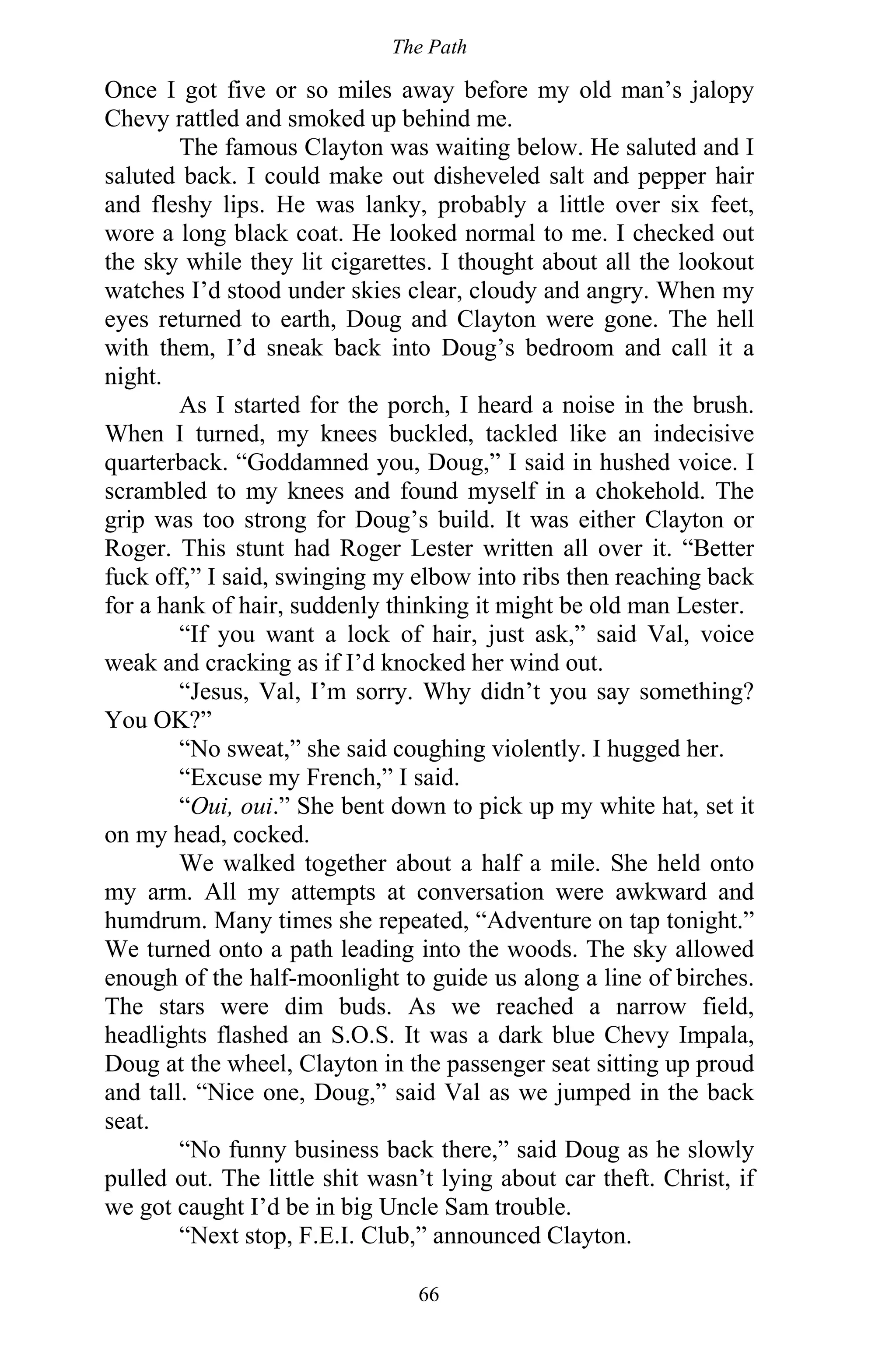 The Path
66
Once I got five or so miles away before my old man’s jalopy
Chevy rattled and smoked up behind me.
The famous Clayton was waiting below. He saluted and I
saluted back. I could make out disheveled salt and pepper hair
and fleshy lips. He was lanky, probably a little over six feet,
wore a long black coat. He looked normal to me. I checked out
the sky while they lit cigarettes. I thought about all the lookout
watches I’d stood under skies clear, cloudy and angry. When my
eyes returned to earth, Doug and Clayton were gone. The hell
with them, I’d sneak back into Doug’s bedroom and call it a
night.
As I started for the porch, I heard a noise in the brush.
When I turned, my knees buckled, tackled like an indecisive
quarterback. “Goddamned you, Doug,” I said in hushed voice. I
scrambled to my knees and found myself in a chokehold. The
grip was too strong for Doug’s build. It was either Clayton or
Roger. This stunt had Roger Lester written all over it. “Better
fuck off,” I said, swinging my elbow into ribs then reaching back
for a hank of hair, suddenly thinking it might be old man Lester.
“If you want a lock of hair, just ask,” said Val, voice
weak and cracking as if I’d knocked her wind out.
“Jesus, Val, I’m sorry. Why didn’t you say something?
You OK?”
“No sweat,” she said coughing violently. I hugged her.
“Excuse my French,” I said.
“Oui, oui.” She bent down to pick up my white hat, set it
on my head, cocked.
We walked together about a half a mile. She held onto
my arm. All my attempts at conversation were awkward and
humdrum. Many times she repeated, “Adventure on tap tonight.”
We turned onto a path leading into the woods. The sky allowed
enough of the half-moonlight to guide us along a line of birches.
The stars were dim buds. As we reached a narrow field,
headlights flashed an S.O.S. It was a dark blue Chevy Impala,
Doug at the wheel, Clayton in the passenger seat sitting up proud
and tall. “Nice one, Doug,” said Val as we jumped in the back
seat.
“No funny business back there,” said Doug as he slowly
pulled out. The little shit wasn’t lying about car theft. Christ, if
we got caught I’d be in big Uncle Sam trouble.
“Next stop, F.E.I. Club,” announced Clayton.
 