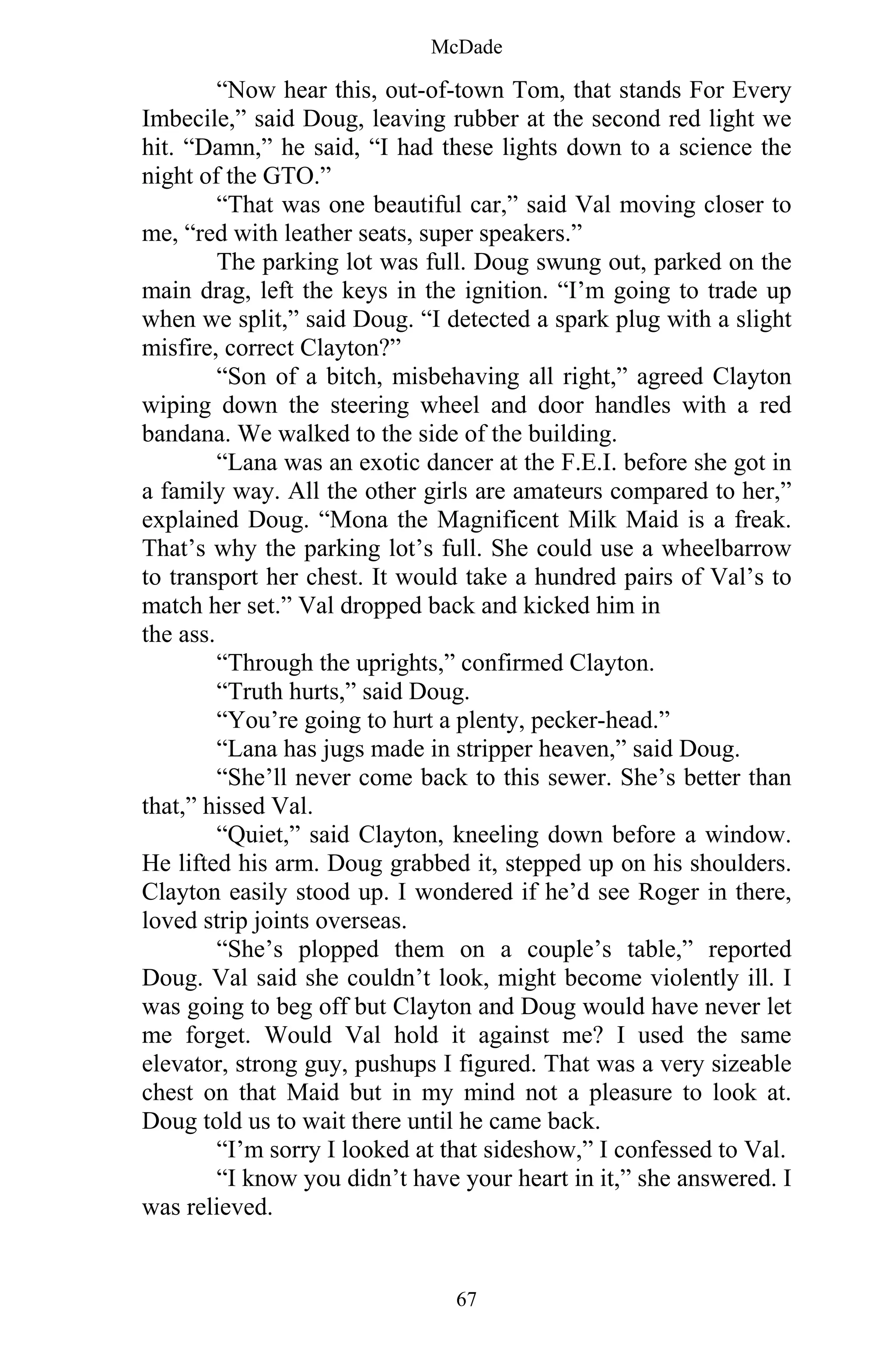 McDade
67
“Now hear this, out-of-town Tom, that stands For Every
Imbecile,” said Doug, leaving rubber at the second red light we
hit. “Damn,” he said, “I had these lights down to a science the
night of the GTO.”
“That was one beautiful car,” said Val moving closer to
me, “red with leather seats, super speakers.”
The parking lot was full. Doug swung out, parked on the
main drag, left the keys in the ignition. “I’m going to trade up
when we split,” said Doug. “I detected a spark plug with a slight
misfire, correct Clayton?”
“Son of a bitch, misbehaving all right,” agreed Clayton
wiping down the steering wheel and door handles with a red
bandana. We walked to the side of the building.
“Lana was an exotic dancer at the F.E.I. before she got in
a family way. All the other girls are amateurs compared to her,”
explained Doug. “Mona the Magnificent Milk Maid is a freak.
That’s why the parking lot’s full. She could use a wheelbarrow
to transport her chest. It would take a hundred pairs of Val’s to
match her set.” Val dropped back and kicked him in
the ass.
“Through the uprights,” confirmed Clayton.
“Truth hurts,” said Doug.
“You’re going to hurt a plenty, pecker-head.”
“Lana has jugs made in stripper heaven,” said Doug.
“She’ll never come back to this sewer. She’s better than
that,” hissed Val.
“Quiet,” said Clayton, kneeling down before a window.
He lifted his arm. Doug grabbed it, stepped up on his shoulders.
Clayton easily stood up. I wondered if he’d see Roger in there,
loved strip joints overseas.
“She’s plopped them on a couple’s table,” reported
Doug. Val said she couldn’t look, might become violently ill. I
was going to beg off but Clayton and Doug would have never let
me forget. Would Val hold it against me? I used the same
elevator, strong guy, pushups I figured. That was a very sizeable
chest on that Maid but in my mind not a pleasure to look at.
Doug told us to wait there until he came back.
“I’m sorry I looked at that sideshow,” I confessed to Val.
“I know you didn’t have your heart in it,” she answered. I
was relieved.
 