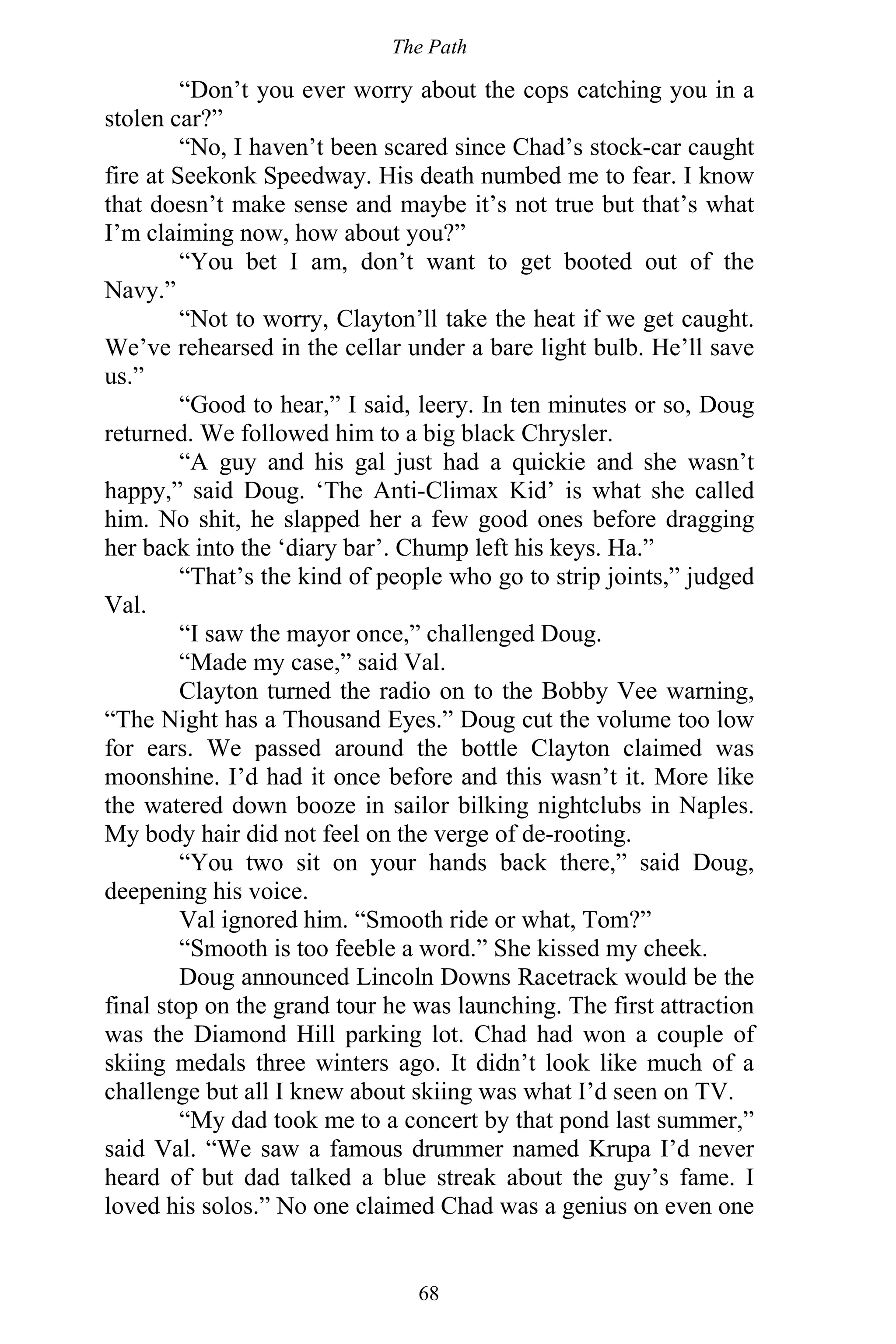 The Path
68
“Don’t you ever worry about the cops catching you in a
stolen car?”
“No, I haven’t been scared since Chad’s stock-car caught
fire at Seekonk Speedway. His death numbed me to fear. I know
that doesn’t make sense and maybe it’s not true but that’s what
I’m claiming now, how about you?”
“You bet I am, don’t want to get booted out of the
Navy.”
“Not to worry, Clayton’ll take the heat if we get caught.
We’ve rehearsed in the cellar under a bare light bulb. He’ll save
us.”
“Good to hear,” I said, leery. In ten minutes or so, Doug
returned. We followed him to a big black Chrysler.
“A guy and his gal just had a quickie and she wasn’t
happy,” said Doug. ‘The Anti-Climax Kid’ is what she called
him. No shit, he slapped her a few good ones before dragging
her back into the ‘diary bar’. Chump left his keys. Ha.”
“That’s the kind of people who go to strip joints,” judged
Val.
“I saw the mayor once,” challenged Doug.
“Made my case,” said Val.
Clayton turned the radio on to the Bobby Vee warning,
“The Night has a Thousand Eyes.” Doug cut the volume too low
for ears. We passed around the bottle Clayton claimed was
moonshine. I’d had it once before and this wasn’t it. More like
the watered down booze in sailor bilking nightclubs in Naples.
My body hair did not feel on the verge of de-rooting.
“You two sit on your hands back there,” said Doug,
deepening his voice.
Val ignored him. “Smooth ride or what, Tom?”
“Smooth is too feeble a word.” She kissed my cheek.
Doug announced Lincoln Downs Racetrack would be the
final stop on the grand tour he was launching. The first attraction
was the Diamond Hill parking lot. Chad had won a couple of
skiing medals three winters ago. It didn’t look like much of a
challenge but all I knew about skiing was what I’d seen on TV.
“My dad took me to a concert by that pond last summer,”
said Val. “We saw a famous drummer named Krupa I’d never
heard of but dad talked a blue streak about the guy’s fame. I
loved his solos.” No one claimed Chad was a genius on even one
 