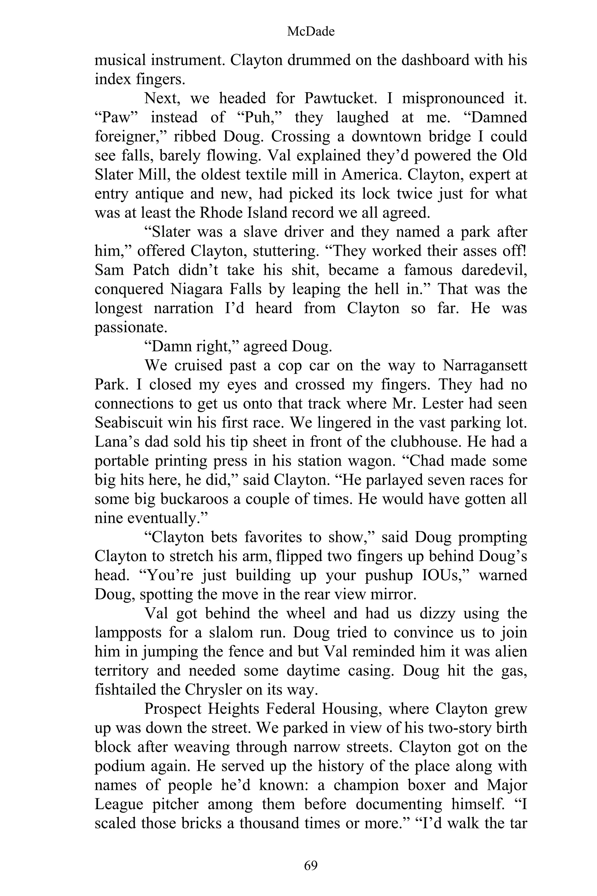 McDade
69
musical instrument. Clayton drummed on the dashboard with his
index fingers.
Next, we headed for Pawtucket. I mispronounced it.
“Paw” instead of “Puh,” they laughed at me. “Damned
foreigner,” ribbed Doug. Crossing a downtown bridge I could
see falls, barely flowing. Val explained they’d powered the Old
Slater Mill, the oldest textile mill in America. Clayton, expert at
entry antique and new, had picked its lock twice just for what
was at least the Rhode Island record we all agreed.
“Slater was a slave driver and they named a park after
him,” offered Clayton, stuttering. “They worked their asses off!
Sam Patch didn’t take his shit, became a famous daredevil,
conquered Niagara Falls by leaping the hell in.” That was the
longest narration I’d heard from Clayton so far. He was
passionate.
“Damn right,” agreed Doug.
We cruised past a cop car on the way to Narragansett
Park. I closed my eyes and crossed my fingers. They had no
connections to get us onto that track where Mr. Lester had seen
Seabiscuit win his first race. We lingered in the vast parking lot.
Lana’s dad sold his tip sheet in front of the clubhouse. He had a
portable printing press in his station wagon. “Chad made some
big hits here, he did,” said Clayton. “He parlayed seven races for
some big buckaroos a couple of times. He would have gotten all
nine eventually.”
“Clayton bets favorites to show,” said Doug prompting
Clayton to stretch his arm, flipped two fingers up behind Doug’s
head. “You’re just building up your pushup IOUs,” warned
Doug, spotting the move in the rear view mirror.
Val got behind the wheel and had us dizzy using the
lampposts for a slalom run. Doug tried to convince us to join
him in jumping the fence and but Val reminded him it was alien
territory and needed some daytime casing. Doug hit the gas,
fishtailed the Chrysler on its way.
Prospect Heights Federal Housing, where Clayton grew
up was down the street. We parked in view of his two-story birth
block after weaving through narrow streets. Clayton got on the
podium again. He served up the history of the place along with
names of people he’d known: a champion boxer and Major
League pitcher among them before documenting himself. “I
scaled those bricks a thousand times or more.” “I’d walk the tar
 