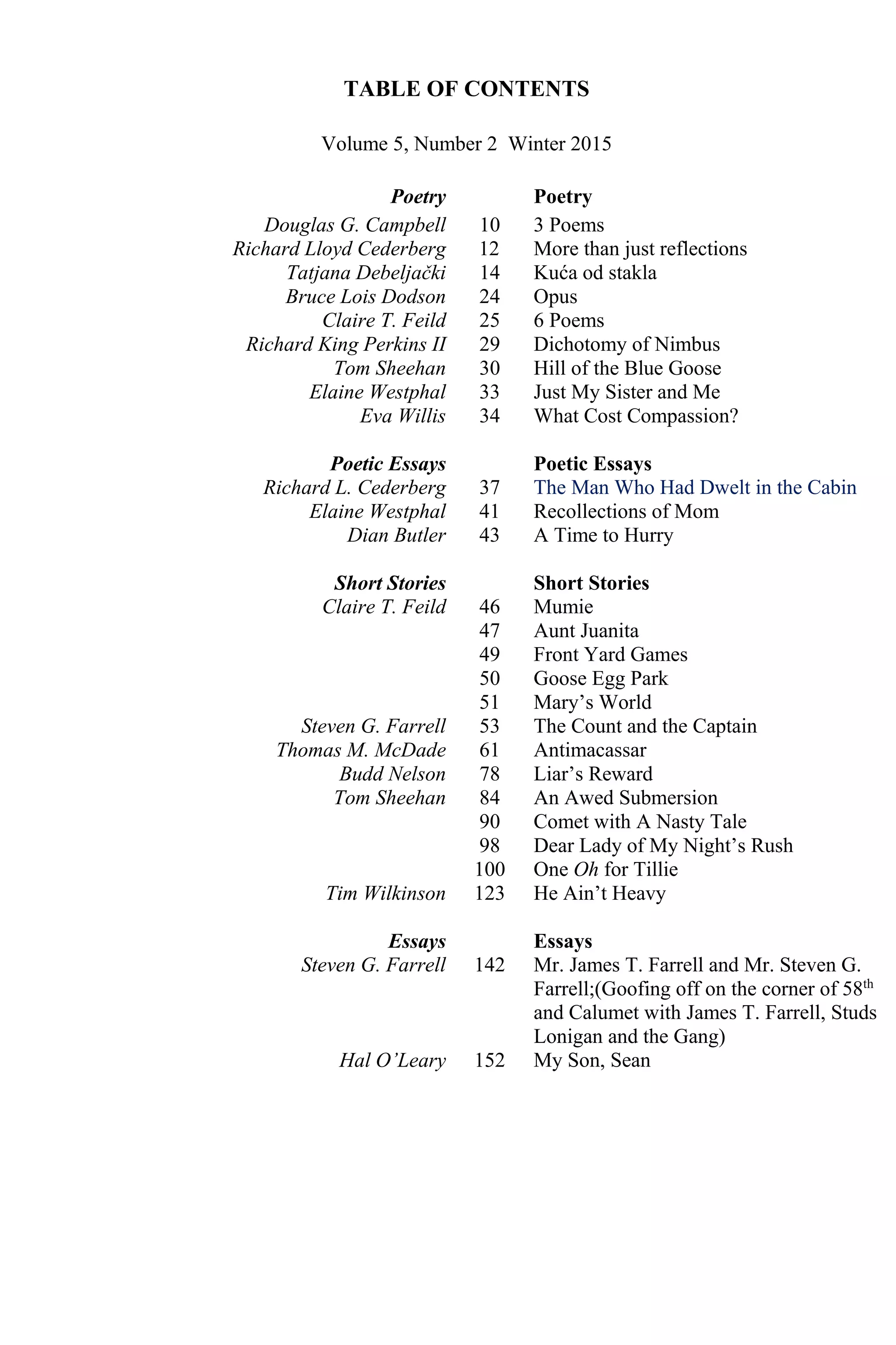 TABLE OF CONTENTS
Volume 5, Number 2 Winter 2015
Poetry Poetry
Douglas G. Campbell
Richard Lloyd Cederberg
Tatjana Debeljački
Bruce Lois Dodson
Claire T. Feild
Richard King Perkins II
Tom Sheehan
Elaine Westphal
Eva Willis
10
12
14
24
25
29
30
33
34
3 Poems
More than just reflections
Kuća od stakla
Opus
6 Poems
Dichotomy of Nimbus
Hill of the Blue Goose
Just My Sister and Me
What Cost Compassion?
Poetic Essays
Richard L. Cederberg
Elaine Westphal
Dian Butler
37
41
43
Poetic Essays
The Man Who Had Dwelt in the Cabin
Recollections of Mom
A Time to Hurry
Short Stories
Claire T. Feild
Steven G. Farrell
Thomas M. McDade
Budd Nelson
Tom Sheehan
Tim Wilkinson
Essays
Steven G. Farrell
Hal O’Leary
46
47
49
50
51
53
61
78
84
90
98
100
123
142
152
Short Stories
Mumie
Aunt Juanita
Front Yard Games
Goose Egg Park
Mary’s World
The Count and the Captain
Antimacassar
Liar’s Reward
An Awed Submersion
Comet with A Nasty Tale
Dear Lady of My Night’s Rush
One Oh for Tillie
He Ain’t Heavy
Essays
Mr. James T. Farrell and Mr. Steven G.
Farrell;(Goofing off on the corner of 58th
and Calumet with James T. Farrell, Studs
Lonigan and the Gang)
My Son, Sean
 